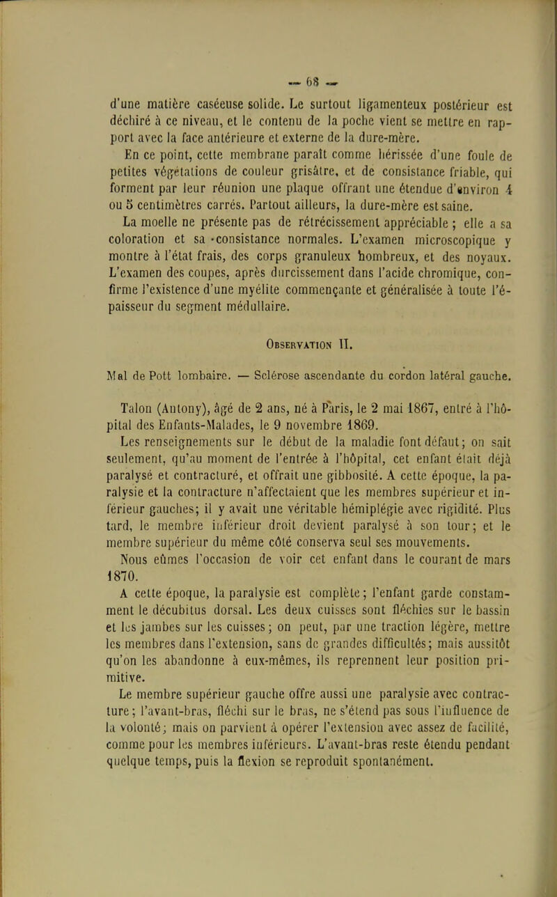 d'une matière caséeuse solide. Le surtout ligamenteux postérieur est déchiré à ce niveau, et le contenu de la poche vient se mettre en rap- port avec la face antérieure et externe de la dure-mère. En ce point, cette membrane paraît comme hérissée d'une foule de petites végétations de couleur grisâtre, et de consistance friable, qui forment par leur réunion une plaque offrant une étendue d'environ -4 ou 5 centimètres carrés. Partout ailleurs, la dure-mère est saine. La moelle ne présente pas de rétrécissement appréciable ; elle a sa coloration et sa -consistance normales. L'examen microscopique y montre à l'état frais, des corps granuleux hombreux, et des noyaux. L'examen des coupes, après durcissement dans l'acide chromique, con- firme l'existence d'une myélite commençante et généralisée à toute l'é- paisseur du segment médullaire. Observation II. Mal de Pott lombaire. — Sclérose ascendante du cordon latéral gauche. Talon (Antony), âgé de 2 ans, né à Paris, le 2 mai 1867, entré à l'hô- pital des Enfants-Malades, le 9 novembre 1869. Les renseignements sur le début de la maladie font défaut; on sait seulement, qu'au moment de l'entrée à l'hôpital, cet enfant élait déjà paralysé et contracturé, et offrait une gibbosité. A cette époque, la pa- ralysie et la contracture n'affectaient que les membres supérieur et in- férieur gauches; il y avait une véritable hémiplégie avec rigidité. Plus tard, le membre inférieur droit devient paralysé à son tour; et le membre supérieur du même côté conserva seul ses mouvements. Nous eûmes l'occasion de voir cet enfant dans le courant de mars 1870. A celte époque, la paralysie est complète; l'enfant garde constam- ment le décubitus dorsal. Les deux cuisses sont fléchies sur le bassin et les jambes sur les cuisses ; on peut, par une traction légère, mettre les membres dans l'extension, sans de grandes difficultés; mais aussitôt qu'on les abandonne à eux-mêmes, ils reprennent leur position pri- mitive. Le membre supérieur gauche offre aussi une paralysie avec contrac- ture; l'avant-bras, fléchi sur le bras, ne s'étend pas sous l'iufluence de la volonté; mais on parvient à opérer l'exlensiou avec assez de facilité, comme pour les membres inférieurs. L'avant-bras reste étendu pendant quelque temps, puis la flexion se reproduit spontanément.