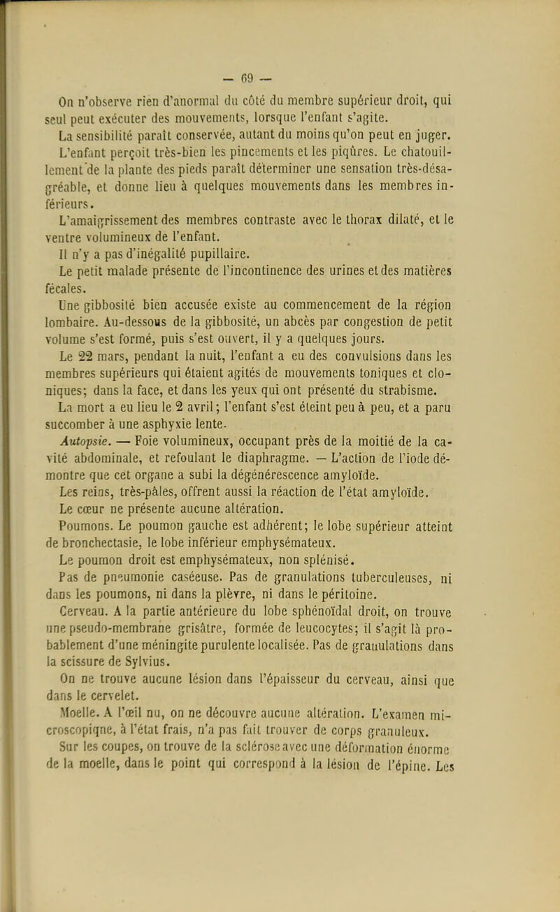 On n'observe rien d'anormal du côté du membre supérieur droit, qui seul peut exécuter des mouvements, lorsque l'enfant s'agite. La sensibilité parait conservée, autant du moins qu'on peut en juger. L'enfant perçoit très-bien les pincements et les piqûres. Le chatouil- lement'de la plante des pieds paraît déterminer une sensation très-désa- gréable, et donne lieu à quelques mouvements dans les membres in- férieurs. L'amaigrissement des membres contraste avec le thorax dilaté, et le ventre volumineux de l'enfant. Il n'y a pas d'inégalité pupillaire. Le petit malade présente de l'incontinence des urines et des matières fécales. Une gibbosilé bien accusée existe au commencement de la région lombaire. Au-dessous de la gibbosité, un abcès par congestion de petit volume s'est formé, puis s'est ouvert, il y a quelques jours. Le 22 mars, pendant la nuit, l'enfant a eu des convulsions dans les membres supérieurs qui étaient agités de mouvements toniques et clo- niques; dans la face, et dans les yeux qui ont présenté du strabisme. La mort a eu lieu le 2 avril ; l'enfant s'est éteint peu à peu, et a paru succomber à une asphyxie lente. Autopsie. — Foie volumineux, occupant près de la moitié de la ca- vité abdominale, et refoulant le diaphragme. — L'action de l'iode dé- montre que cet organe a subi la dégénérescence amyloïde. Les reins, très-pàles, offrent aussi la réaction de l'état amyloïde. Le cœur ne présente aucune altération. Poumons. Le poumon gauche est adhérent; le lobe supérieur atteint de bronchectasie. le lobe inférieur emphysémateux. Le poumon droit est emphysémateux, non splénisé. Pas de pneumonie caséeuse. Pas de granulations tuberculeuses, ni dans les poumons, ni dans la plèvre, ni dans le péritoine. Cerveau. A la partie antérieure du lobe sphénoïdal droit, on trouve une pseudo-membrane grisâtre, formée de leucocytes; il s'agit là pro- bablement d'une méningite purulente localisée. Pas de granulations dans la scissure de Sylvius. On ne trouve aucune lésion dans l'épaisseur du cerveau, ainsi que dans le cervelet. Moelle. A l'œil nu, on ne découvre aucune altération. L'examen mi- croscopique, à l'état frais, n'a pas fait trouver de corps granuleux. Sur les coupes, on trouve de la sclérose avec une déformation énorme de la moelle, dans le point qui correspond à la lésion de l'épine. Les