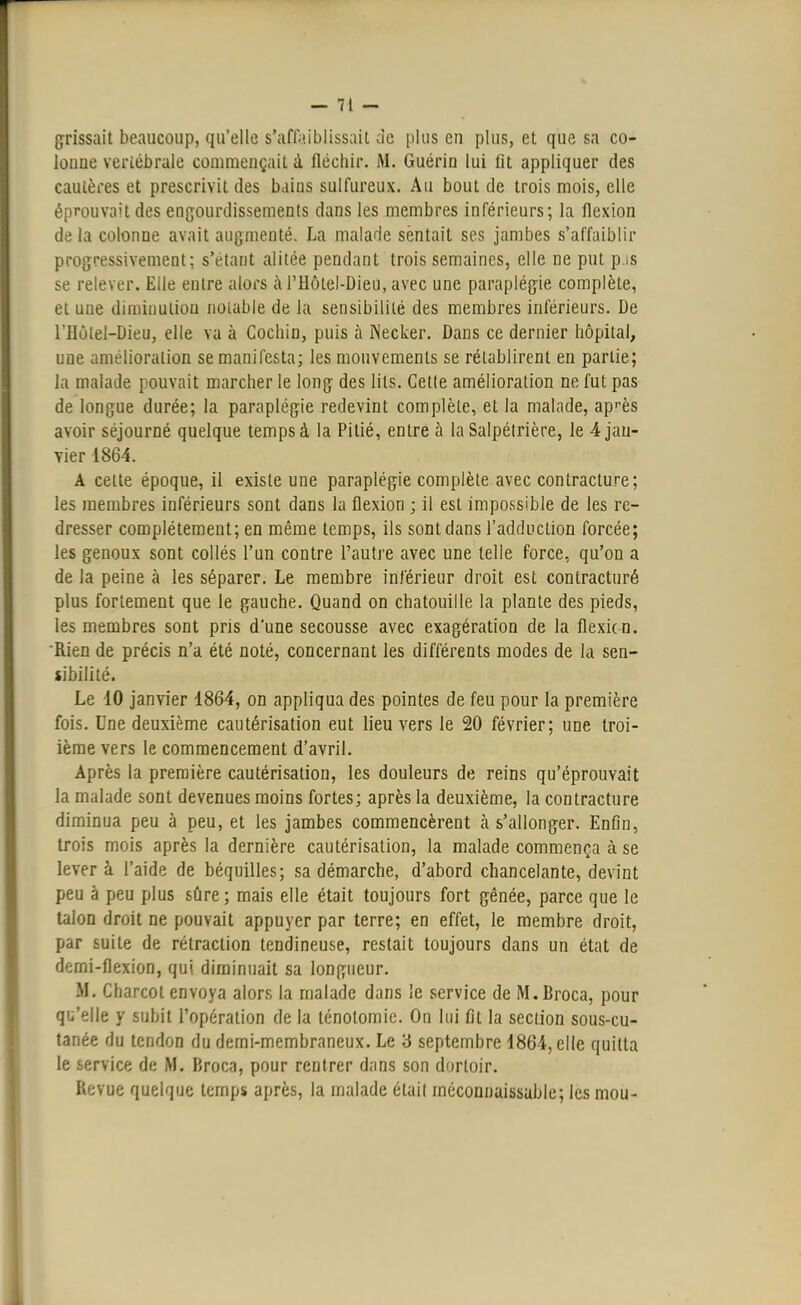 grissait beaucoup, qu'elle s'affaiblissait de plus eu plus, et que sa co- lonue vertébrale commençait à fléchir. M. Guérin lui fit appliquer des cautères et prescrivit des bains sulfureux. Au bout de trois mois, elle éprouvait des engourdissements dans les membres inférieurs; la flexion de la colonne avait augmenté. La malade sentait ses jambes s'affaiblir progressivement; s'etant alitée pendant trois semaines, elle ne put p.is se relever. Elle entre alors à l'Hôtel-Dieu, avec une paraplégie complète, et une diminution notable de la sensibilité des membres inférieurs. De l'Eùtel-Dieu, elle va à Cochin, puis à INecker. Dans ce dernier hôpital, une amélioration se manifesta; les mouvements se rétablirent en partie; la malade pouvait marcher le long des lits. Cette amélioration ne fut pas de longue durée; la paraplégie redevint complète, et la malade, après avoir séjourné quelque temps à la Pitié, entre à laSalpélrière, le 4 jan- vier 1864. A cette époque, il existe une paraplégie complète avec contracture; les membres inférieurs sont dans la flexion ; il est impossible de les re- dresser complètement; en même temps, ils sont dans l'adduction forcée; les genoux sont collés l'un contre l'autre avec une telle force, qu'on a de la peine à les séparer. Le membre inférieur droit est contracturé plus fortement que le gauche. Quand on chatouille la plante des pieds, les membres sont pris d'une secousse avec exagération de la flexicn. ■Rien de précis n'a été noté, concernant les différents modes de la sen- sibilité. Le 10 janvier 1864, on appliqua des pointes de feu pour la première fois. Une deuxième cautérisation eut lieu vers le 20 février; une troi- ième vers le commencement d'avril. Après la première cautérisation, les douleurs de reins qu'éprouvait la malade sont devenues moins fortes; après la deuxième, la contracture diminua peu à peu, et les jambes commencèrent à s'allonger. Enfin, trois mois après la dernière cautérisation, la malade commença à se lever à l'aide de béquilles; sa démarche, d'abord chancelante, devint peu à peu plus sûre; mais elle était toujours fort gênée, parce que le talon droit ne pouvait appuyer par terre; en effet, le membre droit, par suite de rétraction tendineuse, restait toujours dans un état de demi-flexion, qui diminuait sa longueur. M. Charcol envoya alors la malade dans le service de M.Broca, pour qu'elle y subit l'opération de la ténotomic. On lui fit la section sous-cu- tanée du tendon du demi-membraneux. Le 3 septembre 1864, elle quitta le service de M. Brocn, pour rentrer dans son dortoir. Revue quelque temps après, la malade était méconnaissable; les mou-