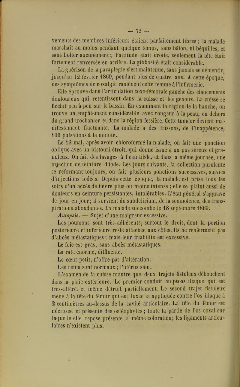 vements des membres inférieurs étaient parfaitement libres; la malade marchait au moins pendant quelque temps, sans bâton, ni béquilles, et sans boiter aucunement ; l'altitude était droite, seulement la tête était fortement renversée en arrière. La gïbbosilé était considérable. La guérison de la paraplégie s'est maintenue, sans jamais se démentir, jusqu'au 12 février 1869, pendant plus de quatre ans. A cette époque, des symptômes de coxalgie ramènent cette femme à l'infirmerie. Elle éprouve dans l'articulation coxo-fémorale gauche des élancements douloureux qui retentissent dans la cuisse et les genoux. La cuisse se fléchit peu à peu sur le bassin. En examinant la région de la hanche, on trouve un empâtement considérable avec rougeur à la peau, en dehors du grand trochanter et dans la région fessière. Cette tumeur devient ma- nifestement fluctuante. La malade a des frissons, de l'inappétence, 100 pulsations à la minute. Le 12 mai, après avoir chloroformé la malade, on fait une ponction oblique avec un bistouri étroit, qui donne issue à un pus séreux et gra- nuleux. On fait des lavages à l'eau tiède, et dans la même journée, une injection de teinture d'iode. Les jours suivants, la collection purulente se reformant toujours, on fait plusieurs ponctions successives, suivies d'injections iodées. Depuis cette époque, la malade est prise tous les soirs d'un accès de fièvre plus ou moins intense ; elle se plaint aussi de douleurs en ceinture persistantes, intolérables. L'état général s'aggrave de jour en jour; il survient du subdélirium, de la somnolence, des trans- pirations abondantes. La malade succombe le 18 septembre 1869. Autopsie. — Sujet d'une maigreur excessive. Les poumons sont très-adhérents, surtout le droit, dont la portion postérieure et inférieure reste attachée aux côtes. Ils ne renferment pas d'abcès métastatiques ; mais leur friabilité est excessive. Le foie est gras, sans abcès métastatiques. La rate énorme, diffluente. Le cœur petit, n'offre pas d'altération. Les reins sont normaux ; l'utérus sain. L'examen de la cuisse montre que deux trajets fistuleux débouchent dans la plaie extérieure. Le premier conduit au psoas iliaque qui est très-altéré, et même détruit partiellement. Le second trajet fistuleux mène à la tête du fémur qui est luxée et appliquée contre l'os iliaque à 2 centimètres au-dessus de la cavité articulaire. La tête du fémur est nécrosée et présente des ostéophytes ; toute la partie de l'os coxal sur laquelle elle repose présente la même coloration; les ligaments articu- laires n'existent plus.