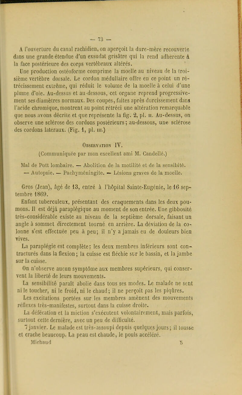 A l'ouverture du canal rachidien, on aperçoit la dure-mère recouverle dans une grande étendue d'un exsudât grisâtre qui la rend adhérente à ta face postérieure des corps vertébraux altérés. Une production ostéoforme comprime la moelle au niveau de la troi- sième vertèbre dorsale. Le cordon médullaire offre en ce point un ré- trécissement extrême, qui réduit le volume de la moelle à celui d'une plume d'oie. Au-dessus et au-dessous, cet organe reprend progressive- ment ses diamètres normaux. Des coupes, faites après durcissement dans l'acide chromique, montrent au point rétréci une altération remarquable que nous avons décrite et que représente la fig. 2, pl. n. Au-dessus, on observe une sclérose des cordons postérieurs ; au-dessous, une sclérose des cordons latéraux. (Fig. 1, pl. m.) Observation IV. (Communiquée par mon excellent ami M. Candellé.) Mal de Pott lombaire. — Abolition de la motilité et de la sensibité. — Autopsie. — Pachyméningite. — Lésions graves de la moelle. Gros (Jean), âgé de 13, entré à l'hôpital Sainte-Eugénie, le 16 sep- tembre 1869. Enfant tuberculeux, présentant des craquements dans les deux pou- mons. Il est déjà paraplégique au moment de son entrée. Une gibbosité très-considérable existe au niveau de la septième dorsale, faisant un angle à sommet directement tourné en arrière. La déviation de la co- lonne s'est effectuée peu à peu; il n'y a jamais eu de douleurs bien rives. La paraplégie est complète: les deux membres inférieurs sont con- tracturés dans la flexion ; la cuisse est fléchie sur le bassin, et la jambe sur la cuisse. On n'observe aucun symptôme aux membres supérieurs, qui conser- vent la liberté de leurs mouvements. La sensibilité paraît abolie dans tous ses modes. Le malade ne sent ni le toucher, ni le froid, ni le chaud; il ne perçoit pas les piqûres. Les excitations portées sur les membres amènent des mouvements réflexes très-manifestes, surtout dans la cuisse droite. La défécation et la miction s'exécutent volontairement, mais parfois, surtout celte dernière, avec un peu de difficulté. janvier. Le malade est très-assoupi depuis quelques jours; il tousse cl crache beaucoup. La peau esl chaude, le pouls accéléré. Mi chaud ÎJ