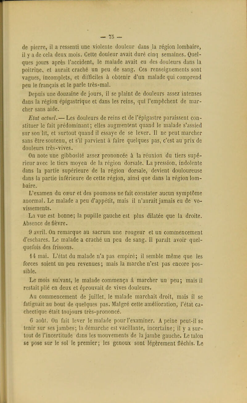 711 de pierre, il a ressenti une violente douleur dans la région lombaire, il y a de cela deux mois. Cette douleur avait duré cinq semaines. Quel- ques jours après l'accident, le malade avait eu des douleurs dans la poitrine, et aurait craché un peu de sang. Ces renseignements sont vagues, incomplets, et difficiles à obtenir d'un malade qui comprend peu le français et le parle très-mal. Depuis une douzaine de jours, il se plaint de douleurs assez intenses dans ta région épigastrique et dans les reins, qui l'empêchent de mar- cher sans aide. Etat actuel.— Les douleurs de reins et de l'épigastre paraissent con- stituer le fait prédominant; elles augmentent quand le malade s'assied sur son lit, et surtout quand il essaye de se lever. Il ne peut marcher sans être soutenu, et s'il parvient à faire quelques pas, c'est au prix de douleurs très-vives. On note une gibbosité assez prononcée à la réunion du tiers supé- rieur avec le tiers moyen de la région dorsale. La pression, indolente dans la partie supérieure de la région dorsale, devient douloureuse dans la partie inférieure de cette région, ainsi que dans la région lom- baire. Lexamen du cœur et des poumons ne fait constater aucun symptôme anormal. Le malade a peu d'appétit, mais il n'aurait jamais eu de vo- vissements. Lt vue est bonne; la pupille gauche est plus dilatée que la droite. Absence de fièvre. 9 avril. On remarque au sacrum une rougeur et un commencement d'eschares. Le malade a craché un peu de sang. Il paraît avoir quel- quefois des frissons. 14 mai. L'état du malade n'a pas empiré; il semble même que les forces soient un peu revenues; mais la marche n'est pas encore pos- sible. Le mois suivant, le malade commença à marcher un peu; mais il restait plié en deux et éprouvait de vives douleurs. Au commencement de juillet, le malade marchait droit, mais il se fatiguait au bout de quelques pas. Malgré cette amélioration, l'état ca- chectique était toujours très-prononcé. 6 août. On fait lever le malade pour l'examiner. A peine peut-il se tf.-nir sur ses jambes; la démarche est vacillante, incertaine; il y a sur- tout de l'incertitude dans les mouvements de la jambe gauche. Le talon se pose sur le sol le premier; les genoux sont légèrement fléchis. Le