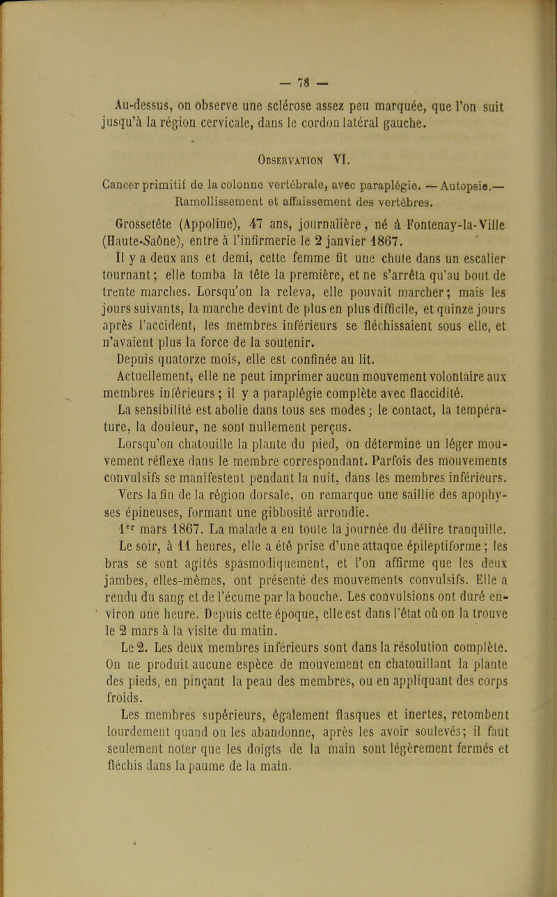 Au-dessus, on observe une sclérose assez peu marquée, que Ton suit jusqu'à la région cervicale, dans le cordon latéral gauche. Observation VI. Cancer primitif de la colonne vertébrale, avec paraplégie. —Autopsie.— Ramollissement et affaissement des vertèbres. Grossetête (Appoline), 47 ans, journalière, né à Fonlenay-la-Ville (Haute-Saône), entre à l'infirmerie le 2 janvier 1867. Il y a deux ans et demi, celte femme fit une chute dans un escalier tournant; elle tomba la tête la première, et ne s'arrêta qu'au bout de trente marches. Lorsqu'on la releva, elle pouvait marcher; mais les jours suivants, la marche devint de plus en plus difficile, et quinze jours après l'accident, les membres inférieurs se fléchissaient sous elle, et n'avaient plus la force de la soutenir. Depuis quatorze mois, elle est confinée au lit. Actuellement, elle ne peut imprimer aucun mouvement volontaire aux membres inférieurs ; il y a paraplégie complète avec flaccidité. La sensibilité est abolie dans tous ses modes; le contact, la tempéra- ture, la douleur, ne sonl nullement perçus. Lorsqu'on chatouille la plante du pied, on détermine un léger mou- vement réflexe dans le membre correspondant. Parfois des mouvements convulsifs se manifestent pendant la nuit, dans les membres inférieurs. Vers la fin de la région dorsale, on remarque une saillie des apophy- ses épineuses, formant une gibbosité arrondie. 1er mars 1867. La malade a eu toule la journée du délire tranquille. Le soir, à 11 heures, elle a été prise d'une attaque épilepliforme ; les bras se sont agités spasmodiquement, et l'on affirme que les deux jambes, elles-mêmes, ont présenté des mouvements convulsifs. Elle a rendu du sang et de l'écume par la bouche. Les convulsions ont duré en- viron une heure. Depuis cette époque, elle est dans l'état où on la trouve le 2 mars à la visite du malin. Le 2. Les deux membres inférieurs sont dans la résolution complèle. On ne produit aucune espèce de mouvement en chatouillant la plante des pieds, en pinçant la peau des membres, ou en appliquant des corps froids. Les membres supérieurs, également flasques et inertes, retombent lourdement quand on les abandonne, après les avoir soulevés; il faut seulement noter que les doigts de la main sont légèrement fermés et fléchis dans la paume de la main.