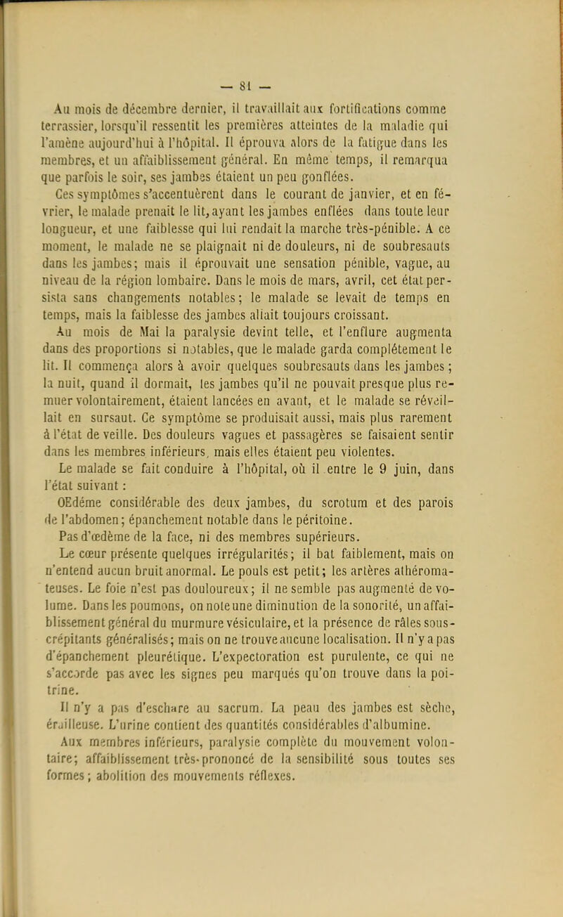 Au mois de décembre dernier, il travaillait aux fortifications comme terrassier, lorsqu'il ressentit les premières atteintes de la maladie qui l'amène aujourd'hui à l'hôpital. Il éprouva alors de la fatigue dans les membres, et un affaiblissement général. En même temps, il remarqua que parfois le soir, ses jambes étaient un peu gonflées. Ces symptômes s'accentuèrent dans le courant de janvier, et en fé- vrier, le malade prenait le lit, ayant les jambes enflées dans toule leur longueur, et une faiblesse qui lui rendait la marche très-pénible. A ce moment, le malade ne se plaignait ni de douleurs, ni de soubresauts dans les jambes; mais il éprouvait une sensation pénible, vague, au niveau de la région lombaire. Dans le mois de mars, avril, cet état per- sista sans changements notables; le malade se levait de temps en temps, mais la faiblesse des jambes allait toujours croissant. Au mois de Mai la paralysie devint telle, et l'enflure augmenta dans des proportions si notables, que le malade garda complètement le lit. Il commença alors à avoir quelques soubresauts dans les jambes ; la nuit, quand il dormait, les jambes qu'il ne pouvait presque plus re- muer volontairement, étaient lancées en avant, et le malade se réveil- lait en sursaut. Ce symptôme se produisait aussi, mais plus rarement à l'état de veille. Des douleurs vagues et passagères se faisaient sentir dans les membres inférieurs, mais elles étaient peu violentes. Le malade se fait conduire à l'hôpital, où il entre le 9 juin, dans l'état suivant : OEdéme considérable des deux jambes, du scrotum et des parois de l'abdomen; épanchement notable dans le péritoine. Pas d'œdème de la face, ni des membres supérieurs. Le cœur présente quelques irrégularités; il bat faiblement, mais on n'entend aucun bruit anormal. Le pouls est petit; les artères athéroma- teuses. Le foie n'est pas douloureux; il ne semble pas augmenté de vo- lume. Dans les poumons, on noie une diminution de la sonorité, un affai- blissement général du murmure vésiculaire, et la présence de râles sous- crépitants généralisés; mais on ne trouve aucune localisation. Il n'y a pas d'épanchement pleuréiique. L'expectoration est purulente, ce qui ne s'accorde pas avec les signes peu marqués qu'on trouve dans la poi- trine. Il n'y a pas d'eschare au sacrum. La peau des jambes est sèche, érailleuse. L'urine contient des quantités considérables d'albumine. Aux membres inférieurs, paralysie complète du mouvement volon- taire; affaiblissement très-prononcé de la sensibilité sous toutes ses formes; abolition des mouvements réflexes.