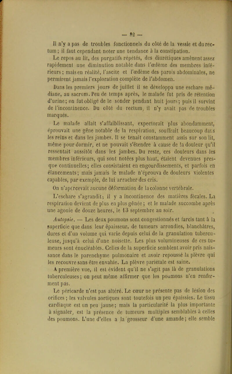 II n'y a pas de troubles fonctionnels du côté de la vessie et du rec- tum; il faut cependant noter une tendance à la constipation. Le repos au lit, des purgatifs répétés, des diurétiques amènent assez rapidemenl une diminution notable dans l'œdème des membres infé- rieurs; mais en réalité, l'ascite et l'œdème des parois abdominales, ne permirent jamais l'exploration complète de l'abdomen. Dans les premiers jours de juillet il se développa une eschare mé- diane, au sacrum. Peu de temps après, le malade fut pris de rétention d'urine; on fut obligé de le sonder pendant huit jours; puis il survint de l'incontinence. Du côté du rectum, il n'y avait pas de troubles marqués. Le malade allait s'affaiblissant, expectorait plus abondamment, éprouvait une gêne notable de la respiration, souffrait beaucoup dats les reins et dans les jambes. Il se tenait constamment assis sur son lit, même pour dormir, et ne pouvait s'étendre à cause de !a douleur qu'il, ressentait aussitôt dans les jambes. Du reste, ces douleurs dans les membres inférieurs, qui sont notées plus haut, étaient devenues pres- que continuelles; elles consistaient en engourdissements, et parfois en élancements; mais jamais le malade n'éprouva de douleurs violentes capables, par exemple, de lui arracher des cris. On n'apercevait aucune déformation de la colonne vertébrale. L'eschare s'agrandit; il y a incontinence des matières fécales. La respiration devient de plus en plus gênée ; et le malade succombe après une agonie de douze heures, le 13 septembre au soir. Autopsie. — Les deux poumons sont congestionnés et farcis tant à la superficie que dans leur épaisseur, de tumeurs arrondies, blanchâtres, dures et d'un volume qui varie depuis celui de la granulation tubercu- leuse, jusqu'à celui d'une noisette. Les plus volumineuses de ces tu- meurs sont énucléables. Celles de la superficie semblent avoir pris nais- sance dans le parenchyme pulmonaire et avoir repoussé la plèvre qui les recouvre sans être envahie. La plèvre pariétale est saine. A première vue, il est évident qu'il ne s'agit pas là de granulations tuberculeuses; on peut même affirmer que les poumons n'en renfer- ment pas. Le péricarde n'est pas altéré. Le cœur ne présente pas de lésion des orifices ; les valvules aortiques sont toutefois un peu épaissies. Le tissu cardiaque est un peu jaune; mais la particularité la plus importante à signaler, est la présence de tumeurs multiples semblables à celles des poumons. L'une d'elles a la grosseur d'une amande ; elle semble