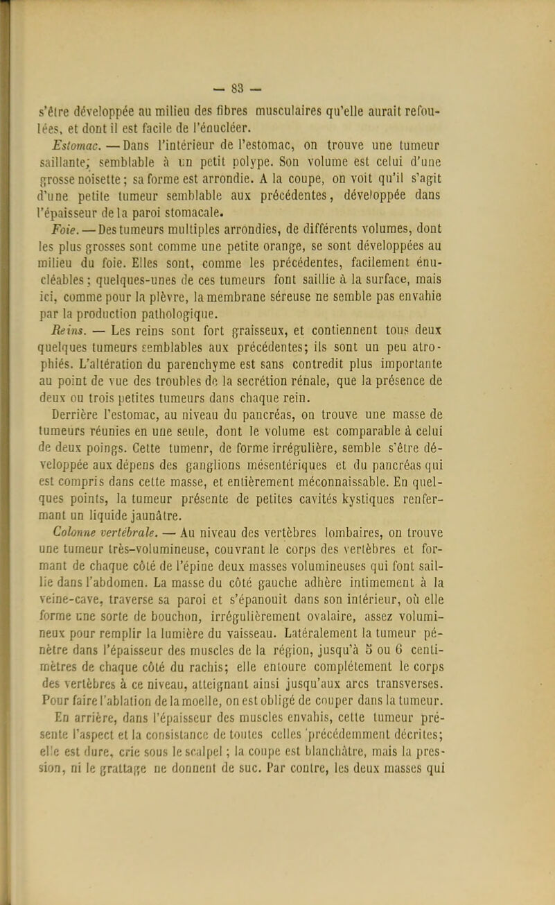 s'être développée au milieu des fibres musculaires qu'elle aurait refou- lées, et dont il est facile de l'énucléer. Estomac.—Dans l'intérieur de l'estomac, on trouve une tumeur saillante; semblable à tin petit polype. Son volume est celui d'une grosse noisette ; sa forme est arrondie. A la coupe, on voit qu'il s'agit dune petite tumeur semblable aux précédentes, développée dans l'épaisseur delà paroi stomacale. Foie. — Des tumeurs multiples arrondies, de différents volumes, dont les plus grosses sont comme une petite orange, se sont développées au milieu du foie. Elles sont, comme les précédentes, facilement énu- cléables ; quelques-unes de ces tumeurs font saillie à la surface, mais ici. comme pour la plèvre, la membrane séreuse ne semble pas envahie par la production pathologique. Reins. — Les reins sont fort graisseux, et contiennent tous deux quelques tumeurs semblables aux précédentes; ils sont un peu atro- phiés. L'altération du parenchyme est sans contredit plus importante au point de vue des troubles de la sécrétion rénale, que la présence de deux ou trois petites tumeurs dans chaque rein. Derrière l'estomac, au niveau du pancréas, on trouve une masse de tumeurs réunies en uue seule, dont le volume est comparable à celui de deux poings. Cette tumenr, de forme irrégulière, semble s'être dé- veloppée aux dépens des ganglions mésentériques et du pancréas qui est compris dans cette masse, et entièrement méconnaissable. En quel- ques points, la tumeur présente de petites cavités kystiques renfer- mant un liquide jaunâtre. Colonne vertébrale. — Au niveau des vertèbres lombaires, on trouve une tumeur très-volumineuse, couvrant le corps des vertèbres et for- mant de chaque côté de l'épine deux masses volumineuses qui font sail- lie dans l'abdomen. La masse du côté gauche adhère intimement à la veine-cave, traverse sa paroi et s'épanouit dans son intérieur, où elle forme une sorte de bouchon, irrégulièrement ovalaire, assez volumi- neux pour remplir la lumière du vaisseau. Latéralement la tumeur pé- nètre dans l'épaisseur des muscles de la région, jusqu'à 5 ou 6 centi- mètres de chaque côté du rachis; elle entoure complètement le corps des vertèbres à ce niveau, atteignant ainsi jusqu'aux arcs transverses. Pour faire l'ablation de la moelle, on est obligé de cnuper dans la tumeur. En arrière, dans l'épaisseur des muscles envahis, cette tumeur pré- sente l'aspect et la consistance de toutes celles 'précédemment décrites; elle est dure, crie sous le scalpel ; la coupe est blanchâtre, mais la pres- sion, ni le grattage ne donnent de suc. Par contre, les deux masses qui