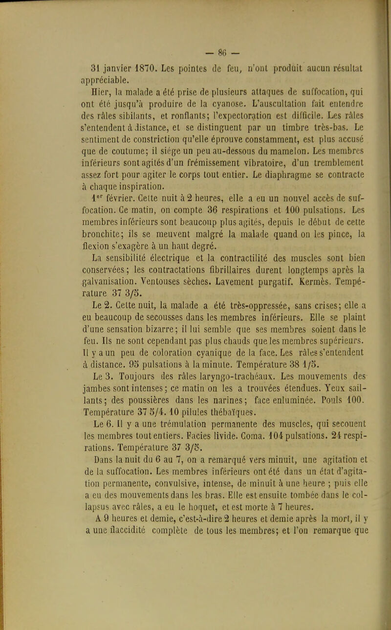 - 8fi - 31 janvier 1870. Les pointes de feu, n'ont produit aucun résultat appréciable. Hier, la malade a été prise de plusieurs attaques de suffocation, qui ont été jusqu'à produire de la cyanose. L'auscultation fait entendre des râles sibilants, et ronflants; l'expectoration est difficile. Les râles s'entendent à distance, et se distinguent par un timbre très-bas. Le sentiment de constriction qu'elle éprouve constamment, est plus accusé que de coutume; il siège un peu au-dessous du mamelon. Les membres inférieurs sont agités d'un frémissement vibratoire, d'un tremblement assez fort pour agiter le corps tout entier. Le diaphragme se contracte à chaque inspiration. 1er février. Cette nuit à 2 heures, elle a eu un nouvel accès de suf- focation. Ce matin, on compte 36 respirations et 100 pulsations. Les membres inférieurs sont beaucoup plus agités, depuis le début de cette bronchite; ils se meuvent malgré la malade quand on les pince, la flexion s'exagère à un haut degré. La sensibilité électrique et la contractilité des muscles sont bien conservées; les contractations fibrillaires durent longtemps après la galvanisation. Ventouses sèches. Lavement purgatif. Kermès. Tempé- rature 37 3/5. Le 2. Cette nuit, la malade a été très-oppressée, sans crises; elle a eu beaucoup de secousses dans les membres inférieurs. Elle se plaint d'une sensation bizarre; il lui semble que ses membres soient dans le feu. Ils ne sont cependant pas plus chauds que les membres supérieurs. Il y a un peu de coloration cyanique de la face. Les râles s'entendent à distance. 95 pulsations à la minute. Température 38 1/5. Le 3. Toujours des râles laryngo-trachéaux. Les mouvements des jambes sont intenses; ce matin on les a trouvées étendues. Yeux sail- lants; des poussières dans les narines; face enluminée. Pouls 100. Température 37 5/4.10 pilules thébaïques. Le 6.11 y a une trémulation permanente des muscles, qui secouent les membres tout entiers. Faciès livide. Coma. 104 pulsations. 24 respi- rations. Température 37 3/5. Dans la nuit du 6 au 7, on a remarqué vers minuit, une agitation et de la suffocation. Les membres inférieurs ont été dans un état d'agita- tion permanente, convulsive, intense, de minuit à une heure ; puis elle a eu des mouvements dans les bras. Elle est ensuite tombée dans le col- lapsus avec râles, a eu le hoquet, et est morte à 7 heures. A 9 heures et demie, c'est-à-dire 2 heures et demie après la mort, il y a une flaccidité complète de tous les membres; et l'on remarque que
