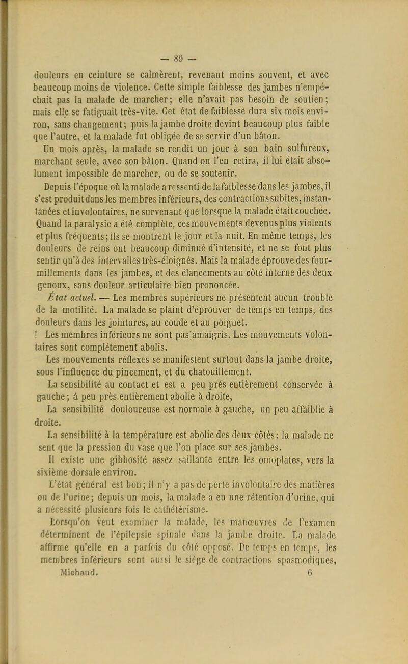 - 89 — douleurs en ceinture se calmèrent, revenant moins souvent, et avec beaucoup moins de violence. Cette simple faiblesse des jambes n'empê- chait pas la malade de marcher; elle n'avait pas besoin de soutien; mais elle se fatiguait très-vite. Cet état de faiblesse dura six mois envi- ron, sans changement; puis la jambe droite devint beaucoup plus faible que l'autre, et la malade fut obligée de se servir d'un bâton. Un mois après, la malade se rendit un jour à son bain sulfureux, marchant seule, avec son bâlon. Quand on l'en retira, il lui était abso- lument impossible de marcher, ou de se soutenir. Depuis l'époque où la malade a ressenti de la faiblesse dans les jambes., il s'est produit dans les membres inférieurs, des contractions subites, instan- tanées et involontaires, ne survenant que lorsque la malade était couchée. Quand la paralysie a été complète, ces mouvements devenus plus violents et plus fréquents; ils se montrent le jour et la nuit. En même temps, les douleurs de reins ont beaucoup diminué d'intensité, et ne se font plus sentir qu'à des intervalles très-éloignés. Mais la malade éprouve des four- millements dans les jambes, et des élancements au côté interne des deux genoux, sans douleur articulaire bien prononcée. État actuel. — Les membres supérieurs ne présentent aucun trouble de la motilité. La malade se plaint d'éprouver de temps eu temps, des douleurs dans les jointures, au coude et au poignet. ■ Les membres inférieurs ne sont pas^amaigris. Les mouvements volon- taires sont complètement abolis. Les mouvements réflexes se manifestent surtout dans la jambe droite, sous l'influence du pincement, et du chatouillement. La sensibilité au contact et est a peu prés entièrement conservée à gauche ; à peu près entièrement abolie à droite, La sensibilité douloureuse est normale à gauche, un peu affaiblie à droite. La sensibilité à la température est abolie des deux côtés: la malade ne sent que la pression du vase que l'on place sur ses jambes. Il existe une gibbosilé assez saillante entre les omoplates, vers la sixième dorsale environ. L'état général est bon; il n'y a pas de perle involontaire des matières ou de l'urine; depuis un mois, la malade a eu une rétention d'urine, qui a nécessité plusieurs fois le cnlhétérisme. Lorsqu'on veut examiner la malade, les manœuvres rie l'examen déterminent de l'épilepsie spinale dans la jambe droite. La malade affirme qu'elle en a parfois du côté oppesé. De lemps en temps, les membres inférieurs sont au?si le sjïf;c de contractions spasmodiques,