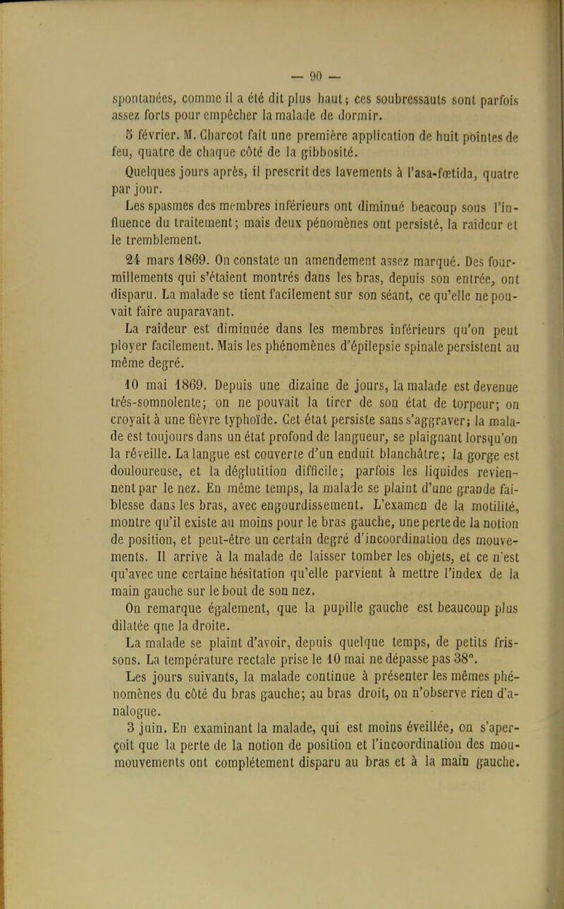 spontanées, comme il a été dit plus haut; ces soubressauts sont parfois assez forts pour empêcher la malade de dormir. 5 février. M. Charcot fait une première application de huit pointes de feu, quatre de chaque côté de la gibbosité. Quelques jours après, il prescrit des lavements à l'asa-fœtida, quatre par jour. Les spasmes des membres inférieurs ont diminué beacoup sous l'in- fluence du traitement; mais deux pénomènes ont persisté, la raideur et le tremblement. 24 mars 1869. On constate un amendement assez marqué. Des four- millements qui s'étaient montrés dans les bras, depuis son entrée, ont disparu. La malade se tient facilement sur son séant, ce qu'elle ne pou- vait faire auparavant. La raideur est diminuée dans les membres inférieurs qu'on peut ployer facilement. Mais les phénomènes d'épilepsie spinale persistent au même degré. 10 mai 1869. Depuis une dizaine de jours, la malade est devenue trés-somnolente; on ne pouvait la tirer de son état de torpeur; on croyait à une fièvre typhoïde. Cet état persiste sans s'aggraver; la mala- de est toujours dans un état profond de langueur, se plaignant lorsqu'on la réveille. La langue est couverte d'un enduit blanchâtre; la gorge est douloureuse, et la déglutition difficile; parfois les liquides revien- nent par le nez. En même temps, la malade se plaint d'une grande fai- blesse dans les bras, avec engourdissement. L'examen de la motililé, montre qu'il existe au moins pour le bras gauche, une perte de la notion de position, et peut-être un certain degré d'incoordinatiou des mouve- ments. Il arrive à la malade de laisser tomber les objets, et ce n'est qu'avec une certaine hésitation qu'elle parvient à mettre l'index de la main gauche sur le bout de son nez. On remarque également, que la pupille gauche est beaucoup plus dilatée qne la droite. La malade se plaint d'avoir, depuis quelque temps, de petits fris- sons. La température rectale prise le 10 mai ne dépasse pas 38°. Les jours suivants, la malade continue à présenter les mêmes phé- nomènes du côté du bras gauche; au bras droit, ou n'observe rien d'a- nalogue. 3 juin. En examinant la malade, qui est moins éveillée, on s'aper- çoit que la perte de la notion de position et l'incoordination des mou- mouvements ont complètement disparu au bras et à la main gauche.