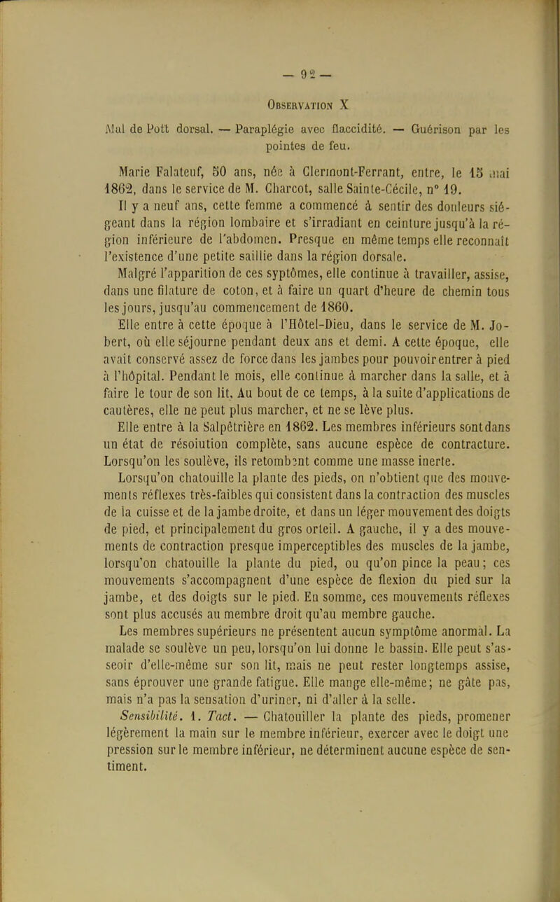 Observation X Mal de Pott dorsal. — Paraplégie avec flaccidité. — Guérison par les pointes de feu. Marie Falateuf, 50 ans, née à Glennont-Ferrant, entre, le 15 iiiai 1862, dans le service de M. Charcot, salle Sainte-Cécile, n° 19. Il y a neuf ans, cette femme a commencé à sentir des douleurs sié- geant dans la région lombaire et s'irradiant en ceinture jusqu'à la ré- g-ion inférieure de l'abdomen. Presque en même temps elle reconnaît l'existence d'une petite saillie dans la région dorsale. Malgré l'apparition de ces syptômes, elle continue à travailler, assise, dans une filature de coton, et à faire un quart d'heure de chemin tous les jours, jusqu'au commencement de 1860. Elle entre à cette époque à l'Hôtel-Dieu, dans le service de M. Jo- bert, où elle séjourne pendant deux ans et demi. A cette époque, elle avait conservé assez de force dans les jambes pour pouvoir entrer à pied à l'hôpital. Pendant le mois, elle continue à marcher dans la salle, et à faire le tour de son lit. Au bout de ce temps, à la suite d'applications de cautères, elle ne peut plus marcher, et ne se lève plus. Elle entre à la Salpêtrière en 1862. Les membres inférieurs sontdans un état de résolution complète, sans aucune espèce de contracture. Lorsqu'on les soulève, ils retombant comme une masse inerte. Lorsqu'on chatouille la plante des pieds, on n'obtient que des mouve- ments réflexes très-faibles qui consistent dans la contraction des muscles de la cuisse et de la jambe droite, et dans un léger mouvement des doigts de pied, et principalement du gros orteil. A gauche, il y a des mouve- ments de contraction presque imperceptibles des muscles de la jambe, lorsqu'on chatouille la plante du pied, ou qu'on pince la peau ; ces mouvements s'accompagnent d'une espèce de flexion du pied sur la jambe, et des doigts sur le pied. En somme, ces mouvements réflexes sont plus accusés au membre droit qu'au membre gauche. Les membres supérieurs ne présentent aucun symptôme anormal. La malade se soulève un peu, lorsqu'on lui donne le bassin. Elle peut s'as- seoir d'elle-même sur son lit, mais ne peut rester longtemps assise, sans éprouver une grande fatigue. Elle mange elle-même; ne gâte pas, mais n'a pas la sensation d'uriner, ni d'aller à la selle. Sensibilité. 1. Tact. — Chatouiller la plante des pieds, promener légèrement la main sur le membre inférieur, exercer avec le doigt une pression sur le membre inférieur, ne déterminent aucune espèce de sen- timent.