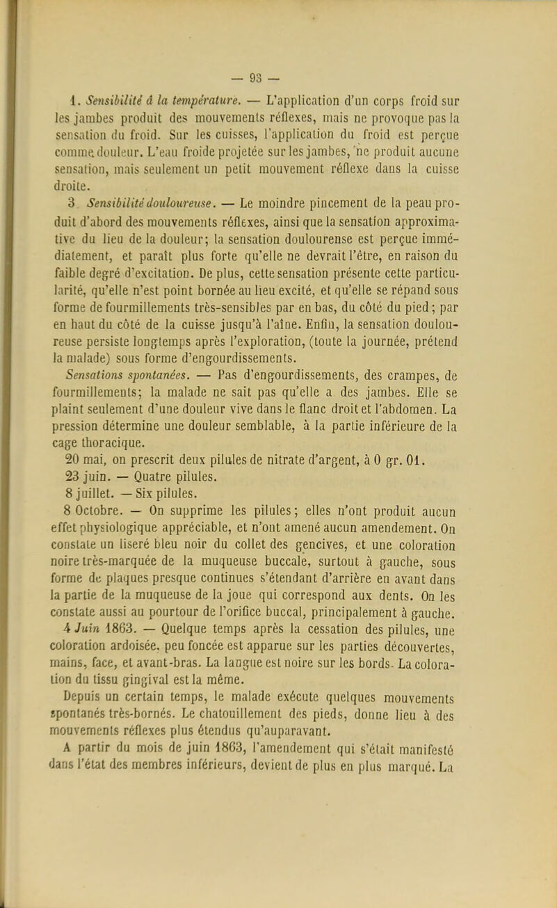 les jambes produit des mouvements réflexes, mais ne provoque pas la sensation du froid. Sur les cuisses, l'application du froid est perçue comme douleur. L'eau froide projetée sur les jambes, ne produit aucune sensation, mais seulement un petit mouvement réflexe dans la cuisse droite. 3 Sensibilité douloureuse. — Le moindre pincement de la peau pro- duit d'abord des mouvements réflexes, ainsi que la sensation approxima- tive du lieu de la douleur; la sensation doulourense est perçue immé- diatement, et paraît plus forte qu'elle ne devrait l'être, en raison du faible degré d'excitation. De plus, cette sensation présente cette particu- larité, qu'elle n'est point bornée au lieu excité, et qu'elle se répand sous forme de fourmillements très-sensibles par en bas, du côté du pied ; par en haut du côté de la cuisse jusqu'à l'aîne. Enfin, la sensation doulou- reuse persiste longtemps après l'exploration, (toute la journée, prétend la malade) sous forme d'engourdissements. Sensations spontanées. — Pas d'engourdissements, des crampes, de fourmillements; la malade ne sait pas qu'elle a des jambes. Elle se plaint seulement d'une douleur vive dans le flanc droit et l'abdomen. La pression détermine une douleur semblable, à la partie inférieure de la cage thoracique. 20 mai, on prescrit deux pilules de nitrate d'argent, à 0 gr. 01. 23 juin. — Quatre pilules. 8 juillet. — Six pilules. 8 Octobre. — On supprime les pilules ; elles n'ont produit aucun effet physiologique appréciable, et n'ont amené aucun amendement. On constate un liseré bleu noir du collet des gencives, et une coloration noire très-marquée de la muqueuse buccale, surtout à gauche, sous forme de plaques presque continues s'étendant d'arrière en avant dans la partie de la muqueuse de la joue qui correspond aux dents. On les constate aussi au pourtour de l'orifice buccal, principalement à gauche. 4 Juin 1863. — Quelque temps après la cessation des pilules, une coloration ardoisée, peu foncée est apparue sur les parties découvertes, rnains, face, et avant-bras. La langue est noire sur les bords- La colora- lion du tissu gingival est la même. Depuis un certain temps, le malade exécute quelques mouvements spontanés très-bornés. Le chatouillement des pieds, donne lieu à des mouvements réflexes plus étendus qu'auparavant. A partir du mois de juin 1863, l'amendement qui s'était manifesté dans l'état des membres inférieurs, devient de plus en plus marqué. La