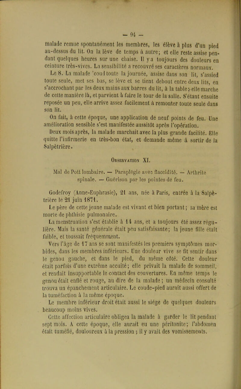 malade remue spontanément les membres, les élève à plus d'un pied au-dessus du lit. On la lève de temps à autre; et elle reste assise pen- dant quelques heures sur une chaise. Il y a toujours des douleurs en ceinture très-vives. La sensibilité a recouvré ses caractères normaux. Le 8. La malade 'coud toute la journée, assise dans son lit, s'assied toute seule, met ses bas, se lève et se tient debout entre deux lits, en s'accrochant par les deux mains aux barres du lit, à la table ;• elle marche de cette manière là, et parvient à faire le tour de la salle. S'étant ensuite reposée un peu, elle arrive assez facilement à remonter toute seule dans son lit. On fait, à cette époque, une application de neuf points de feu. Une amélioration sensible s'est manifestée aussitôt après l'opération. Deux mois après, la malade marchait avec la plus grande facilité. Elle quitte l'infirmerie en très-bon état, et demande même à sortir de la Salpètrière. Observation XL Mal de Pott lombaire. — Paraplégie aves flaccidité. — Arthrite spinale. — Guérison par les pointes de feu. Godefroy (Anne-Euphrasie), 21 ans, née à Paris, entrée à la Salpè- trière le 21 juin 1871. Le père de cette jeune malade est vivant et bien portant; sa mère est morte de phthisie pulmonaire. La menstruation s'est établie à 14 ans, et a toujours été assez régu- lière. Mais la santé générale était peu satisfaisante; la jeune fille était faible, et toussait fréquemment. Vers l'âge de 17 ans se sont manifestés les premiers symptômes mor- bides, dans les membres inférieurs. Une douleur vive se fit sentir dans le genou gauche, et dans le pied, du même côté. Cette douleur était parfois d'une extrême accuité; elle privait la malade de sommeil, et rendait insupportable le contact des couvertures. En même temps le genou était enflé et rouge, au dire de la malade ; un médecin consulté trouva un épanchement articulaire. Le coude-pied aurait aussi offert de la tuméfaction à la même époque. Le membre inférieur droit était aussi le siège de quelques douleurs beaucoup moins vives. Cette affection articulaire obligea la malade à garder le lit pendant sept mois. A cette époque, elle aurait eu une péritonite; l'abdomen était tuméfié, douloureux à la pression ; il y avait des vomissements.
