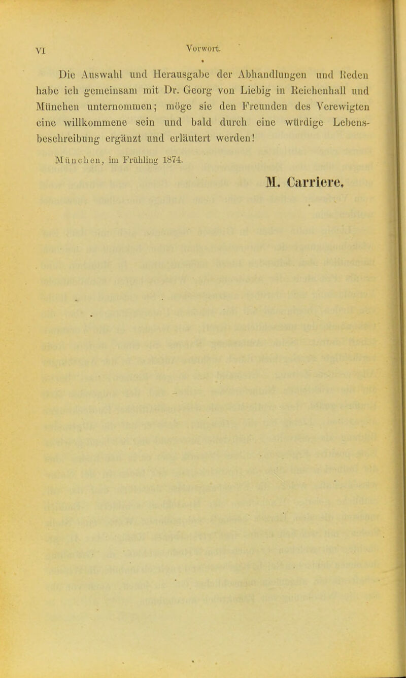 yj Vorwort. « Die Auswahl und Herausgabe der Abliandliiiigcn und Heden habe ich genieinsam mit Dr. Georg von Liebig in Reichculiail und München unternommen; möge sie den Freunden des Verewigten eine wiliiiommene sein und bald durch eine würdige Lebens- beschreibung ergänzt und erläutert werden! Müll eil eil, im Frühling 1874;.