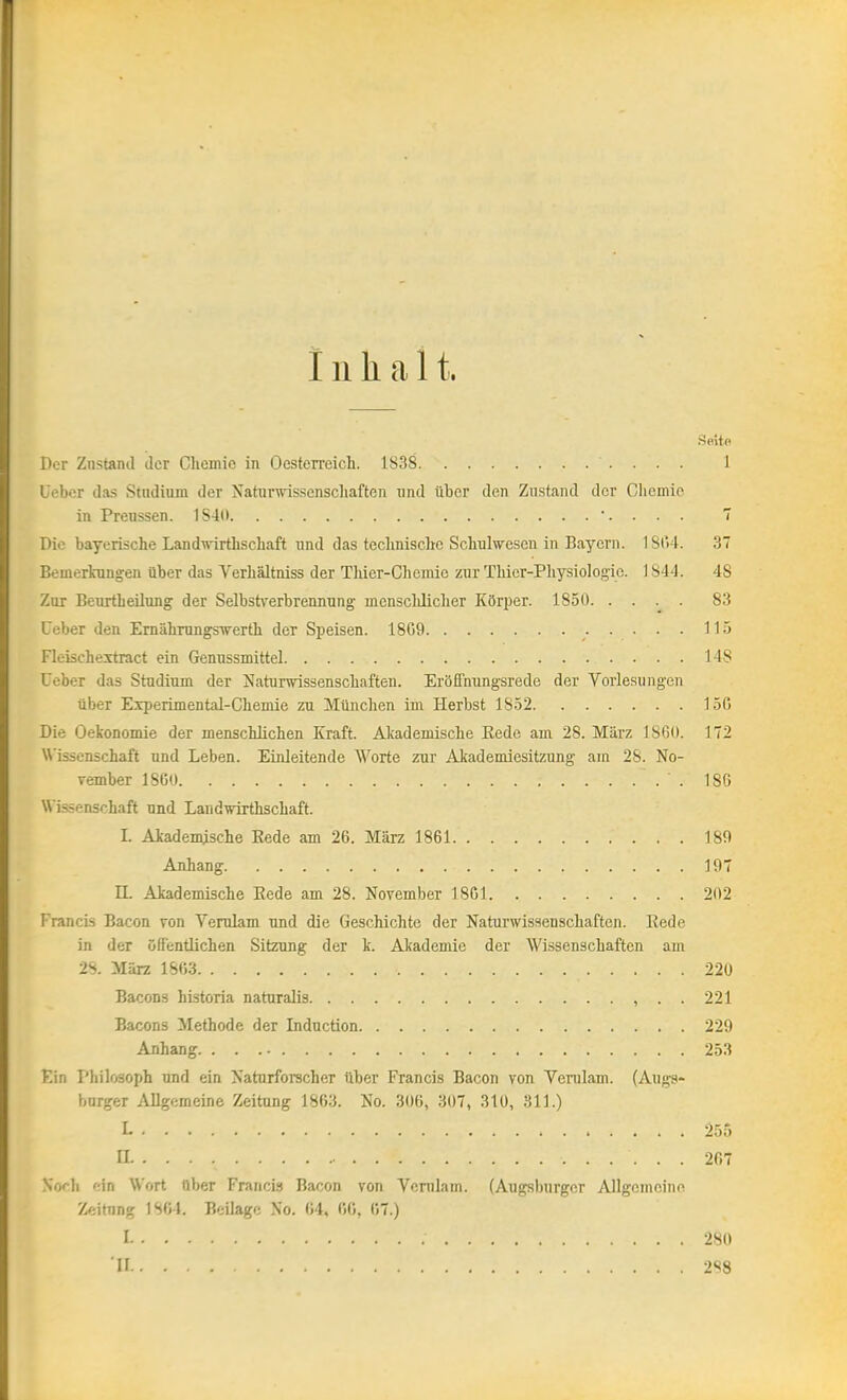 Inhalt. Seite Der Zustand der Chemie in Oesterreich. 1838 1 Uebcr das Studium der Naturwissenscliaften und über den Zustand der Oliemic in Preussen. 1S4(> •. . . . 7 Die bayerische Land'vrirthschaft und das technische Schulwesen in Bayern. 1804. 3 Bemerkungen über das Verhältniss der Tlüer-Chenüe zur Thier-Physiologie. 184'!. 48 Zur Beurtheüung der Selbstverbrennung menschlicher KöT^ev. 1850 83 Ceber den Emährungswerth der Speisen. 18G9 115 Fleischeitract ein Gennssmittel 148 Ueber das Studium der Naturwissenschaften. Eröffnungsrede der Vorlesungen tiber Experimental-Chemie zu München im Herbst 1852 150 Die Oekonomie der menschlichen Kraft. Alcademische Kede am 28. März 18G0. 172 Wissenschaft und Leben. Einleitende Worte zur Akademiesitzrmg am 28. No- vember 18G0 . 18G Wissenschaft und Landwirthschaft. I. Akademische Eede am 26. März 1861 180 Anhang 197 II. Akademische Eede am 28. November 18G1 202 Francis Bacon von Verulam und die Geschichte der Naturwissenschaften. Rede in der öfientlichen Sitzung der k. Akademie der Wissenschaften am 2S. März 1863 220 Bacons historia naturalis , . . 221 Bacons ilethode der Induction 229 Anhang 253 Ein Philosoph und ein Naturforscher über Francis Bacon von Verulam. (Augg- burger Allgemeine Zeitung 1863. No. 306, 307, 310, 311.) 1 255 IL 267 Noch ein Wort über Francis Bacon von Vcnilam. (Augsburger Allgemeine Zeitung 1804. Beilage No. 04. 66, 67.) I 280 'II 2S8