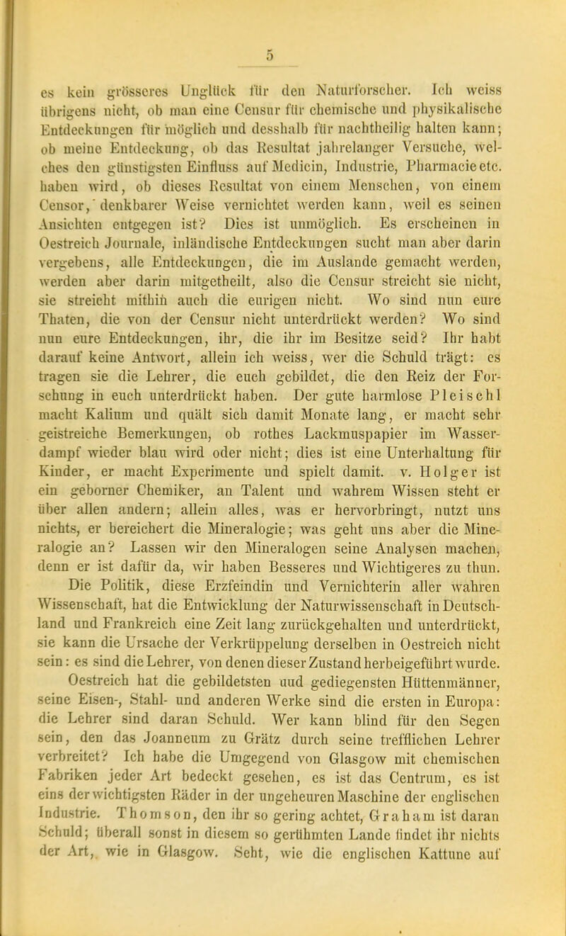 es kein grösseres Unglück für den Naturforscher. Ich weiss übrigens nicht, ob man eine Censur für chemische und physikalische Entdeckungen für möglich und desshalb für nachtheilig halten kann; ob meine Entdeckung, ob das Resultat jalirelanger Versuche, wel- ches den günstigsten Einfluss aufMedicin, Industrie, Pharmacieetc. haben wird, ob dieses Resultat von einem Menschen, von einem Censor,'denkbarer Weise vernichtet werden kann, weil es seinen Ansichten entgegen ist? Dies ist unmöglich. Es erscheinen in Oestreich Journale, inländische Entdeckungen sucht man aber darin vergebens, alle Entdeckungen, die im Auslande gemacht werden, werden aber darin mitgetheilt, also die Censur streicht sie nicht, sie streicht mithin auch die eurigen nicht. Wo sind nun eure Thaten, die von der Censur nicht unterdrückt werden? Wo sind nun eure Entdeckungen, ihr, die ihr im Besitze seid? Ihr habt darauf keine Antwort, allein ich weiss, wer die Schuld trägt: es tragen sie die Lehrer, die euch gebildet, die den Reiz der For- schung in euch unterdrückt haben. Der gute harmlose Pleischl macht Kalium und quält sich damit Monate lang, er macht sehr geistreiche Bemerkungen, ob rothes Lackmuspapier im Wasser- dampf wieder blau wird oder nicht; dies ist eine Unterhaltung für Kinder, er macht Experimente und spielt damit, v. Holger ist ein geborner Chemiker, an Talent und wahrem Wissen steht er über allen andern-, allein alles, was er hervorbringt, nutzt uns nichts, er bereichert die Mineralogie; was geht uns aber die Mine- ralogie an? Lassen wir den Mineralogen seine Analysen machen, denn er ist dafür da, wir haben Besseres und Wichtigeres zu thun. Die Politik, diese Erzfeindin und Vernichterin aller wahren Wissenschaft, hat die Entwicklung der Naturwissenschaft in Deutsch- land und Frankreich eine Zeit lang zurückgehalten und unterdrückt, sie kann die Ursache der Verkrüppelung derselben in Oestreich nicht sein: es sind die Lehrer, von denen dieser Zustand herbeigeführt wurde. Oestreich hat die gebildetsten uud gediegensten Hüttenmänner, seine Eisen-, Stahl- und anderen Werke sind die ersten in Europa: die Lehrer sind daran Schuld. Wer kann blind für den Segen sein, den das Joanneum zu Grätz durch seine trefflichen Lehrer verbreitet? Ich habe die Umgegend von Glasgow mit chemischen Fabriken jeder Art bedeckt gesehen, es ist das Centrum, es ist eins der wichtigsten Räder in der ungeheuren Maschine der englischen Industrie. T h o m s o n, den ihr so gering achtet, Graham ist daran Schuld; Uberall sonst in diesem so gerühmten Lande findet ihr nichts der Art,, wie in Glasgow. Seht, wie die englischen Kattune auf