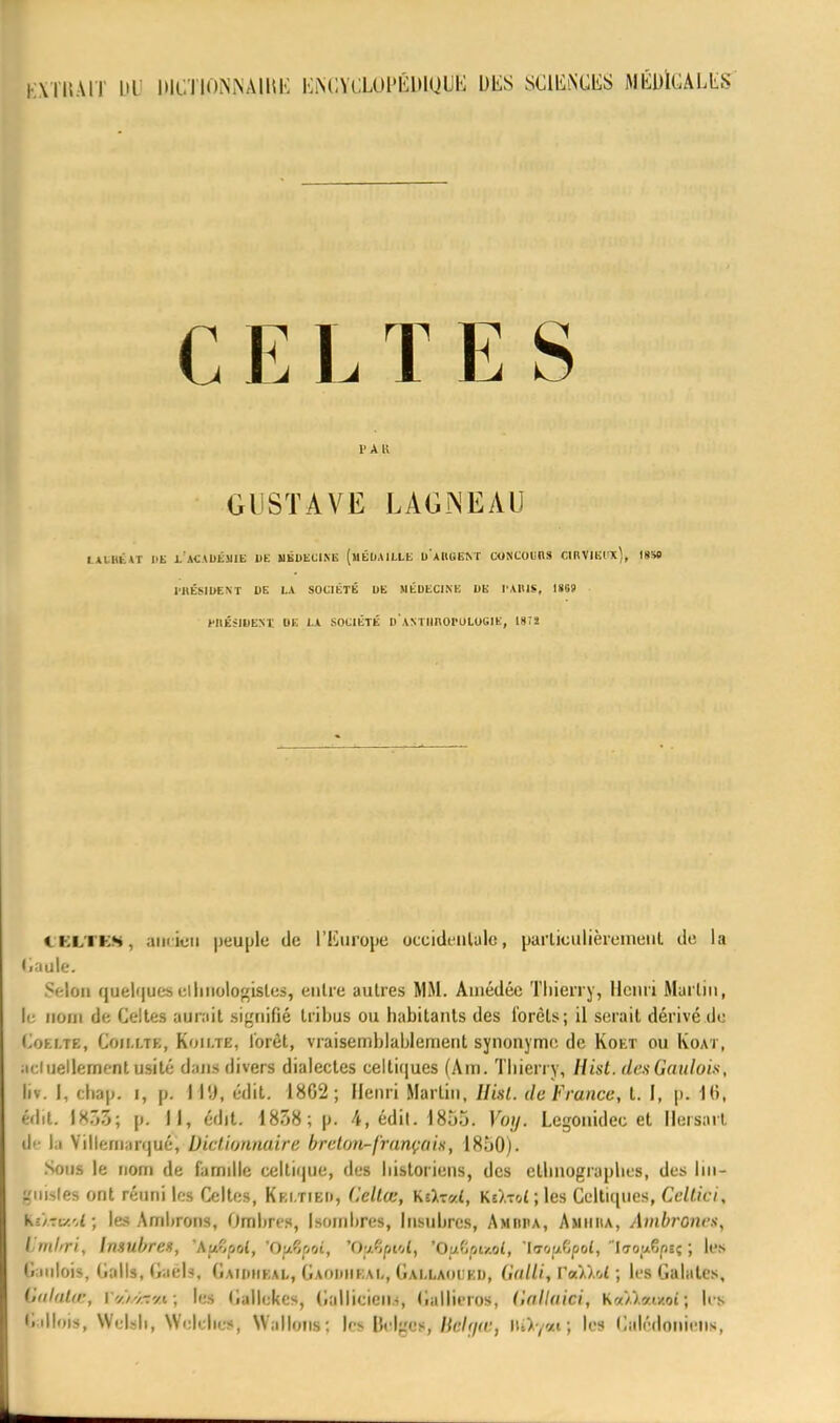 EXTRAIT UV WCTIPNNAIRJS KMiVCUU'KlUUU^ L>liS SClIvNŒS MÛMGALLS CELTES l'Ail GUSTAVE LAGJNEAU IALBfcAT HE LACA1)ÉSJ1E |)E MEDECINE (MÉDAILLE UAItlilîNT CONCOURS CIBVIKfX), ISS» PRÉSIDENT DE LA SOCIÉTÉ DE MÉDECINE DE l'ABIS, 18G9 WIÉÎIDENÏ DE LA SOCIÉTÉ DANTIinOl'ULUGIE, 187S CKLTKS, amieu peuple do l'Europe occidentale, particulièrement de la Gaule. Selon qHÉlqoe»elhnolo«isles, entre autres MM. Ainédée Thierry, Henri Martin, le nom de Celtes aurait signifié tribus ou habitants des forets; il serait dérivé tle Coh.te, Coim.te, Koii.te, forêt, vraisemblablement synonyme, de Koet ou Koat, actuellement usité dans divers dialectes celtiques (Am. Thierry, Hist. des Gaulois, if. I, chap. i, pi I 11), édit. 1802; Henri Martin, Ilisl. de France, t. I, p. lb\ Mit. 1X7)5; pv II, édit. 1838; p. 4, édil. 1855. Voy. Legonidee et Hersait lie la Villernarqué, Dictionnaire breton-français, 1850). Sous le nom de famille celtique, des historiens, des ethnographes, des lin- guales ont réuni les Celtes, Kki.tieh, C.ellœ, Kîat-zC Ks/Toijles Celtiques, Celtici, K-/-u.'.l; les Ambrons, Ombres, I soin lires, Insubres, Amiii>a, Amiiiia, Ambronca, Vmlrri, hmibrex, 'AuCpot, 'Oufaot, 'OftAptot, 'OftSptul, 'teopfif ol, laoufyisç ; les Gaulois, Calls, GaêU, Gaioiieai., Gaouheai,, Gai.laoceij, (ialli, Yaù'A ; les Calâtes, iialalœ, l-//-/-ryt; les Cullckcs, Callicicu-, Callicrns, ('•nllaici, k«/.W/.oî ; les Gallois, Welsb, Welches, Wallons: les Belges, Bâlgœ, IU>y«i ; les Calédoniens,