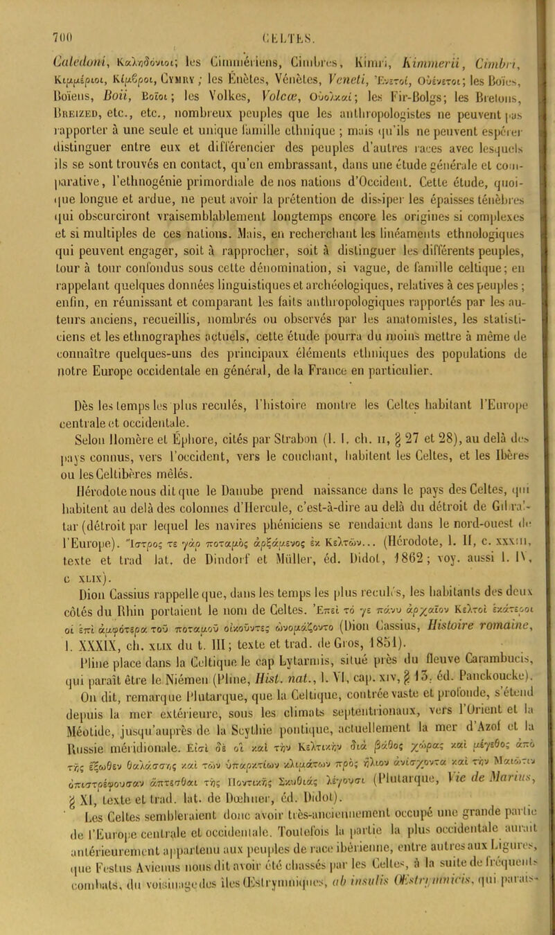 Culcduui, Ka),(jfîcivtoi; les Cinnnéi iens, CiinWrrs, Kinui, himmerii, Cimbu, Kififié/uot, K^Cpoi, Cymuy ; les Éuètes, Vénèlcs, Veneti, 'Emrol, OMvcrot; les Boïes, Boïens, Boii, Eoïot ; les Yolkes, Volcœ, Ovoixai; les Fir-Bolgs; les Bretons, liiiEizED, etc., etc., nombreux peuples que les aiilhropologistcs ne peuvent pus rapporter à une seule et unique famille ethnique ; mais qu'ils ne peuvent espérer distinguer entre eux et différencier des peuples d'autres races avec lesquels ils se sont trouvés en contact, qu'en embrassant, dans une étude générale et com- parative, l'ethnogénie primordiale de nos nations d'Occident. Cette étude, quoi- que longue et ardue, ne peut avoir la prétention de dissiper les épaisses ténèbres qui obscurciront vraisemblablement longtemps encore les origines si complexes et si multiples de ces nations. Mais, en recherchant les linéaments ethnologiques qui peuvent engager, soit à rapprocher, soit à distinguer les différents peuples, tour à tour confondus sous celte dénomination, si vague, de famille celtique; eu rappelant quelques données linguistiques et archéologiques, relatives à ces peuples ; enfin, en réunissant et comparant les faits anthropologiques rapportés par les au- teurs anciens, recueillis, nombres ou observés par les anat omis tes, les statisti- ciens et les ethnographes actuels, cette étude pourra du moins mettre à même de connaître quelques-uns des principaux éléments ethniques des populations de notre Europe occidentale en général, de la France en particulier. Dès les temps les plus reculés, l'histoire montre les Celtes habitant l'Europe centrale et occidentale. Selon Homère et Éphore, cités par Strabnn (1. I. ch. n, § 27 et 28), au delà dus pays connus, vers l'occident, vers le couchant, habitent les Celtes, et les Ibùi ou lesCeltibères mêlés. Hérodote nous dit que le Danube prend naissance dans le pays des Celtes, qui habitent au delà des colonnes d'Hercule, c'est-à-dire au delà du détroit de Gibral- tar (détroit par lequel les navires phéniciens se rendaient dans le nord-ouest du l'Europe), la-rpo; te yàp 770Tafiôç àpEâp.evoç sx Kê).twv... (Hérodote, 1. II, c. xxx:u, texte et trad lat, de Dindorf et Millier, éd. Didot, 1862; voy. aussi 1. IV, c xlix). Dion Cassius rappelle que, dans les temps les plus reculés, les habitants des deux côtés du Rhin portaient le nom de Celtes. 'E7reL to ye 7ràw àpycûov Kilzoi htàxtpot oi ïnl à.u&p&9ttt& toO 7roT<moO oîzoOvts; wvoptâÇovro (Dion Cassius, Histoire romaine, I. XXXIX, ch. xlix du t. III; texte et trad. de Gros, 1851). l'Iine place dans la Celtique le cap Lytarmis, situé près du fleuve Carambucis, qui paraît être le Niémen (Pline, Hist. nat., Il VI, cap. xiv, g 13: éd. Panckoucke). On dit, remarque Plutarque, que la Celtique, contrée vaste et profonde, s'étend depuis la mer extérieure, sous les climats septentrionaux, vers l'Orient et la Méotidc, jusqu'auprès de la Scythie politique, actuellement la mer d'Azol et la Russie méridionale. Ei'oï Si oî M tàv Ksfctxty SiA pàQoç yùpa; /.où ulytBo; <wrô ÔTrurptyouffav ànT^Oai toi IK&mi »«lfit*« ^vat (Plutarque, Vie de Marins, g XI, texte et trad. lat. de Dœhner, éd. Didot). Les Celtes sembleraient donc avoir très-anciennement occupé une grande partie de l'Europe centrale et occidentale. Toutefois la partie la plus occidentale aurait antérieurement appartenu aux peuples de race ibéi ienne, entre autres aux Ligures, queFeslus Avicuus nous dit avoir été chassés par les Celles à la suile de fréquents coinhals, du voisinage des îles (Eslryniniques, ab insulis Wstnnmicis. qui parais