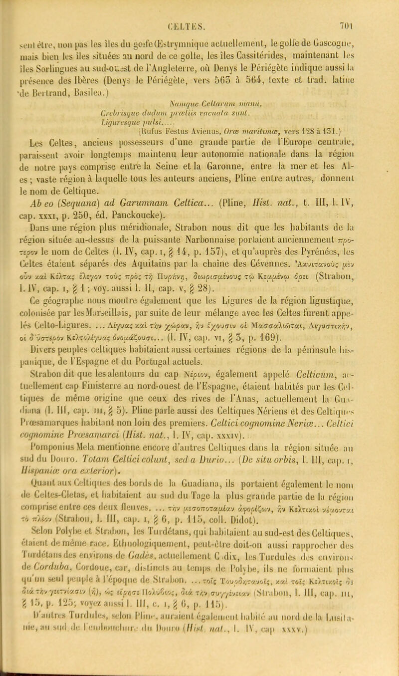 seul èlre, non pas les îles du «oilc-Œstryinniquc actuellement, legollède Gascogne, mais bien les îles situées au nord de ce golte, les îles Cassitérides, maintenant les iles Sorlingues au sud-o^sst de l'Angleterre, où Denys le Périégèle indique aussi la présence des Ibères (Denys le Périégète, vers 563 à 564, texte et trad. latine •de Bertrand, Basilea.) Suuujuc CeUarym munit, Çrebrisgue dudtitn j)i œliis raautla sunl. l.iguresquc jntUi Itut'us Pestas Aviènas, Orce maritimes, vers t'28à 131.) Les Celtes, anciens possesseurs d'une grande partie de l'Europe centrale, parassent avoir longtemps maintenu leur autonomie nationale dans la région de notre pays comprise entre la Seine et la Garonne, entre la mer et les Ai- es ; vaste région à laquelle tous les auteurs anciens, Pline entre autres, donnent le nom de Celtique. Ab eo (Sequana) ad Garumnam Celtica... (Pline, Hist. nat., t. III, 1. IV, cap. xxxi, p. 250, éd. Panckoucke). Dans une région plus méridionale, Strabon nous dit que les habitants de la région située au-dessus de la puissante Narbonnaise portaient anciennement Tzpo- ttgm le nom de Celtes (1. IV, cap. i, § 14, p. 157), et qu'auprès des Pyrénées, les Celtes étaient séparés des Aquitains par la chaîne des Cévennes. 'Azurravoù; piv ryj-j /.ai Ki/Ta; £).î'/ov toù; 7rpo; rf, Hupn'Jri, SivpMjiAivovç t&j K.Et/.fxévu ôpu (Strabon, 1. IV, cap. i, \ 1 ; voy. aussi 1. 11, cap. v, § 28). Ce géographe nous montre également que les Ligures de la région ligustique, colonisée par les Marseillais, par suite de leur mélange avec les Celtes furent appe- lés CeltO-Ligures. ... Ar/vaî '-ai. tàv yùpccv, jj*J ïya-javj oi Mai7(7«).i(ûT«t, Atyvaziv.rrJ, oi 9'yoOtpùt Ks).to/.Î'/u«; ài>ou.aCov<ri... (1. IV, cap. VI, § 5, p. 169). Divers peuples celtiques babitaient aussi certaines régions delà péninsule bis- panique, de l'Espagne et du Portugal actuels. Strabon dit que les alentours du cap Nspwv, également appelé Celticzim, ai- luellemeut cap Finisterre au nord-ouest de l'Espagne, étaient babilés par les Cel- tiques de même origine que ceux des rives de l'Anas, actuellement la Gu:i- diaiia il. III, cap. m, § 5). Pline parle aussi des Celtiques Nériens et des Celtiques Piœsarnarques habitant non loin des premiers. CelticicognomimNeriœ... Celtici coynomine Prœsaniarci (Hist. nat., I. IV, cap. xxxiv). Pomponius Mêla mentionne encore d'autres Celtiques dans la région située au sud du lioino. Totam Celticicolunt, sed a Durio... (De situorbis, 1. III, cap. r, His/jania: oui. <:i\<:ilor). (Juant aux Celtiques des bords de la Guadiana, ils portaient également le nom de Celtes-Clelas, et babitaient au sud du Tage la plus grande partie de la région comprise entre ces deux fleuves. ... tir» p*mfro«ty<feé4 àyoclÇuv, •}» Kftfcubl stfuwrcti %>iCo (Strabon, b III, cap. i, 6, p. 115, coll. Didot). Selon Polybe et Strabon, les Turdétans, qui babitaient au sud-est des Celtiques, étaient de même race. Ellinologiipiemenl, peut-être doit-on aussi rapprocher des Turdétaiis des environs de (kidim, actuellement C dix, les Turdules des environ <U- Corduba, Cordouc, car, di>liin:is au temps de Rolybe, ils ne tonnaient plus qu'un seul peuple à l'époque de Slrabon. ...rotç X4vpfar«MoIft *«i toî; Ksfomk h Stiftlivjttnktotv [?,), >;,; lipr^i I■/■,<.;■, nù.tc,; ov^lttua (Strabon, L III, eap. ni, g 15, p. 125; rojea aussi I. III, c. i, g 6, p. 115). D'autres Turdul. s, selon Pline, auraient également babilé au nord de la Lusila- nie.aii sud de. Lf■ inI».»ir» )111r.■ du Douro illisl nul.. I. IV, cap xwv.)