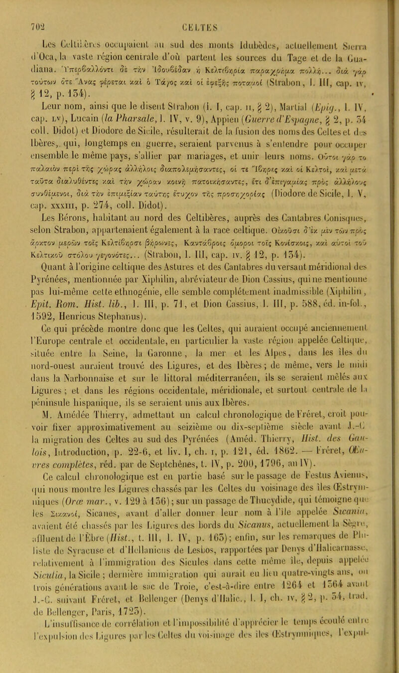 Les Olli! ci ls occupaient (m sud des monts Idubèdes, acluellemeiit Sierra d'Oca, la vaste région centrale d'où partent les sources du Tage et de la Gtia- diana. 'YnipGoùlôvTi Sk tàv 'ttfovêéiîav >j Ke).Tt6/;pia ïcajptufâfym tzoj.'/.o ... Suà. yàp toOtwti ôte Ava; fépvcui xaî ô Tâ/o; /.où oi Èyeljij; towceoiat (Slraboil, I. III, cap. iv g 12, p. 154). Leur nom, ainsi que le disent Slrabon (I. I, cap. u, g 2), Martial (Ep'uj., 1. IV, cap. lv), Lucain (la Pharsale, 1. IV, v. 9), Appien (Guerre d'Espagne, % 2, p. 54 coll. Didot) et Diodore de Sicile, résulterait de la fusion des noms des Celles et des Ibères,, qui, longtemps en guerre, seraient parvenus à s'entendre pour occuper ensemble le même pays, s'allier par mariages, et unir leurs noms. oOtoi jôû tc. iza.la.ib-j Tzs.pl r/jç yùpaz àÀVfl^oi; 8ia.Tzolzp:r)<Ta.vzeç, oi te iSïjpeç -/.ai oi Ke/rot, toi i/sra raûTa (JioO.uÔsvtïi; -/.al tïjv %woav zoivïj 7r«-oiy./j<TavTî;, é'ti S'èmya.i/.iaç Tzpiç atà&kovç o-vvOéuevoi, 5ià tàv E7rtpt;iav Taùr/jç é'tu/ov tô; izpouriyoplai; (Diodore de Sicile, 1. V, cup. xxxm, p. 274, coll. Didot). Les fierons, liabitant au nord des Celtibères, auprès des Canlabres Conisques, selon Strabon, appartenaient également à la race celtique. OtzoOo-i S'ix \œ» :wj âoxTOV pspûv rot; Ks^Ttêvjpfft j3'Àpwv-;, Kavrâêpoi; ôpiopoi rot; Kovîo-y.oi;, xat auToi toû Ke)>ti-/.où oto),ou ysyowrz;... (Slrabon, 1. III, cap. IV. § 12, p. 154). Quant à l'origine celtique des Astut es et des Cantabres du versant méridional des Pyrénées, mentionnée par Xiphilin, abréviateur de Dion Cassius, qui ne mentionne pas lui-même celte ellmogénie, elle semble complètement inadmissible (Xipbilin , Epit. Rom. Hist. lib., I. III, p. 71, et Dion Cassius, 1. III, p. 588, éd. in-fol., 1592, Henricus Stephanus). Ce qui précède montre donc que les Celtes, qui au raient occupé anciennement. l'Europe centrale et occidentale, en particulier la vaste région appelée Celtique, située entre la Seine, la Caroline, la mer et les Alpes, dans les îles du nord-ouesl auraient trouvé des Ligures, et des Ibères; de même, vers le midi dans la Narbonnaise et sur le littoral méditerranéen, ils se seraient mêlés aux Ligures ; et dans les régions occidentale, méridionale, et surtout centrale de la péninsule hispanique, ils se seraient unis aux Ibères. M. Amédée Thierry, admettant un calcul chronologique de Fréret, croit pou- voir fixer approximativement au seizième ou dix-sepliènie siècle avant J.-C la migration des Celtes au sud des Pyrénées (Améd. Thierry, Hist. des Gau- lois, Introduction, p. 22-6, et liv. I, ch. i, p. 121, éd. 1862. — Fréret, Œu- vres complètes, réd. par de Septchênes, t. IV, p. 200, 1790, an IV). Ce calcul chronologique est eu partie basé sur le passage de Festus Avienus, qui nous montre les Ligures chassés par les Celtes du voisinage des îles Œslrym- niques (Orœ mar., v. 129 à 156); sur un passage de Thucydide, qui témoigne que les Zi/.m'A, Sicancs, avant d'aller donner leur nom à l'île appelée Sicania, avaient été chassés par les Ligures des bords du Sicanus, actuellement la Sègre, aflluenlde L'Èbfe (Hist., t. 111, I. IV, p. 165): enfin, sur les remarques de Plii- lisle de Syracuse et d'Ilellanicus de Lesbos, rapportées par Dcnys d'Ilalicarnass, . relativement à l'immigration des Sicules dans celte même île, depuis appelée S initia, la Sicile; dernière immigration qui aurait eu liiu quatre-vingts ans, ou trois générations avant le sac de Troie, c'est-à-dire entre 1264 et 1564 avant J.-C. suivant Fréret, et Bellcnger (Denys d'Malic, I. I, ch. iv, g 2, p. 54, trad. de Bellenger, Paris, 1725). L'insuffisance de corrélation et l'impossibilité d'apprécier le temps écoulé eûlrc l'expulsion des Ligures par les Celtes du voisinage des îles Œslrynniiqnes, l'expul-