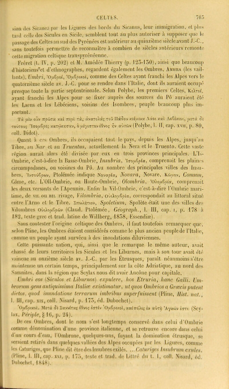 siou îles Sicancs par les Ligures des bords du Siranus, leur i m migration, et plus lard celle des Sicules ei\ Sicile, semblent tout au plus autoriser à supposer que le passage des Celtes an sud des Pyrénées est antérieur au quinzième siècle avant J.-C, sans toutefois permettre de reconnaître à combien de siècles antérieurs remonte ,v(te migration celtique tran^pyrénéenne. Fréret (t. IV, p. 202) et M. Amédée Tbierry (p. 125-150), ainsi que beaucoup dïiistonens?et d'ethnographes, regardent également les Ombres, Amura (les vail- lants), Umhri, 'O^ooî, Owooizoi, comme des Celtes ayant franchi les Alpes vers le quatorzième siècle av. J.-C. pour se rendre dans l'Italie, dont ils auraient occupé presque toute la partie septentrionale. Selon Polybe, les premiers Celtes, KeAroî, avant franchi les Alpes pour se fixer auprès des sources du Pô auraient été les Laens et les Lébéciens, voisins des Isombres, peuple beaucoup plus im- portant. Tà us» av» TzpCïzv. -/.ai izipi -ràj àvaro/àç TOÛ Iïâ'îov xdusva Aâot y.cà Aeoîxiot, y.i?à iîs CQwroMs IiTotxêpî; /.oL-w/.r,vw, o us'/ittov eOvoç flv aùnùv (Polybe, h II, cap. XVII. p. 80, coll. Didot)'. Quant à ces Ombres, ils occupaient tout le pays, depuis les Alpes, jusqu'au Tibre, au Nar et au Truentus, actuellement la Nera et le Truento. Celte vaste région aurait alors été divisée par eux en trois provinces principales. L'is- Ombrie, c'est-à-dire ta Basse-Ombrie, Insubria, 'laop&plcL, comprenait les plaines circompadanes, ou voisines du Pô. Au nombre des principales villes des lugu- bres, 1-j<rovëpùw, Ptolémée indique No-jaoia, Novara, Novare, Kwwov, Comum, Côme, etc. L'Oll-Ombrie, ou Haule-Ombrie, Olombria, 'Olop&pia, comprenait les deux versants de l'Apennin. Enfin la Vil-Ombrie, c'est-à-dire l'Ombrie mari- time, de vu. ou bil rivage, Vilombria, oùAopëpia, correspondait au littoral situé entre l'Arno et le Tibre, s-oj/yj-rtov, Spoletium, Spolète était une des villes de? Vilouibres Oûeàopêpûv (Claud. Ptolémée, Géograph., L III, cap. i, p. 178 à 182, lexle grec et trad. latine de Willberg, 1858, lissendise). Sans contester l'origine celtique des Ombres, il faut toutefois remarquer que, selon ['line, les Ombres étaient considérés comme le plus ancien pcuplede l'Italie, comme un peuple ayant survécu à des inondations diluviennes. lielte puissante nation, qui, ainsi que le remarque le même auteur, avait chassé de leurs territoires les Sicules et les Lihurnes, mais à son tour avait été raineoean onzième siècle av. J.-C. par les Étrusques, paraît néanmoins s'être m intenoe un certain temps, principalement sur la côte Adriatique, au nord des Samnitcs, dans la région que Scylax nous dit avoir Ancône pour capitale. Umbri eox (Siculos el Liburnos) expulerc, Itos Etruria, hanc Galli. Um- hrornm genx aidiguissima Italiœ existimatur, utguos Ombriosa Grœcis puténl dictOS. ipiod inundutionc terrarum imbribus super fuissent (Pline, llisl. nat., I. III, cap. xix, coll. Nisard, p. 175, éd. Duboohet). 'Ou*vzv.. M57'/. 91 Zeefotreti tfitùf laflv Oy.Zpi/.ol, xai7rôAt; èv aùrjj 'Ayx&iv scrri (Scy- lax, l'ériple, £ 10, p. 24). be ce» Ombres, dont le nom s'est longtemps conservé dans celui d'Ombrie comme dénomination d'une province italienne, et se retrouve encore dans celui d'un cours d'eau, l'Ombronc, quelques-uns, fuyant la domination étrusque, se seraient retirés dans quelques vallées des Alpes occupées par les Ligures, connue le? Catnriges, que Pline dit être des Insubres exilés. ...Caturige» Irutlbrutn ouïes. (Pline, |. IM, çap. x\i, p. 175, texte et trad. de Liltré du l. I, coll. Nisard, éd. Knliochet, 1848,.