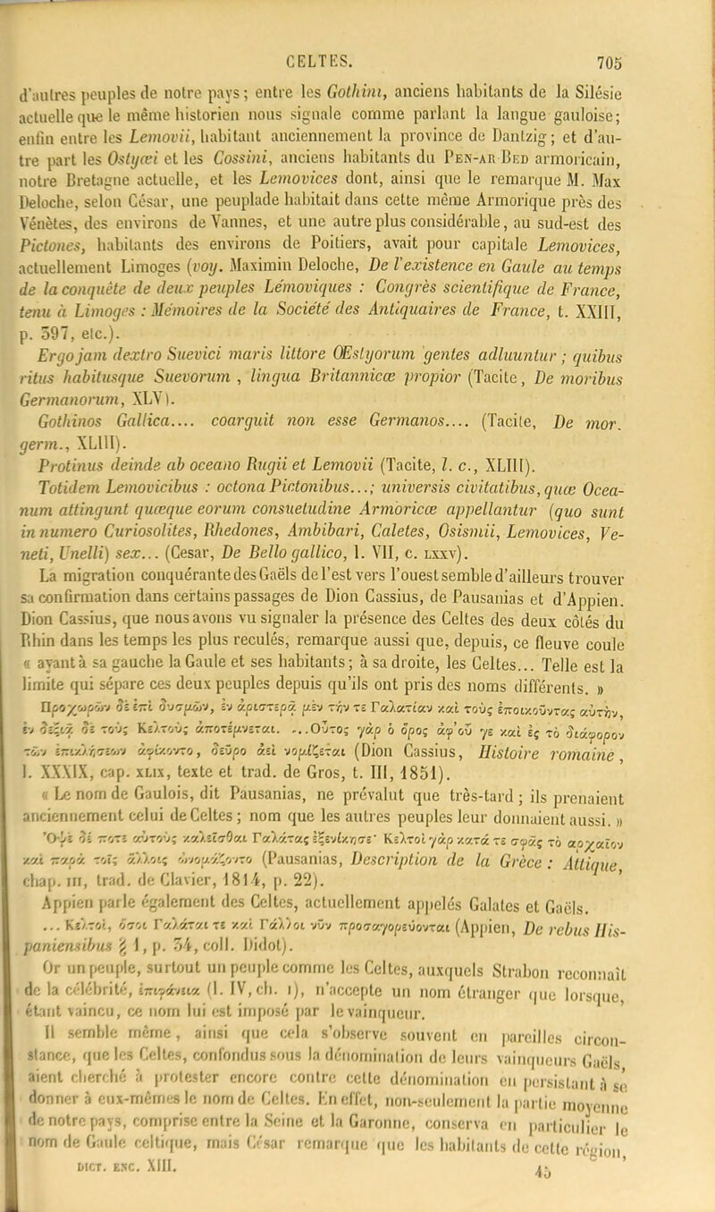 d'autres peuples de notre pays; entre les Golhini, anciens habitants de la Silésie actuelle que le même historien nous signale comme parlanl la langue gauloise; enfin entre les Lemovii, habitant anciennement la province de Danlzig; et d'au- tre part les Ostyœi et les Cossini, anciens habitants du Pen-akBed armoricain, notre Bretagne actuelle, et les Lemovices dont, ainsi que le remarque M. Max Peloche, selon César, une peuplade habitait dans cette même Armorique près des Vénètes, des environs de Vannes, et une autre plus considérable, au sud-est des Pictones, habitants des environs de Poitiers, avait pour capitale Lemovices, actuellement Limoges (voy. Maximin Delocbe, De l'existence en Gaule an temps de la conquête de deux peuples Lémoviques : Congrès scientifique de France, tenu à Limoges .-Mémoires de la Société des Antiquaires de France, t. XXIII, p. 597, etc.). Ergo jam dextro Suevici maris littore GEslgorum génies adluuntur ; quibus ritus habitusque Suevorum , lingna Britannica; propior (Tacite, De moribus Germanorum, XLV). Gothinos Gallica.... coai-guit non esse Germanos.... (Tacite, De mor. germ., XLUI). Protinus deinde ab oceano Rugii et Lemovii (Tacite, l. c, XLUI). Totidem Lemovicibus : octona Pictonibus... ; universis civitatibus, quœ Ocea- num attingunt quœque eorum consuetudine Armoricœ appellantur (quo sunt in numéro Curiosolites, Rhedones, Ambibari, Caletes, Osismii, Lemovices, Ve- neli, Unelli) sex... (César, De Bello gallico, 1. VII, c. lxxv). La migration conquérante des Gaëls de l'est vers l'ouest semble d'ailleurs trouver sa confirmation dans certains passages de Dion Cassius, de Pausanias et d'Appien. Dion Cassius, que nous avons vu signaler la présence des Celtes des deux côtés du Bhin dans les temps les plus reculés, remarque aussi que, depuis, ce fleuve coule « ayant à sa gauche la Gaule et ses habitants ; à sa droite, les Celtes... Telle est la limite qui sépare ces deux peuples depuis qu'ils ont pris des noms différents. » ïlpoyypw oz Ïtù. ovG-pjv, h àpis-czpv. fièv -r-flv Tî Valaxica v.ux. toùç ÈTroixoûvraç aÛTijv, h '.-.-y/. oï -vi', Kc/toù; à7roTÉpsr«i. ...Outo; yàp o ôpoç iy'ov yE xal èç ?6 didfopo-j kSn haxkfoim ifixavro, oeOpo àst vof/iÇsrai (Dion Cassius, Histoire romaine 1. XXXIX, cap. xlix, texte et trad. de Gros, t. III, 1851). « Le nom de Gaulois, dit Pausanias, ne prévalut que très-tard ; ils prenaient anciennement celui de Celtes; nom que les autres peuples leur donnaient aussi. » 'Oyî & T.'r.i c&ctài xeàOaOeu ra).araç i\ïAv;i\gi- KsÀtoîyàp z«t« tô atpàç 7o ao^cûo-j ■/.vi icapâ xtOi a/.Aoïç wjouvZ/j/ro (Pausanias, Description de la Grèce : Attique chap. m, trad. de Clavier, 1814, p. 22). Appien parle également des Celtes, actuellement appelés Galates et Gaëls. ... Kî'/roi, o7oi rV/âT«iTî xal r«).)ot vûv npoTayopzvo-jTai (Appien, De rébus His- paniemibm £ i, p. 54, coll. Bidot). Or un peuple, surtout un peuple comme les Celtes, auxquels Strabon reconnaît de la célébrité, hhqàmtk (I. IV,ch. i), n'accepte un nom étranger que lorsque, étant vaincu, ce nom lui est imposé par le vainqueur. Il semble même, ainsi que cela s'observe souvent en pareilles circon- stance, que les Celtes, confondus sous la dénomination de leurs vainqueurs Gaëls aient cherché à protester encore contre celte dénomination en persistant à sê donner à eux-mêmes le nom de Celtes. En effet, non-seulement la partie moyenne de notre pays, comprise entre la Seine et la Garonne, conserva en particulier lé nom de Gaule celtique, mais César remarque que les habitants de cette région I»ICT. ESC. XIII. 4^