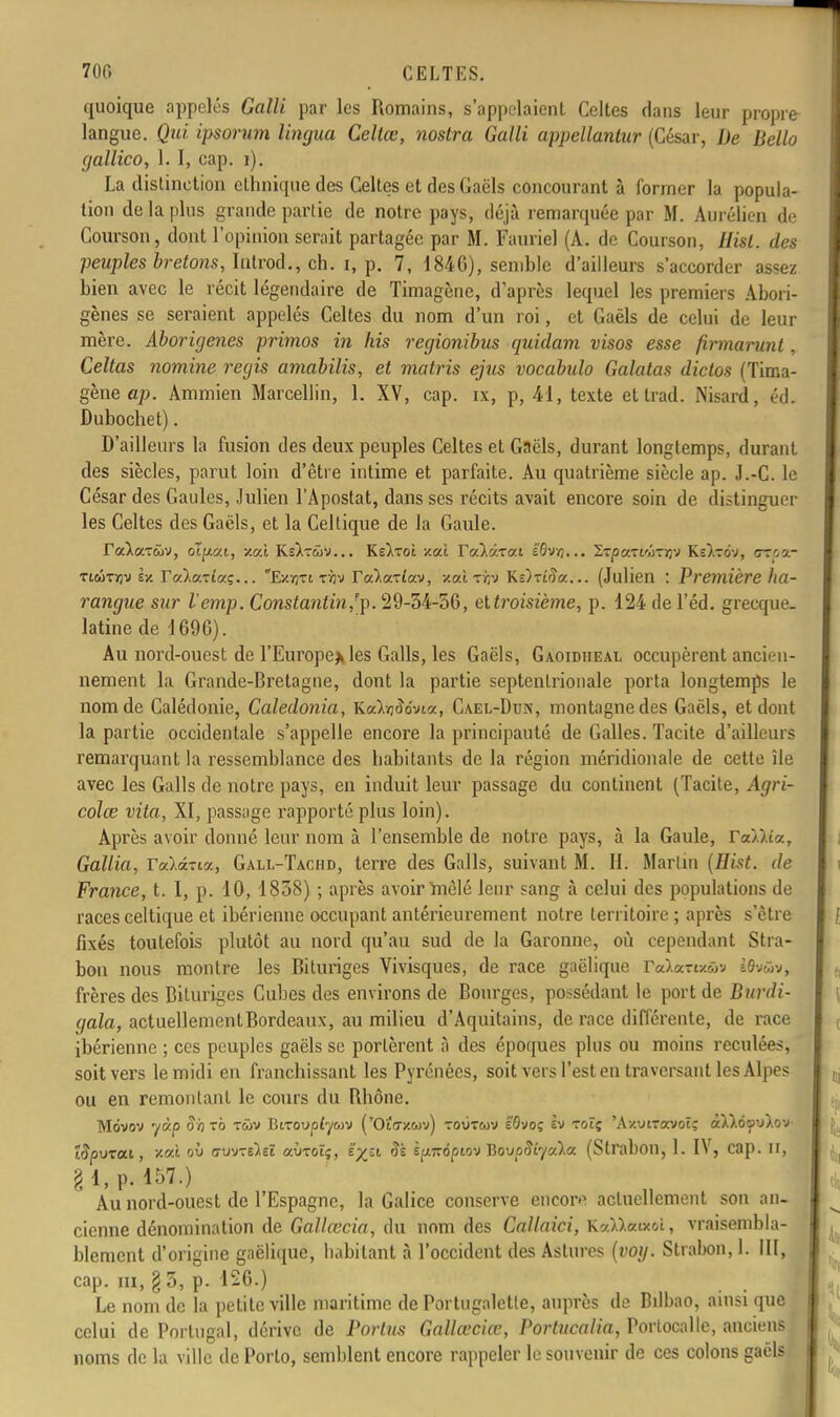 quoique appelés Galli par les Romains, s'appelaient Celtes dans leur propre langue. Qui ipsorum lingua Celtœ, nostra Galli appellantur (César, De Bello gallico, 1. I, cap. i). La distinction ethnique des Celtes et des Gaëls concourant à former la popula- tion de la plus grande partie de notre pays, déjà remarquée par M. Aurélien de Courson, dont l'opinion serait partagée par M. Fauriel (A. de Courson, Hisl. des peuples bretons, Iiitrod., ch. i, p. 7, 184G), semble d'ailleurs s'accorder assez bien avec le récit légendaire de Timagène, d'après lequel les premiers Abori- gènes se seraient appelés Celtes du nom d'un roi, et Gaéls de celui de leur mère. Aborigènes primos in fiis regionibus quidam, visos esse firmarunt, Celtas nomine régis arnabilis, et matris ejus vocabulo Galatas diclos (Tima- gène ap. Ammien Marcellin, 1. XV, cap. ix, p, 41, texte etlrad. Nisard, éd. Dubochet). D'ailleurs la fusion des deux peuples Celtes et Gaëls, durant longtemps, durant des siècles, parut loin d'être intime et parfaite. Au quatrième siècle ap. J.-C. le César des Gaules, Julien l'Apostat, dans ses récits avait encore soin de distinguer les Celtes des Gaëls, et la Celtique de la Gaule. TaiaTwv, olp.ai, v.al KsAtwv... Ks)iToî ml YvXôxca â'ôvvj... ZTpc/.xiûzriv Ks)-ov, cr'.a- tiwtijv èx reàa-rta;... Exïjti tïjv Talaziav, /.ai tir,-* KÔTîda... (Julien : Première ha- rangue sur l'emp. Constantin,/p. 29-34-56, eltroisième, p. 124 de l'éd. grecque, latine de 1696). Au nord-ouest de l'Europe* les Galls, les Gaëls, Gaoidheal occupèrent ancien- nement la Grande-Bretagne, dont la partie septentrionale porta longtemps le nom de Calédonie, Caledonia, Ka),ïj<î<ma, Cael-Dcn, montagne des Gaëls, et dont la partie occidentale s'appelle encore la principauté de Galles. Tacite d'ailleurs remarquant la ressemblance des habitants de la région méridionale de cette île avec les Galls de notre pays, en induit leur passage du continent (Tacite, Agri- colœ vita, XI, passage rapporté plus loin). Après avoir donné leur nom à l'ensemble de notre pays, à la Gaule, YaXkia., Gallia, Yod.i-M, Gall-Tachd, terre des Galls, suivant M. II. Martin (Hist. de France, t. I, p. 10, 1858) ; après avoir mêlé leur sang à celui des populations de races celtique et ibérienne occupant antérieurement notre territoire ; après s'être fixés toutefois plutôt au nord qu'au sud de la Garonne, où cependant Stra- bou nous montre les Bituriges Vivisques, de race gaëlique ra).arix(ûv ISvwv, frères des Bituriges Cubes des environs de Bourges, possédant le port de Durdi- qala, actuellementBordeaux, au milieu d'Aquitains, de race différente, de race ibérienne ; ces peuples gaëls se portèrent à des époques plus ou moins reculées, soit vers le midi en franchissant les Pyrénées, soit vers l'est en traversant les Alpes ou en remontant le cours du Rhône. Mdvov yàp S'o xb tûv BiToupfywv ('Otazwv) toùtoov i'Qvoç ht roïç 'AxuiTOVOtç B&tyuXott Apurai, xal où ffuvTeiet aiiTot;, ïyzi §ï èpnôpiov Jiovpiïîyoàa, (Strabon, 1. IV, cap. II, g 1, p. 157.) Au nord-ouest de l'Espagne, la Galice conserve encoiv actuellement son an- cienne dénomination de Gallœcia, du nom des Callaici, KvMauoi, vraisembla- blement d'origine gaëlique, habitant à l'occident des Astures (voy. Strabon, 1. III, cap. m, \ 3, p. 126.) Le nom de la petite ville maritime de Portugaletle, auprès de Bilbao, ainsi que celui de Portugal, dérive de Portus Gallœciœ, Portucalia, Portocalle, anciens noms de la ville de Porto, semblent encore rappeler le souvenir de ces colons gaëls