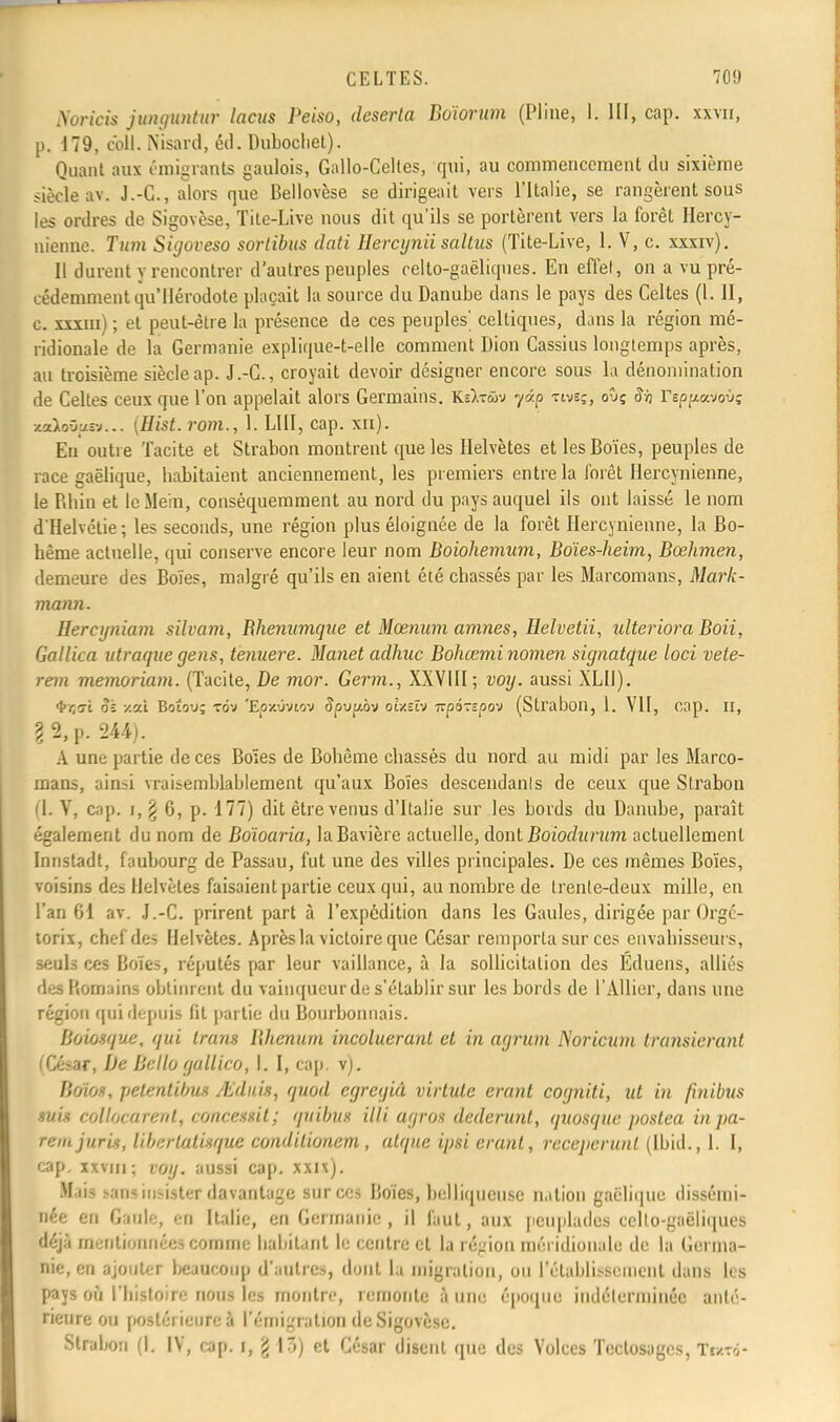 Nùriek junguntur lacus Peiso, déserta Boïorwn (Pline, 1. III, cap. xxvn, p. 179, coll. Nisard, éd. Dubochel). Quant aux émigrants gaulois, Gallo-Celles, qui, au commencement du sixième siècle av. J.-C, alors que Bellovèse se dirigeait vers l'Italie, se rangèrent sous les ordres de Sigovèse, Titc-Live nous dit qu'ils se portèrent vers la forêt Hercy- nienne. Tum Sigoveso sortibus dati Hercyniisaîtus (Tite-Live, 1. V, c. xxxiv). Il durent y rencontrer d'autres peuples celto-gaëliques. En effet, on a vu pré- cédemment qu'Hérodote plaçait la source du Danube dans le pays des Celtes (1. II, c. xxxm) ; et peut-être la présence de ces peuples' celtiques, dans la région mé- ridionale de la Germanie explique-t-elle comment Dion Cassius longtemps après, au troisième siècleap. J.-C, croyait devoir désigner encore sous lu dénomination de Celtes ceux que l'on appelait alors Germains. K=>t&>v y&p twsç, oûç Si) rsp/xavouç zaioûuîv... {Hist. rom., 1. LUI, cap. xn). Eu outre Tacite et Strabon montrent que les Helvètes etlesBoïes, peuples de race gaélique, babitaient anciennement, les premiers entre la forêt Hercynienne, le Rhin et leMe'm, conséquemment au nord du pays auquel ils ont laissé le nom d'Helvétie; les seconds, une région plus éloignée de la forêt Hercynienne, la Bo- hême actuelle, qui conserve encore leur nom Boiohemum, Boïes-heim, Bœhmen, demeure des Boïes, malgré qu'ils en aient été chassés par les Marcomans, Mark- mann. Hercyniam silvam, Rhenumque et Mœnum avinés, Helvetii, ulteriora Boii, Gallica utraque gens, ienuere. Manet adhuc Bohœmi nomen signatque loci vele- rein memoriam. (Tacite, De mor. Germ., XXVIII; voy. aussi XLIJ). t/îsi Si -/.ai Boto'j; tov 'Épxuvtov Jpupov oixîtv izportpov (Strabon, 1. VII, cap. Il, ? 2, p. 244). A une partie de ces Boïes de Bohême chassés du nord au midi par les Marco- mans, ainsi vraisemblablement qu'aux Boïes descendant de ceux que Strabon (1. V, cap. i, \ 6, p. 177) dit être venus d'Italie sur les bords du Danube, paraît également du nom de Boïoaria, la Bavière actuelle, dont Boiodurum actuellement Innstadt, faubourg de Passau, fut une des villes principales. De ces mêmes Boïes, voisins des Helvètes faisaient partie ceux qui, au nombre de trente-deux mille, en l'an 61 av. J.-C. prirent part à l'expédition dans les Gaules, dirigée par Orgé- torix, chef des Helvètes. Après la victoire que César remporta sur ces envahisseurs, seuls ces Boïes, réputés par leur vaillance, à la sollicitation des Éduens, alliés des Romains obtinrent du vainqueur de s'établir sur les bords de l'Allier, dans une région qui depuis fit partie du Bourbonnais. Boiosque, qui trans Bhennm incoluerant et in agrum Noricum transierant César, De Belîo gullico, l. I, cap. v). Boïos, petentibuê /Lduis, quod egreyiâ virtule erant cogniti, ut in finibtts suis collocarent, concessit; quibllf illi agros dederunt, quosque poslea in pa- rent jur'is, liberlalisque conditionem , atqne ipsi erant, receperunt (Ibid., 1. I, cap. xxviu; voy. aussi cap. xxn). .M lis ^ïus insister davantage sur ces Boïes, belliqueuse nation gaélique dissémi- née en Gaule, en Italie, en Germanie, il finit, aux peuplades eclto-gaëliques déjà mentionnées comme habitant le centre et la région méridionale de la Germa- nie, en ajouter beaucoup d'antres, dont la migration, ou l'établissement dans les pays où l'histoire nous les montre, remonte à une époque indéterminée anté- rieure ou postérieure à l'émigration de Sigovèse. Strabon (I. IV, cap. i, ^ \',) et César disent que des Volces Teclosages, Tewd-