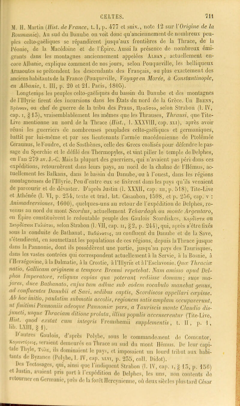 H. H. Martin (Hist. de France, t.1, p. 477 et suiv., nota 12 sur Y Origine de la Roumanie.). Au sud du Danube on voit donc qu'anciennement de nombreux peu- ples ealU^gaëliques se répandirent jusqu'aux frontières de la Thrace, de la Péonie, de la Macédoine et de l'Épire. Aussi la présence de nombreux émi- grants dans les montagnes anciennement appelées Alban , actuellement en- core Albanie, explique comment de nos jours, selon Pouqueville, les belliqueux Arnaoutes se prétendent les descendants des Français, ou plus exactement des anciens habitants de la France (Pouqueville, Voyage en Morée, à Constanlinople, en Albanie, t. III, p. 20 et 21. Paris, 1805). Longtemps les peuples celto-gaëliques du bassin du Danube et des montagnes de l'Illyrie lirent des incursions dans les Etats du nord de la Grèce. Un Brenn, Bofwov, ou chef de guerre de la tribu des Praus, ripaOcov, selon Strabon (1. IV, cap. i, § 15), vraisemblablement les mêmes que les Thrauses, Thrausi, que Tite- Live mentionne au nord de la Thrace (Hist., 1. XXXVIII, cap. xli), après avoir réuni les guerriers de nombreuses peuplades celto-gaëliques et germaniques, battit par lui-même et par ses lieutenants l'armée macédonienne de Ptolémée Ceraunus, le Foudre, et de Sosthènes, celle des Grecs coalisés pour défendre le pas- sage du Sperchie et le défilé des Thermopyles, et vint piller le temple de Delphes, en l'an 279 av. J.-C. Mais la plupart des guerriers, qui n'avaient pas péri dans ces expéditions, retournèrent dans leurs pays, au nord de la chaîne de l'Hémus, ac- tuellement les Balkans, dans le bassin du Danube, ou à l'ouest, dans les régions montagneuses de l'Illyrie. Peu d'entre eux se fixèrent dans les pays qu'ils venaient de parcourir et de dévaster. D'après Justin (1. XXXII, cap. m, p. 518), Tite-Live et Athénée (1. VI, p. 254, texte et trad. lat. Casaubon, 1598, et p. 256, cap. v : Animadversiones, 1600), quelques-uns au retour de l'expédition de Delphes, re- venus au nord du mont Scordus, actuellement Tchardagk ou monte Argentaro, en Epire constituèrent le redoutable peuple des Gaulois Scordiskes, Ko/j&ara ou SzoooiTzoï r«).«Tat, selon Strabon (l. VII, cap. n, §2, p. 244), qui, après s'être fixés sous la conduite de Balhanat, Ba0âv«Toç, au confinent du Danube et de la Save, s'étendirent, en soumettant les populations de ces régions, depuis la Thrace jusque dans la Pannonie, dont ils possédèrent une partie, jusqu'au pays des Taurisques, dans les vastes contrées qui correspondent actuellement à la Servie, à la Bosnie, à l'Herzégovine, à la Dalmatie, à la Croatie, à l'Illyrie et à l'Esclavonie. Quœ Thraciœ natio, Gallicam originem a tempore Brenni repetebat. Nam amisso apud Del- l'hoz ImperaUjre, reliquas copias qua polerant rediisse domnm; suos ma- jores, duce Balhanato, cujus lum adlnic sub eodem vocabulo manebat genus, ad 'onfluenles Danubii et Savi, sedibus caplis, Scordiscos appcllari cœpisse. Al hoebtitio, paulatim submotis accolis, regioncm salis amplam occuparcrunt, nt finilimi Pnnnoniis adeoque Pannoniœ pars, a Tauriscis monte Claudio dis- juncti, Utque Tkraciam dilioneprolala, illius populis acccnserenlur (Tite-Live, Hist. qnod exttat cum integris Fremshemii supplcmenlis, t. Il , p. 1, hb. tarai, 11). * D'autres Gaulois, d'après Polybe, sous le commandement de Comcnlor, Kcyv,-ov.-.;, iraient demeuré* en Thrace au sud du mont Hennis. De leur capi- tale ri.yle, t///(, ils dominaient le pays, et imposaient un lourd tribut aux habi- tants de Byzance (Poljhe, l. iv, cap. xm, p. 255, coll. Didot). D-s Tectosagcs, qui, ainsi que l'indiquent Strabon (I. IV, cap. i, g 15, p. 156) et Justin, avaient pris part à l'expédition de Delphes, les uns, non' contents do. retourner en Germanie, près de la forêt Hercynienne, où deux siècles plus tard César