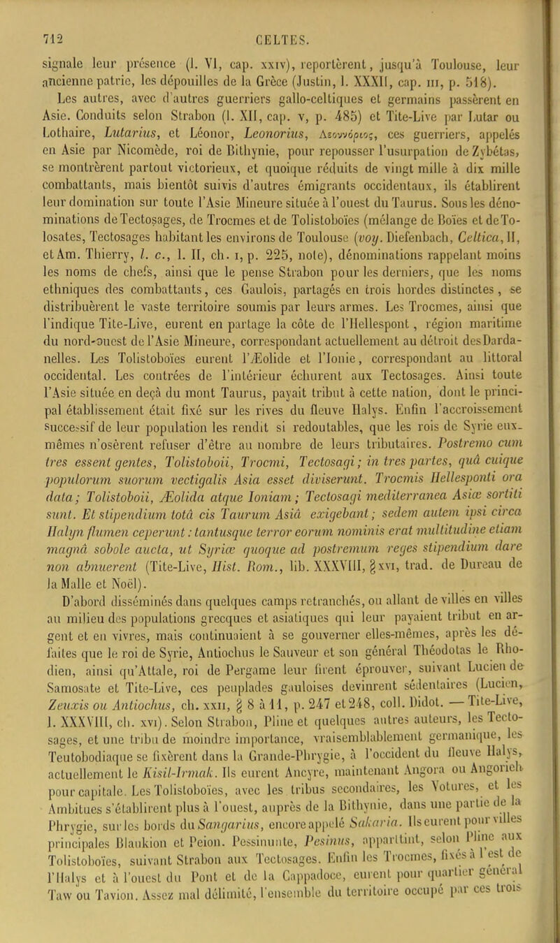 signale leur présence (1. VI, cap. xxiv), reportèrent, jusqu'à Toulouse, leur ancienne patrie, les dépouilles de la Grèce (Justin, 1. XXXII, cap. ni, p. 518). Les autres, avec d'autres guerriers gallo-celtiques et germains passèrent en Asie. Conduits selon Strabon (I. XII, cap. v, p. 485) et Tite-Live par Lular ou Lotliaire, Lutarius, et Léonor, Lconorins, Asowôptoç, ces guerriers, appelés en Asie par Nicomède, roi de Bithynie, pour repousser l'usurpation de Zybétas, se montrèrent partout victorieux, et quoique réduits de vingt mille à dix mille combattants, mais bientôt suivis d'autres émigrants occidentaux, ils établirent leur domination sur toute l'Asie Mineure située à l'ouest duTaurus. Sous les déno- minations de Tectosages, de Trocmes et de Tolistoboïes (mélange de Boïes et deTo- losates, Tectosages habitant les environs de Toulouse (voy. Diefenbacb, Celtica,]\, etAm. Tbierry, /. c, 1. II, ch. i, p. 225, noie), dénominations rappelant moins les noms de chefs, ainsi que le pense Strabon pour les derniers, que les noms ethniques des combattants, ces Gaulois, partagés en trois hordes distinctes, se distribuèrent le vaste territoire soumis par leurs armes. Les Trocmes, ainsi que l'indique Tite-Live, eurent en partage la côte de l'Hellespont, région maritime du nord-ouest de l'Asie Mineure, correspondant actuellement au détroit des Darda- nelles. Les Tolistoboïes eurent lVEolide et l'Ionie, correspondant au littoral occidental. Les contrées de l'intérieur échurent aux Tectosages. Ainsi toute l'Asie située en deçà du mont Taurus, payait tribut à cette nation, dont le princi- pal établissement était fixé sur les rives du fleuve Halys. Enfin l'accroissement successif de leur population les rendit si redoutables, que les rois de Syrie eux- mêmes n'osèrent refuser d'être au nombre de leurs tributaires. Postremo cum ires essent gentes, Tolistoboii, Trocmi, Tectosagi ; in très partes, quâ cuiqne populorum suorum vectigalis Asia esset diviserunt. Trocmis Hellesponti ora data; Tolistoboii, JEolida atque Ioniam; Tectosagi mediterranea Asiœ sortiti sunt. Et slipendium totâ cis Taurum Asiâ exigebanl; sedem autem ipsi circa Ealyn flumen ceperunt : tantusque terrer eorum nominis erat mullitudine eliam magna sobole aucta, ut Syviœ quoque ad postremum reges stipendium dure non abnuerent (Tite-Live, Hist. Rom., lib. XXXVIII, §xvi, trad. de Dureau de la Malle et Noël). D'abord disséminés dans quelques camps retranchés, ou allant de villes en villes au milieu des populations grecques et asiatiques qui leur payaient tribut en ar- gent et en vivres, mais continuaient à se gouverner elles-mêmes, après les de- faites que le roi de Syrie, Anliochus le Sauveur et son général Théodolas le Rho- dien, ainsi qu'Attale, roi de Pergame leur liront éprouver, suivant Lucien de Samosate et Tite-Live, ces peuplades gauloises devinrent sédentaires (Lucien, Zeuxis ou Anliochus, ch. xxn, g 8 à il, p. 247 et 248, coll. Didot. — Tite-Live, 1. XXXY1II, ch. xvi). Selon Strabon, Pline et quelques antres auteurs, les Tecto- sages, et une tribu de moindre importance, vraisemblablement germanique, les Teutobodiaque se fixèrent dans la Grande-Phrygie, à l'occident du fleuve Halys, actuellement le Kisil-lrmak. Ils eurent Ancyre, maintenant Angora ou Angorieh pour capitale. Les Tolistoboïes, avec les tribus secondaires, les Yotures, et les Ambitues s'établirent plus à l'ouest, auprès de la Bithynie, dans une partie de la Phrygic, surles bords daSangarius, eneoreappelé SaLaria. Ils curent pour villes principales Blaukion et Peion. Pessinunte, Pesinus, apparltint, selon Pline aux Tolistoboïes, suivant Strabon aux Tectosages. Enfin les Trocmes, fixés à 1 est de l'Ilalys et à l'ouest du Pont et de la Cappadoce, eurent pour quartier gênerai Taw ou Tavion. Assez mal délimité, l'ensemble du territoire occupé par ces trois