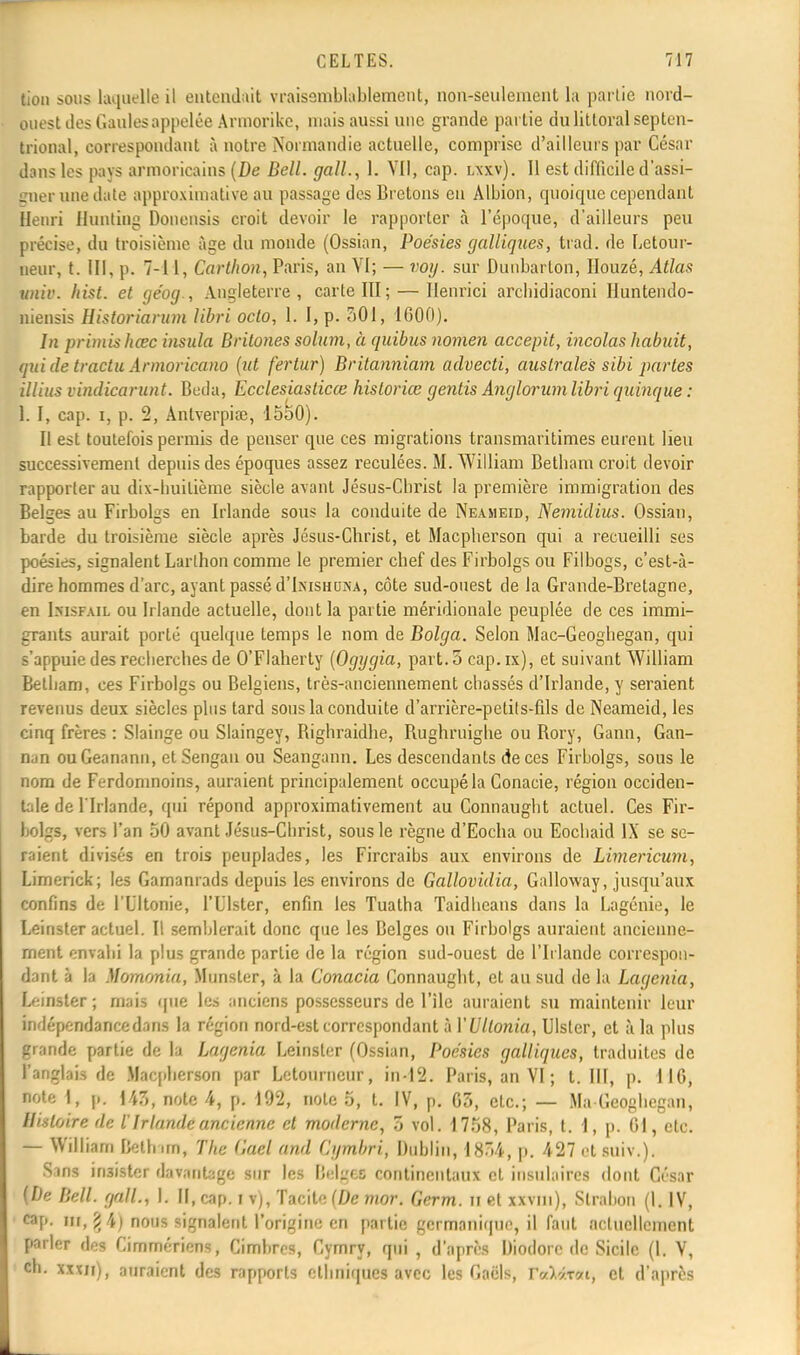 tion sous laquelle il entendait vraisemblablement, non-seulement la partie nord- ouest des Gaules appelée Armorike, niais aussi une grande partie du littoral septen- trional, correspondant à notre Normandie actuelle, comprise d'ailleurs par César dans les pays armoricains (De Bell, gall., 1. VII, cap. lxxv). 11 est difficile d'assi- gner une date approximative au passage des Bretons eu Albion, quoique cependant Henri Hunling Donensis croit devoir le rapporter à l'époque, d'ailleurs peu précise, du troisième âge du monde (Ossian, Poésies cjalUques, trad. de Letour- ueur, t. III, p. 7-11, Carthon, Paris, an VI; — voy. sur Dunbarlon, Houzé, Atlas univ. hist. et géog., Angleterre, carte III; — Henrici archidiaconi Huntendo- niensis Historiarum libri oclo, 1. I, p. 501, 1600). In primisheee insula Brilones solum, à quibus nomen accepit, incolas habuit, qui de tractu Armoricano (ut fertur) Britanniam advecti, australes sibi partes illius vindicarunt. Beda, Ecclesiasticœ historiée gentis Anglorumlibri quinque : 1. I, cap. i, p. 2, Anlverpiœ, 1550). Il est toutefois permis de penser que ces migrations transmaritimes eurent lieu successivement depuis des époques assez reculées. M. William Betbam croit devoir rapporter au dix-huitième siècle avant Jésus-Cbrist la première immigration des Belges au Firbolgs en Irlande sous la conduite de Neameid, Nemidius. Ossian, barde du troisième siècle après Jésus-Christ, et Macplierson qui a recueilli ses poésies, signalent Larlhon comme le premier chef des Firbolgs ou Filbogs, c'est-à- dire hommes d'arc, ayant passé d'IxiSHUiNA, côte sud-ouest de la Grande-Bretagne, en bisFAiL ou Irlande actuelle, dont la partie méridionale peuplée de ces immi- grants aurait porté quelque temps le nom de Bolga. Selon Mac-Geogbegan, qui s'appuie des recherches de O'Flaherty (Ogygia, part.o cap.ix), et suivant William Betbam, ces Firbolgs ou Belgiens, très-anciennement chassés d'Irlande, y seraient revenus deux siècles plus tard sous la conduite d'arrière-petils-fils de Neameid, les cinq frères : Slainge ou Slaingey, Bighraidhe, Bughruighe ou Bory, Garni, Gan- nan ouGeanann, et Sengau ou Seangann. Les descendants de ces Firbolgs, sous le nom de Ferdomnoins, auraient principalement occupé la Conacie, région occiden- tale de l'Irlande, qui répond approximativement au Connaught actuel. Ces Fir- bolgs, vers l'an 50 avant Jésus-Christ, sous le règne d'Eocha ou Eochaid IX se se- raient divisés en trois peuplades, les Fircraibs aux environs de Limericum, Limerick; les Gamanrads depuis les environs de Gallovidia, Galloway, jusqu'aux confins de l'Ultonie, l'Ulster, enfin les Tuatha Taidheans dans la Lagénie, le Leinster actuel. Il semblerait donc que les Belges ou Firbolgs auraient ancienne- ment envahi la plus grande partie de la région sud-ouest de l'Irlande correspon- dant à la Momonia, Munster, à la Conacia Connaught, et au sud de la Lagenia, Leinster ; mais que les anciens possesseurs de l'île auraient su maintenir leur indépendance dans la région nord-est correspondant à YUllonia, Ulsler, et à la plus grande partie de la Lagenia Leinster (Ossian, Poésies galliques, traduites de l'anglais de Macplierson par Letourncur, in-12. Paris, an VI ; t. III, p. 1IG, Me I, p. 147,, note 4, p. 192, note 5, t. IV, p. 03, etc.; — Ma Geoghegan, Histoire de iIrlande ancienne et moderne, 5 vol. 1758, Paris, t. 1, p. 01, etc. — William Bethain, The Gœl and Cgmbri, Dublin, 1834, p. 427 et suiv.). ^ns insister davantage sur les Belgefl continentaux et insulaires dont César (De Bell, gall., I. Il, cap. j v), Tacite (De mor. Germ. n et xxvm), Slrabon (1. IV, cap. m, g4) nous signalent l'origine en partie germanique, il faut actuellement parler des Cimmériens, Cimbrcs, Cymry, qui , d'après Diodorc de Sicile (1. V, ch. xxx/i), auraient des rapports ethniques avec les Gaëls, VeîMitM) et d'après M.