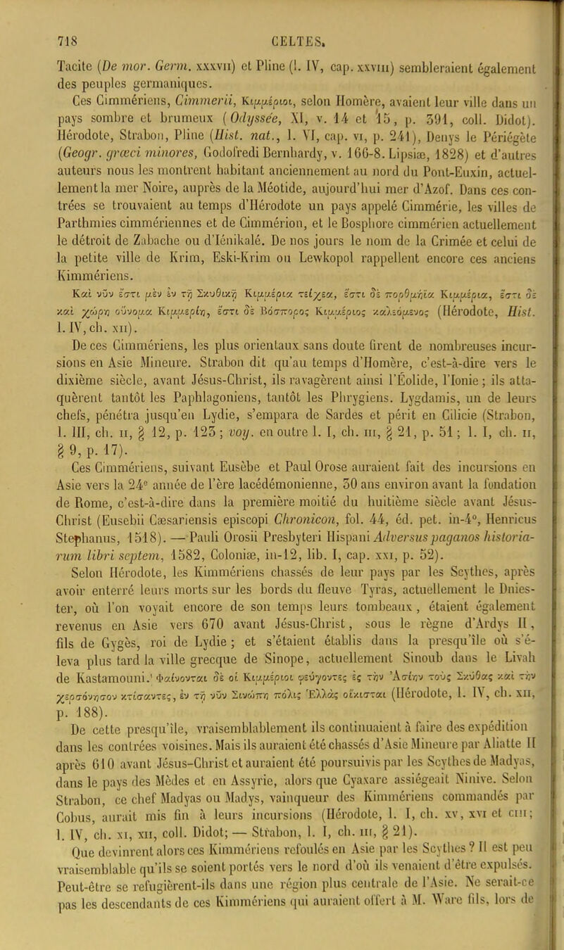 Tacite (De mor. Germ. x.xxvn) et Pline (1. IV, cap. xxvm) sembleraient également des peuples germaniques. Ces Cimmériens, Cimmerii, Ki^pépioi, selon Homère, avaient leur ville dans un pays sombre et brumeux (Odyssée, XI, v. 14 et *15, p. 391, coll. Didot). Hérodote, Strabon, Pline (Eist. nat., 1. VI, cap. vi, p. 241), Denys le Périégète (Geocjr. yrœci minores, Godofredi Bembardy, v. 1GG-8. Lipsiac, 1828) et d'autres auteurs nous les montrent habitant anciennement au nord du Pont-Euxin, actuel- lement la mer Noire, auprès de la Méotide, aujourd'hui mer d'Azof. Dans ces con- trées se trouvaient au temps d'Hérodote un pays appelé Cimmérie, les villes de Parthmies cimmériennes et de Cimmérion, et le Bosphore cimmérien actuellement le détroit de Zabache ou d'Iénikalé. De nos jours le nom de la Crimée et celui de la petite ville de Krim, Eski-Krim ou Lewkopol rappellent encore ces anciens Kimmériens. K«i vOv tari pèv h) z-ç SxuÔix.ïj Kipuépia -:ilyj.a, é'gti Sï 7roo9p;t« Ktajuspia, ïnzi Si y.Cfl yjûpn ovvov.a. Ktp-u.spî/j, sort Si Boo-ttoco; Kittaipio; za/îousvo; (Hérodote, Hist. l.IV,ch, xn). De ces Cimmériens, les plus orientaux sans doute firent de nombreuses incur- sions en Asie Mineure. Strabon dit qu'au temps d'Homère, c'est-à-dire vers le dixième siècle, avant Jésus-Christ, ils ravagèrent ainsi l'Éolide, l'Ionie ; ils atta- quèrent tantôt les Paphlagoniens, tantôt les Phrygiens. Lygdamis, un de leurs chefs, pénétra jusqu'en Lydie, s'empara de Sardes et périt en Cilicie (Strabon, 1. III, ch. ii, § 12, p. 123; voy. en outre 1. I, ch. m, g 21, p. 51; 1. I, ch. n, §9, p. 17). Ces Cimmériens, suivant Eusèbe et Paul Orose auraient fait des incursions en Asie vers la 24° année de l'ère lacédémonienne, 50 ans environ avant la fondation de Rome, c'est-à-dire dans la première moitié du huitième siècle avant Jésus- Christ (Eusebii Caesariensis episcopi Chronicon, fol. 44, éd. pet. in-4°, Henricus Stephanus, 1518). — Pauli Orosii Presbyteri Hispani Adversuspaganos historia- rum libri septem, 1582, Colonise, in-12, lib. I, cap. xxi, p. 52). Selon Hérodote, les Kimmériens chassés de leur pays par les Scythes, après avoir enterré leurs morts sur les bords du fleuve Tyras, actuellement le Dnies- ter, où l'on voyait encore de son temps leurs tombeaux , étaient également revenus en Asie vers 670 avant Jésus-Christ, sous le règne d'Ardys II, fils de Gygès, roi de Lydie ; et s'étaient établis dans la presqu'île où s'é- leva plus tard la ville grecque de Sinope, actuellement Sinoub dans le Livah de KastamOUlli.' <I>aîvovTat Si oi KtufAsptoi. asu-yovTS; sç xijv 'A<7Ôjv toùç 2/.09aç scitt (M p^=0(7Ôvïj(7ov xTidavreç, h T?j vOv Stvwmfl 7rdXi; 'EW.à? ot/iarai (Hérodote, 1. IV, ch. XII, p.' 188). De cette presqu'île, vraisemblablement ils continuaient à faire des expédition dans les contrées voisines. Mais ils auraient été chassés d'Asie Mineure par Abatte II après G10 avant Jésus-Christ et auraient été poursuivis par les Scythes de Madyas, dans le pays des Mèdes et en Assyrie, alors que Cyaxare assiégeait Ninive. Selon Strabon, ce chef Madyas ou Madys, vainqueur des Kimmériens commandés par Cobus, aurait mis fin à leurs incursions (Hérodote, 1. I, ch. xv, xvi et cm; 1. IV, ch. xi, xii, coll. Didot; — Strabon, 1. I, ch. in, § 21). Que devinrent alors ces Kimmériens refoulés en Asie par les Scythes ? Il est peu vraisemblable qu'ils se soient portés vers le nord d'où ils venaient d'être expulsés. Peut-être se refugièrent-ils dans une région plus centrale de l'Asie. Ne serait-ce pas les descendants de ces Kimmériens qui auraient offert à M. Ware fils, lors de