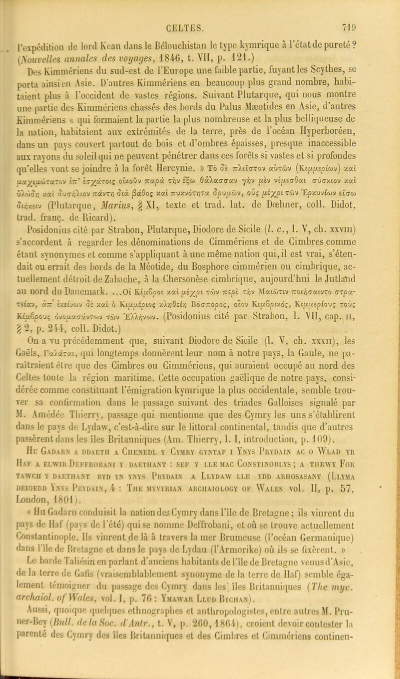 l'expédition de lord lu-an dans le Bélouchistan le type kymrique à l'état de pureté? (Nouvelles annales des voyages, 1846, t. VII, p. 121.) Des Kimmériens du sud-est de l'Europe une faible partie, fuyant les Scythes, se porta ainsi en Asie. D'autres Kimmériens en beaucoup plus grand nombre, habi- taient plus à l'occident de vastes régions. Suivant Plutarque, qui nous montre une partie des Kimmériens chassés des bords du Palus Mceotides en Asie, d'autres Kimmériens « qui formaient la partie la plus nombreuse et la plus belliqueuse de la nation, habitaient aux extrémités de la terre, près de l'océan Hyperboréen, dans un pays couvert partout de bois et d'ombres épaisses, presque inaccessible aux rayons du soleil qui ne peuvent pénétrer dans ces forêts si vastes et si profondes qu'elles vont se joindre à la forêt Hercynie. » Tô Sï T&zïazov aÙTûv (Ki^îoîwj) /.où ■j.'j.yijL'Jiia.-'j-J l-~ ï^yy-oiç otV.oOv izapcf. Tfp k%a> Qàlocaaa-J yhi> uèv vépscôai gûg/.lov y.cà vknSr, xcti S-j<ri}lio-J îtâ-JTfl Sià fiàQoç xat 7ry/.yôr/jT« Spvp.ûv, ouç jxé^piTwv 'Ep/.wjlw zîatù fcfcsa (Plutarque, Marius, § XI, texte et trad. lat. de Drelmer, coll. Didot, trad. franc, de Ricard). Posidonius cité par Strabon, Plutarque, Diodore de Sicile (/. c, 1. V, ch. xxvm) s'accordent à regarder les dénominations de Cimmériens et de Cimbres comme étant synonymes et comme s'appliquant à une même nation qui, il est vrai, s'éten- dait ou errait des bords de la Méotide, du Bosphore cimmérien ou cimbrique, ac- tuellement détroit de Zabache, à la Chersonèse cimbrique, aujourd'hui le JutlaUd au nord du Danemark. ...01 Kiuêpoi /.ai fts%0c ™v Trspjt tyjv MaiwTtv izoir,(j!x.fJzo arpe- ■ziiarj, v.tt ixEÔMUv oz /.cà b Kipipipio; xkrjBevn BdcTropoç, otov Kipëpw.6;, Kiuj/Epîov; roù; Ktpêpouç ôvoptacrâvTtav t&jv 'EAÀijvwv. (Posidonius cité par Strabon, 1. VII, cap. n, \ 2, p. 244,' coll. Didot.) On a vu précédemment que, suivant Diodore de Sicile (1. V, ch. xxxn), les Gaëls, Veàâxca-, qui longtemps donnèrent leur nom à notre pays, la Gaule, ne pa- raîtraient être que des Cimbres ou Cimmériens, qui auraient occupé au nord des Celtes toute la région maritime. Cette occupation gaélique de notre pays, consi- dérée comme constituant l'émigration kymrique la plus occidentale, semble trou- ver sa confirmation dans le passage suivant des triades Galloises signalé par M. ktaédée Thierry, passage qui mentionne que des Cymry les uns s'établirent dans le pays de Lydaw, c'est-à-dire sur le littoral continental, tandis que d'autres passèrent dans les îles Britanniques (Am. Thierry, 1. I, introduction, p. 109). Hu Gadarn a ddaetii a Chenedl y Cïmry gyntaf i Ynys Prydain ac o Wlad yr H\F A ELWIR DeFFROBANI Y DAETIIANT : SEF Y LLE MAC CoNSTINOBLYS A TIIRWY FOR TAWCH Y DAETIIANT UYD YN YNYS PltYDAIN A LLYDAW LLE YDD AR1IOSASAKT (LiLÏMA diuoedd Ïkti Potmik, 4 : Tue myvyrian arciiaiology of Wales vol. II, p. 57, London, 1801 ). » Hu Gadarn conduisit la nation des Cymry dans l'île de Bretagne ; ils vinrent du pays de Haf (pays de l'été) qui se nomme Deffrobani, et où se trouve actuellement Constantiiiople. Ils vinrent de là à travers la nier Brumeuse (l'océan Germanique) dans l'île de Bretagne et dans le pays de Lydau (l'Armorikc) où ils se fixèrent. » Le barde Taliésin en parlant d'anciens habitants de l'île de Bretagne venusd'Asie, de la terre de Gafis (vraisemblablement synonyme de la terre de Haf) semble éga- lement témoigner du passage des Cymry dans les îles Britanniques (The myv. archaiol. of Wales, vol. I, p. 76: Ymawar Llud Bïciian). Aussi, quoique qaélqnea ethnographes et anthropologies, entre autres M. Pru- ner-Bey (Bull, rie la Soc. dAnlr., t. V, p. 200,1864), croient devoir contester la parenté des Cymry des îles Britanniques et des Cimhres et Cimmériens continen-