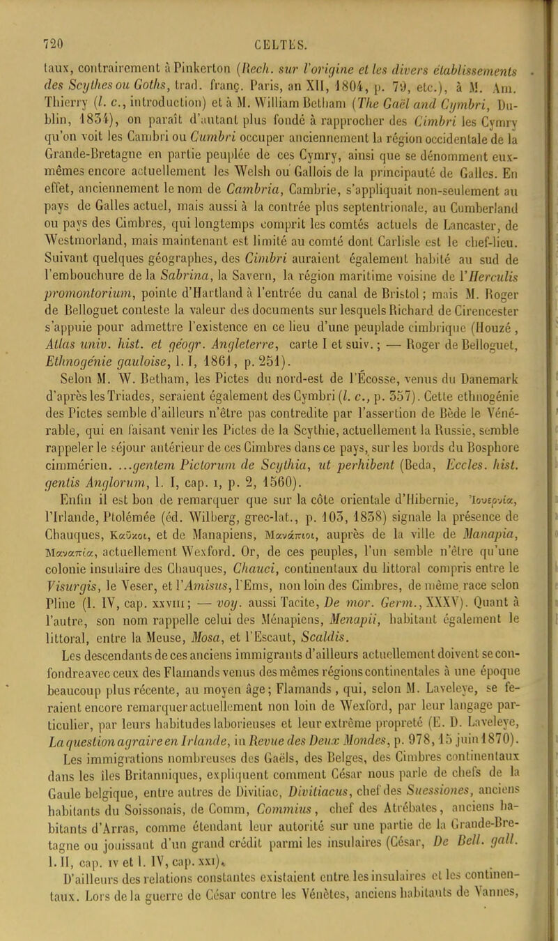 taux, contrairement àPinkerton (RecJt. sur l'origine et les divers établissements des Scythes ou Gotlis, fcrâd. franç. Paris, an XII, J804, n. 79, etc.), à jfl. Am. Thierry (/. c, introduction) et à M. William BeLliam (The Gaël and Cymbri, Du- blin, 1834), on paraît d'autant plus fondé à rapprocher des Cimbri les Cymry qu'on voit les Cambri ou Cumbri occuper anciennement la région occidentale de la Grande-Bretagne en partie peuplée de ces Cymry, ainsi que se dénomment eux- mêmes encore actuellement les Welsh ou Gallois de la principauté de Galles. En effet, anciennement le nom de Cambria, Cambrie, s'appliquait non-seulement au pays de Galles actuel, mais aussi à la contrée plus septentrionale, au Cumberland ou pays des Cimbres, qui longtemps comprit les comtés actuels de Lancaster, de Westmorland, mais maintenant est limité au comté dont Carlisle est le chef-lieu. Suivant quelques géographes, des Cimbri auraient également habité au sud de l'embouchure de la Sabri7ia, la Savern, la région maritime voisine de VHerculis promontorium, pointe d'Hartland à l'entrée du canal de Bristol; mais M. Boger de Belloguet conteste la valeur des documents sur lesquels Bichard de Cirencester s'appuie pour admettre l'existence en ce lieu d'une peuplade cimbrique (Houzé , Atlas univ. hist. et géogr. Angleterre, carte I et suiv. ; — Boger de Belloguet, Ethnoge'nie gauloise, 1.1, 1861, p. 251). Selon M. W. Betham, les Pietés du nord-est de l'Ecosse, venus du Danemark d'après les Triades, seraient également des Cymbri (/. c., p. 357). Cette ethnogénie des Pietés semble d'ailleurs n'être pas contredite par l'assertion de Bède le Véné- rable, qui en faisant venir les Pietés de la Scythie, actuellement la Bussie, semble rappeler le séjour antérieur de ces Cimbres dans ce pays, sur les bords du Bosphore cimmérien. ...gentem Pictorum de Scythia, ut perhibent (Beda, Eccles. hist. genlis Anglorum, 1. I, cap. i, p. 2, 1560). Enfin il est bon de remarquer que sur la côte orientale d'Ilibernie, 'lovep-Az, l'Irlande, Plolémée (éd. Wilberg, grec-lat., p. 103, 1838) signale la présence de Chauques, KaOzoï, et de Manapiens, Mavân-iot, auprès de la ville de Manapia, Mava7rta, actuellement Wexford. Or, de ces peuples, l'un semble n'être qu'une colonie insulaire des Cbauques, Chauci, continentaux du littoral compris entre le Visurgis, le Veser, et VAmisus, PEms, non loin des Cimbres, de même race selon Pline (1. IV, cap. xxvm; — voy. aussi Tacite, De mor. Gen/i., XXXV). Quant «à l'autre, son nom rappelle celui des Ménapiens, Menapii, habitant également le littoral, entre la Meuse, Mosa, et l'Escaut, Scaldis. Les descendants de ces anciens immigrants d'ailleurs actuellement doivent secon- fondreavecceux des Flamands venus des mêmes régions continentales à une époque beaucoup plus récente, au moyen âge; Flamands , qui, selon M. Laveleye, se fe- raient encore remarquer actuellement non loin de Wexford, par leur langage par- ticulier, par leurs habitudes laborieuses et leur extrême propreté (E. D. Laveleye, La question agraire en Irlande, in Revue des Deux Mondes, p. 978,15 juin 1870). Les immigrations nombreuses des Gaëls, des Belges, des Cimbres continentaux dans les iles Britanniques, expliquent comment César nous parle de chefs de la Gaule belgique, entre autres de Divitiac, Divitiacus, chef des Suessiones, anciens habitants du Soissonais, de Comm, Commius, chef des Atrébatcs, anciens ha- bitants d'Arras, comme étendant leur autorité sur une partie de la Grande-Bre- tagne ou jouissant d'un grand crédit parmi les insulaires (César, De Bell. gall. 1. II, cap. iv et 1. IV, cap. xxi)* D'ailleurs des relations constantes existaient entre les insulaires cl les continen- taux. Lois delà guerre de César contre les Vénètes, anciens habitants de Vannes,