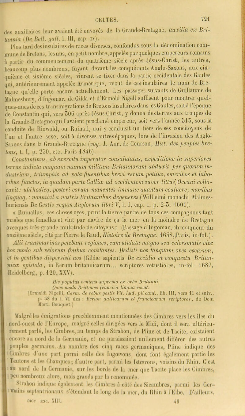des auxiliaiies leur avaient été envoyés de la Grande-Bretagne, aux Ma ex Bri- tannia [De. Dell. gall. L. III, cap. ix). Plus lard des insulaires de races diverses, confondus sous la dénomination com- mune de Bretons, lesuns, en petit nombre, appelés par quelques empereurs romains à partir du commencement du quatrième siècle après Jésus-Christ, les autres, beaucoup plus nombreux, fuyant devant les conquérants Anglo-Saxons, aux cin- quième et sixième siècles, vinrent se fixer dans la partie occidentale des Gaules qui, antérieurement appelée Armorique, reçut de ces insulaires le nom de Bre- tagne qu'elle porte encore actuellement. Les passages suivants de Guillaume de Malmesbury, d'Ingomar, de Gilda et d'Ermold Nigell suffisent pour montrer quel- ques-unes de ces transmigrations de Bretons insulaires dans les Gaules, soit à i'époquc de Constantin qui, vers 506 après Jésus-Clirist, y donna des terres aux troupes de la Grande-Bretagne qui l'avaient proclamé empereur, soit vers l'année 515, sous la conduite de Riowald, ou Ruinall, qui y conduisit un tiers de ses concitoyens de l'un et l'autre sexe, soit à diverses autres époques, lors de l'invasion des Anglo- Saxons dans la Grande-Bretagne (voy. J. Aur. dj Courson, Hist. des peuples bre- tons, t. I, p. 550, etc. Paris 1846). Constantinus, ab exercitu imperator consalutatus, expeditione in superiores terras indicta magnam maman militum Drilannorum abduxit per quorum in- dustriam, triumphis ad vola fluentibus brevi rerum polilus, emeritos et labo- ribus functos, in quadamparteGalliœ ad occidentem super litlus]Oceani collo- cavit: ubiliodieq. posteri eorum manentes immane quantum coaluere, moribus linguaq. : nonnihil a noslris Drilannibus dégénères (Willielmi monachi Malmes- buriensis DeGestis regum Anglorum libri V, 1. I, cap. i, p. 2-5. 1601). « Ruiuallus, ces choses oyes, print la tierce partie de tous ces compagnons tant masles que femelles et vint par navire de ça la mer en la moindre de Bretagne avecques très-grande multitude de citoyens » (Passage d'Ingomar, chroniqueur du onzième siècle, cité par Pierre le Baud, Histoire de Bretagne, 1658,'.Paris, in fol.). Alii lransmarinospeleba.nl regiones, cumululalu magno seu celersmatis vice hoc modo sub velorum finibus constantes. Dedisli nos tanquam oves escarum, et in gentibus dispersisli nos (Gildœ sapientis De excidio et conquestu Britan- nicœ epislola, in Rerum britanuicarum.., scriptores vetustiores, in-fol. 1687, Heidelberg, p. 120, XXV). Hic populut ventent suj>remo ex orbe Britanni, Quos modo Britloncs fruncica lingua vocal. Brmoldi Kigelli, Cann. de rébus rjeslis VU. l.ud. piicant., lil). III, vers 11 etsuiv., p. 58 du i. VI des : licrum galUcarum cl francicarum scriptores, de Doui Mart. Bouquet.) Malgré les émigrations précédemment mentionnées des Gimbres vers les îles du nord-ouest de l'Europe, malgré celles dirigées vers le Midi, dont il sera ultérieu- rement parlé, les Cimhres, au temps de Strabon, de Pline et de Tacite, existaient encore au nord de la Germanie, et ne paraissaient nullement différer des autres peuples germains. Au nombre (les cinq races germaniques, Pline indique des Cirnbres d'une part parmi celle des Ingœvons, dont font également partie les Teutons et les Chauques ; d'autre pari, parmi les Utœvons, voisins du Rhin. C'est au nord de la Germanie, sur les bords de la mer (pie Tacite place les Cirnbres, ; peu nombreux alors, mais grands par la renommée. Slrabon indique également les Cirnbres à côté des Sicambres, parmi les Ger- mains septentrionaux s'étciiclanl lu long de la mer, du Rhin à l'Elbe. D'ailleurs, oicr tac. MM. 40