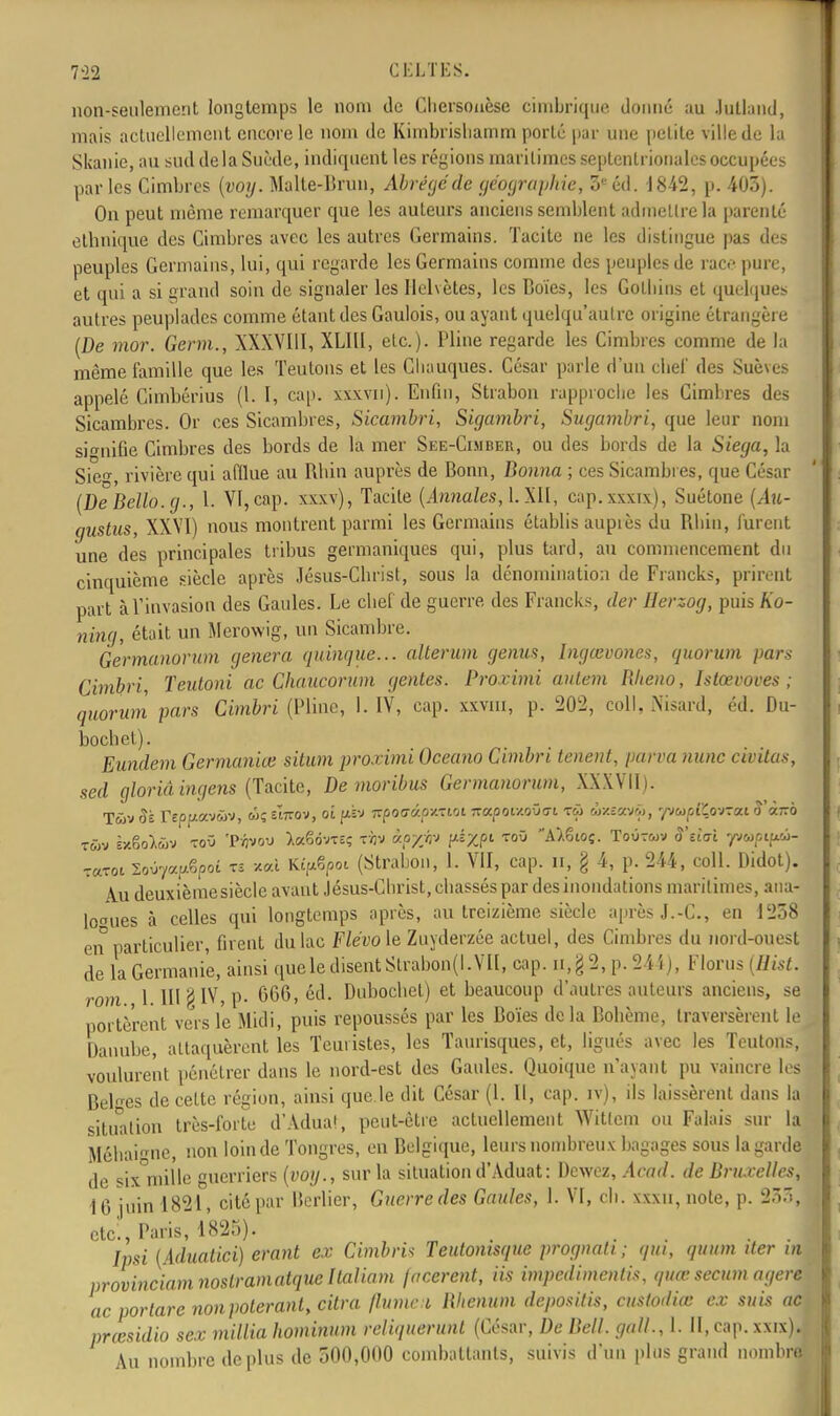 7-22 CELTES. non-seulement longtemps le nom de Ohersouèse cimbrique donné au Jutland, mais actuellement encore le nom de Khnbrishamm porté pur une petite ville de la Skanie, au sud delà Suède, indiquent les régions maritimes septentrionales occupées parles Cimbres (voy. Malte-Brun, Abrégé dè géographie, 3e éd. 18-42, p. 403). On peut même remarquer que les auteurs anciens semblent admettre la parenté ethnique des Cimbres avec les autres Germains. Tacite ne les dislingue pas des peuples Germains, lui, qui regarde les Germains comme des peuples de race pure, et qui a si grand soin de signaler les Helvètes, les Boïes, les Gotbins et quelques autres peuplades comme étant des Gaulois, ou ayant quelqu'autre origine étrangère (De mor. Germ., XXXVIII, XLIll, etc.). Pline regarde les Cimbres comme de la même famille que les Teutons et les Cbauques. César parle d'un clief des Suèves appelé Cimbérius (l. I, cap. xxxvn). Enfin, Strabon rapproche les Cimbres des Sicambres. Or ces Sicambres, Sicambri, Sigambri, Sugambri, que leur nom signifie Cimbres des bords de la mer See-Cimber, ou des bords de la Siega, la Sie«-, rivière qui afflue au Rhin auprès de Bonn, Donna ; ces Sicambres, que César (De Dello. g., I. VI, cap. xxxv), Tacite (Annales, cap.xxxix), Suétone (Au- gustus, XXVI) nous montrent parmi les Germains établis auprès du Rhin, lurent une des principales tribus germaniques qui, plus tard, au commencement du cinquième siècle après Jésus-Christ, sous la dénomination de Francks, prirent part à l'invasion des Gaules. Le chef de guerre des Francks, der Herzog, puis Ko- ning, était un Merowig, un Sicambre. Germanorum gênera quinque... allerum genus, Ingœvones, quorum pars Cimbri, Teutoni ac Ghaucorum génies. Proximi ailtem Rheno, Islœvoves ; quorum pars Cimbri (Pline, 1. IV, cap. xxvm, p. 202, coll. Nisard, éd. Du- bochet). Eundem Germaniœ situm proximi Oceano Cimbri tenent, parva nunc mitas, sed gloriâ ingens (Tacite, De moribus Germanorum, XXXVII). Twv Si repf*av<âv, fwrov, ai pà-j ■xpotjûpv.-zioi 7ra/Jor/.oO(7i t3 (w*£avi>, yvwp(Çovfat cTà7ro twv îx&oi&v toO 'JMjvou X*6draç Tyjv àpyw pifât toO AàSioç. Toutwv S'eiai yvupifuù- -a-zoï lo^apêpoi tu xal Ki^poi (Strabon, l. VII, cap. ir, § 4, p. 244, coll. Didot). Au deuxièinesiècle avant Jésus-Christ, chassés par des inondations maritimes, ana- logues à celles qui longtemps après, au treizième siècle après J.-C, en 1258 en particulier, firent du lac Flévo le Zuyderzée actuel, des Cimbres du nord-ouest de la Germanie, ainsi que le disent Slrabon(l. VII, cap. n,§2, p. 244), Florus (Hist. rom 1 III §IV, p. 066, éd. Dubochet) et beaucoup d'autres auteurs anciens, se portèrent vers le Midi, puis repoussés par les Boïes delà Bohème, traversèrent le Danube, attaquèrent les Teuristes, les Taurisques, et, ligués avec les Teutons, voulurent pénétrer dans le nord-est des Gaules. Quoique n'ayant pu vaincre les Belles de celte région, ainsi que.le dit César (1. II, cap. rv), ils laissèrent dans la situation très-forte d'Adua!, peut-être actuellement Witlem ou Falais sur la Méhaigne, non loin de Tongres, en Belgique, leurs nombreux bagages sous la garde de six°mille guerriers (voy., sur la situation d'Aduat: Dcwez, Acad. de Dru.relles, 16 juin 1821, cité par Berlier, Guerre des Gaules, 1. VI, ch. xxxu, noie, p. 23.1, etc., Paris, 1825). Ipsi (Aduatici) erant ex Cimbris Teulomsque prognati; qui, quum der in provinciamnoslramatquehaliam jacerent, iis impedimentis, quœsecwn agere ac portare nonpolerant, titra flumeil Wicnum depositis, cMiodÙÊ ex suis ad prœsidio sex milita hominum reliquerunl (César, De Dell, gatt., 1. II, cap. xxix). Au nombre déplus de 500,000 combattants, suivis d'un plus grand nombre