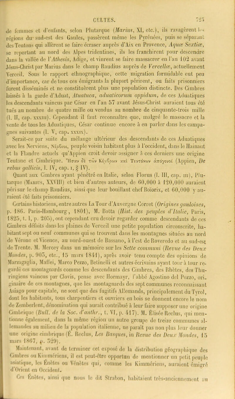 de femmes et d'enfants, selon Plutarque (Marias, XI, etc.), ils ravagèrent li-s résions du- sud-est des Gaides, passèrent même les Pyrénées, puis se séparant des Teutons qui allèrent se faire écraser auprès d'Aix en Provence, Aquœ Sextiœ, se reportant au nord des Alpes tridentines, ils les franchirent pour descendre dans la vallée de VAthesis, Adige, et vinrent se faire massacrer en l'an 102 avant Jésus-Christ par Marins dans le champ Raudius auprès de Vercellœ, actuellement Yerceil. Sous le rapport ethnographique, cette migration formidable eut peu d'importance, car de tous ces émigrants la plupart périrent, ou faits prisonniers furent disséminés et ne constituèrent plus une population distincte. Des Cimbres laissés à la garde d'Aduat, Ataataca, aduaticorum oppidum, de ces Adûatiques les descendants vaincus par César en l'an 57 avant Jésus-Christ auraient tous été tués au nombre de quatre mille ou vendus au nombre de cinquante-trois mille (1. II, cap. xxxm). Cependant il faut reconnaître que, malgré le massacre et la vente de tous les Adûatiques, César continue encore à en parler dans les campa- gnes suivantes (1. V, cap. xxxix). Serait-ce par suite du mélange ultérieur des descendants de ces Adûatiques avec les Nerviens, NépStot, peuple voisin habitant plus à l'occident, dans le Hainaut et la Flandre actuels qu'Appien croit devoir assigner à ces derniers une origine Teutone et Cimbrique. THo-av §k twv K£u6p<uv /.ai Teurdvwv ànôyovoi (Appien, De rebas gallicis, 1. IV, cap. i, § IV). Quant aux Cimbres ayant pénétré en Italie, selon Florus (I. III, cap. m), Plu- tarqûe (Marics, XXVIII) et bien d'autres auteurs, de 60,000 à 120,000 auraient péri sur le champ Raudius, ainsi que leur bouillant chef Boïorix, et 60,000 y au- raient été fads prisonniers. Certains historiens, entre autres La Tour d'Auvergne Corret (Origines gauloises, p. 186. Paris-Hambourg, 1801), M. Botta (Hist. des peuples d'Italie, Paris, 1825, t. 1, p. 205), ont cependant cru devoir regarder comme descendants de ces Cimbres défaits dans les plaines de Verceil une petite population circonscrite, ha- bitant sept ou neuf communes qui se trouvent dans les montagnes situées au nord de Vérone etVicence, au nord-ouest de Bassano, à l'est de Roveredo et au sud-est de Trente. M. Mercey dans un mémoire sur les Setle communi (Revue des Deux Mondes, p. 905, etc., 15 mars 18il), après avoir tenu compte des opinions de Mar/agaglia, Maffei, Marco Pezzo, Betinelli et autres écrivains ayant tour à tour re- gardé ces montagnards comme les descendants des Cimbres, des Bhètes, des Thu- ringiens vaincus paT Clovis, pense avec Normayr, l'abbé Agoslino del Pozzo, ori- ginaire de ces montagnes, que les montagnards des sept communes reconnaissant ânagO pour capitale, ne sont que des fugitifs Allemands, principalement du Tyrol, dont les habitants, tous charpentiers et ouvriers en bois se donnent encore le nom de Zemberlent, dénomination qui aurait contribué à leur faire supposer une origine Cimbrique (liull. de la Soc. d'anlhr., t. VI, p. 417). M. filisée Reclus, qui men- tionne également, dans la môme région un autre groupe de treize communes al- lemandes au milieu de la population italienne, ne paraît pas non plus leur donner une origine cimbrique Œ. Reclus, Les basques, in Revue des Dcu.r Mondes, 15 mars 1807, p. 529). Maintenant, avant de terminer cet exposé de la distribution géographique des Cimbres ou Kimmériens, il est peut-être opportun de mentionner un petit peuple asiatique, les Knctes ou Vénètes qui, comme les Kimmériens, auraient émigré d'Orient en Occident. Ces Énètes, ainsi que BOUS le dit Strabon, habitaient très-anciennement nu