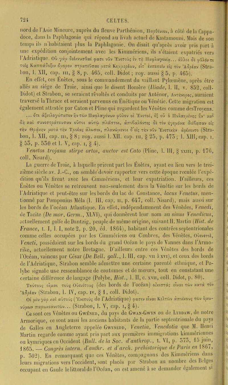 nord do l'Asie Mineure, auprès du fleuve Parthénion, m&p$ivim>, à côté delà Cappa- doce, dans la Paphlagonie qui répond au livah actuel de Kastamouni. Mais de son temps ils n'habitaient plus la Paphlagonie. On disait qu'après avoir pris part à une expédition conjointement avec les Kimmériens, ils s'étaient expatriés vers l'Adriatique. Où yàp StlxiivorOad ya.ai vOv 'Evsfoù; h ■:?, r[ocf\arf&iilq... ctWai oà rôXdv-rt -oïç KaTTTTâ'îoHiv 5y.opo-j oroaTîûo-at u.ixà Kiv.yîot'wv, e'it' i/.-cTîh il; rov 'Aooiav (Stra- bon, 1. XII, cap. m, § 8, p. 465, coll. Didot ; voy. aussi § 5, p. 465). En effet, ces Enètes, sous le commandement du vaillant Pylœmène, après être allés au siège de Troie, ainsi que le disent Homère (Iliade, 1. II, v. 852, coll- Didot) et Strahon, se seraient révoltés et conduits par Anténor, Avrijvoooj, auraient traversé laTlirace et seraient parvenus en Énétique ou Vénélie. Cette migration est également attestée par Caton et Pline qui regardent les Vénètes comme desTroyens. ... ôrt à;io).oywT«-ov flv T&jv ITay'Àayovcov yû).ov oi 'Evârot, où b ïïvl.cr.ij.hr,- rX v.yX ojj /ai ffovso-rpKTcutxav où-rot aù-rù 7r).ëî(7Tot, à-oêa).6vTec Si ton rjyeuôva Jtlêjjcow sir •njv Qçû./.nv fxerà tïjv Tpoiaç â),M<7w, îr^avcôixevot fî'et; tàv vûv 'EvEftxrpi êwpfxovTO (Stra- bon, 1. XII, cap. m, § 8 ; voy. aussi 1. XII. cap. m, g 25, p. 475 ; 1. XIII, cap. i, §53, p. 530 et 1. V, cap. i, § 4). Venetos trojana stirpe ortos, auctor est Cato (Pline, 1. III, g xxrir, p. 170, coll. Nisard). La guerre de Troie, à laquelle prirent parties Énètes, ayant eu lieu vers le trei- zième siècle av. J.-C, on semble'devoir rapporter vers cette époque reculée l'expé- dition qu'ils firent avec les Cimmériens, et leur expatriation. D'ailleurs, ces Enètes ou Yénètes se relrouvent non-seulement dans la Vônétic sur les bords de l'Adriatique et peut-être sur les bords du lac de Constance, lacus Venetus, men- tionné par Pomponius Mêla (1. III, cap. n, p. 647, coll. Nisard), mais aussi sur les bords de l'océan Atlantique. En effet, indépendamment des Vénèdes, Yenedi, de Tacite (Demor. Germ., XLVI), qui donnèrent leur nom au sinus Venedicus, actuellement golfe de Dantzig, peuple de même origine, suivant II. Martin (Hist. de France, t. I, 1. I, note 2, p. 20, éd. 1864), habitant des contrées septenlrionales comme celles occupées par les Cimmériens ou Cimbres, des Vénètes, OùsvctoI, Veneti, possédaient sur les bords du grand Océan le pays de Vannes dans l'Armo- rike, actuellement notre Bretagne. D'ailleurs entre ces Vénètes des bords de l'Océan, vaincus par César (De Bell, gall., 1. III, cap. vu à xvi), et ceux des bords de l'Adriatique, Strabon semble admettre une certaine parenté ethnique, et Po- lybe signale une ressemblance de coutumes et de mœurs, tout en constatant une certaine différence de langage (Polybe, Hist., 1. II, c. xvu, coll. Didot, p. 80). Toutou? oïpai toù; Oùîvîtouç (des bords de l'océan) ohirrrà.; shv.i tôv sucra! to-j 'kSplxv (Strabon, 1. IV, cap. iv, § 1, coll. Didot). Oi (jLivyùp /.ai aÙToù; ('Evstoù; de l'Adriatique) yao-iv slvat Ke).tcov à-oî/ov; Tâï hpu- (Strabon, 1. V, cap. i, § 4). Ce sont ces Yénètes ou Gwéned, du pays de Gwan-Gwyn ou de Lyddaw, de notre Armorique, ce sont aussi les anciens habitants de la partie septentrionale du pays de Galles en Angleterre appelée Gwynedd, Venetia, Venedotia que M. Henri Martin regarde comme ayant pris part aux premières immigrations kimmériennes ou kymriques en Occident (Bull, de la Soc. d'attthwp., t. VI, p. 573, 15 juin, 1865. — Congrès intern. d'anlhr. et d'arch. préhistorique de Paris en 1867, p. 502). En remarquant que ces Vénètes, compagnons des Kimmériens dans leurs migrations vers l'occident, sont placés par Strabon au nombre des Delges occupant eu Gaule le littoral de l'Océan, on est amené à se demander également si