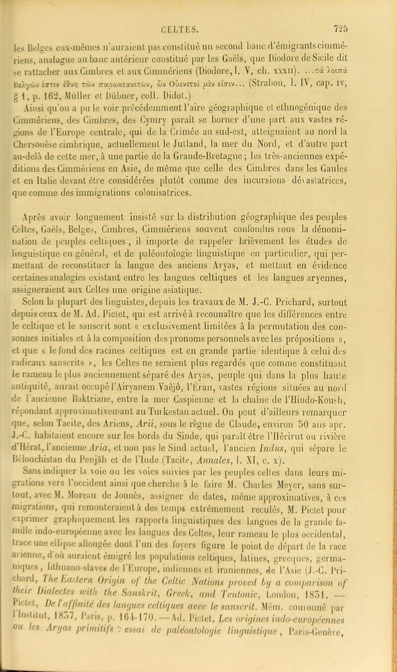 les Belges eux-mêmes n'auraient pas constitué un second banc d'émigrants cimmé- riens, analogue au banc antérieur constitué par les Gaëls, que Diodore de Sicile dit se rattacher aux Cimbres et aux Cimmériens (Diodore, 1. V, ch. xxxii). ...■zàïomà. BÙySfj sotiv iùvr, xwv jrapuxeoïtxûv, OùsvîToi {jlïj dau... (Stl'al)Oll, 1. IV, cap. IV, g I, p. 162, Huiler et Dûbner, coll. Didot.) Ainsi qu'on a pu le voir précédemment l'aire géographique cl ethnogéniqUe des Cimmériens, des Cimbres, des Cymry parait se borner d'une paît aux vastes ré- gions de l'Europe centrale, qui de la Crimée au sud-est, atteignaient au nord la Chersonèse cimbrique, actuellement le Jutland, la mer du Nord, et d'autre part au-delà de cette mer, à une partie de la Grande-Bretagne ; les très-anciennes expé- ditions des Cimmériens en Asie, de même que celle des Cimbres dans les Gaules et en Italie (levant être considérées plutôt comme des incursions dévastatrices, que comme des immigrations colonisatrices. Après avoir longuement insisté sur la distribution géographique des peuples Celtes, Gaëls, Belges, Cimbres, Cimmériens souvent confondus sous la dénomi- nation de peuples celtiques , il importe de rappeler brièvement les études de linguistique en général, et de paléontologie linguistique en particulier, qui per- mettant de reconstituer la langue des anciens Aryas, et mettant en évidence certaines analogies existant entre les langues celtiques et les langues aryennes, assigneraient aux Celtes une origine asiatique. Selon la plupart des linguistes, depuis les travaux de M. J.-C. Prichard, surtout depuis ceux de M. Ad. Pictet, qui est arrivé à reconnaître que les différences entre le celtique et le sanscrit sont « exclusivement limitées à la permutation des con- sonnes initiales et à la composition des pronoms personnels avec les prépositions », et que « le fond des racines celtiques est en grande partie identique à celui des radicaux sanscrits », les Celtes ne seraient plus regardés que comme constituant le rameau le plus anciennement séparé des Aryas, peuple qui dans la plus haute antiquité, aurait occupé l'Airyanem Vaèjô, l'Éraii, vastes régions situées au nord de l'ancienne Baktriane, entre la mer Caspienne et la chaîne de l'Hindo-Koush, répondant approximati veinant au Tuikestau actuel. On peut d'ailleurs remarquer que, selon Tacite, des Ariens, Arii, sous le règne de Claude, environ 50 ans apr. J.-C. habitaient encore sur les bords du Sinde, qui paraît être l'Ilérirut ou rivière d'Hérat, l'ancienne Aria, et non pas le Siud actuel, l'ancien Indits, qui sépare le Bélouchislan du Penjâb et de l'Inde (Tacite, Annales, 1. XI, c. x). Sans indiquer la voie ou les voies suivies par les peuples celles dans leurs mi- grations vers l'occident ainsi que cherche à le faire M. Charles Meyer, sans sur- tout, avec M. Moreau de Jonnès, assigner de dates, même approximatives, à ces migrations, qui remonteraient à des temps extrêmement reculés, M. Pictet pour exprimer graphiquement les rapports linguistiques des langues de la grande fa- mille fado-européenne avec les langues des Celtes, leur rameau le plus occidental, trace une ellipse allongée dont l'un des foyers figure le point de départ de la race ai jeune, d'ofl auraient émigré les populations celtiques, latines, grecques, germa- niques, hthnano-slaves de l'Kuropo, indiennes et iraniennes, de l'Asie (J.-G. l'ri- febard, TheEastern ()ri;/in of the Cellic Nations proved by a comparison of Wetr Dialectes with the Sanskrit, Greek, and Teulonic, London, 1851, — pictet, De t affinité dis langues celtique» avec le sanscrit. M6m. couronné par 1 In^tut, 1857, Par», p. 104-170.— Ad. Mm, Le* origines indo-européennes ou les Aryas primitifs v essai de paléontologie linguistique, Paris-Genève,