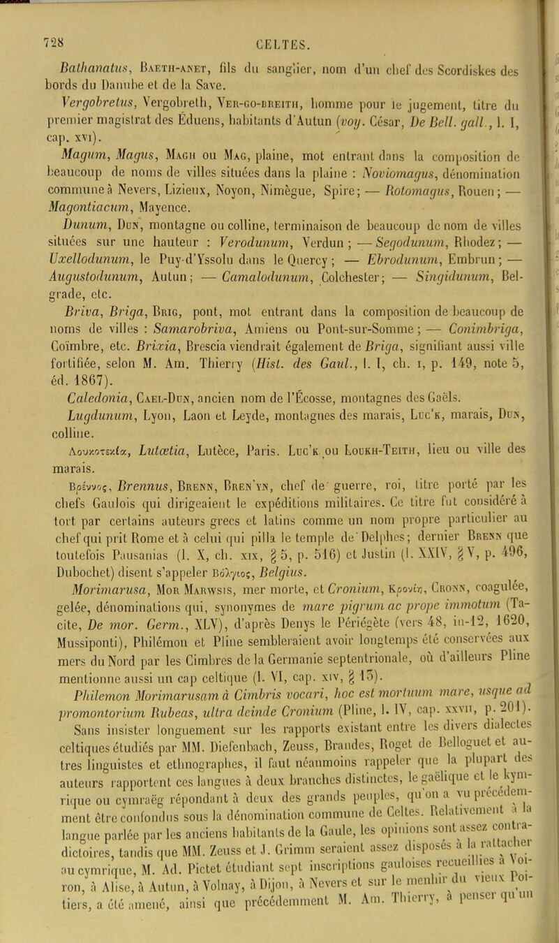 Bathanatus, Baetii-anet, fils du sanglier, nom d'un clief des Scordiskes des bords du Danube et de la Save. Vergobretus, Vergobrelh, Ver-go-breitii, bonime pour le jugement, litre du premier magistrat des Éduens, habitants d'Autun (voy. César, De Bell, gall., 1. [, cap. xvi). Magum, Magus, Magii ou Mag, plaine, mot entrant dans la composition de beaucoup de noms de villes situées dans la plaine : Noviomagvs, dénomination commune à Nevers, Lizieux, Noyon, Nimègue, Spire; — Rotomagus, Rouen; — Magontiacum, Mayence. Danum, Dun, montagne ou colline, terminaison de beaucoup de nom de villes situées sur une hauteur : Verodunum, Verdun;—Segodunum, Rhodez; — Uxellodunum, le Puy-d'Yssolu dans le Qnercy ; — Ebrodunum, Embrun ; — Augustodunum, Autun ; — Camalodunum, Colchester; — Singidanum, Bel- grade, etc. Briva, Briga, Brig, pont, mot entrant dans la composition de beaucoup de noms de villes : Samarobriva, Amiens ou Pont-sur-Somme ; — Conimbriga, Goïmbre, etc. Brixia, Brescia viendrait également de Briga, signifiant aussi ville fortifiée, selon M. Arn. Thierry (Hist. des Gaul., I. I, ch. i, p. 149, note 5, éd. 1867). Caledonia, Cael-Dun, ancien nom de l'Ecosse, montagnes desGaëls. Lugdunum, Lyon, Laon et Leyde, montagnes des marais, Lxc'k, marais, Dus, colline. Aouy.oTe-/.(a, Lutœtia, Lutèce, Paris. Luc'k. ou Loukh-Teith, lieu ou ville des marais. B/3ÉWOÇ, Brennus, Brenn, Bren'yn, chef de guerre, roi, litre porté par les chefs Gaulois qui dirigeaient le expéditions militaires. Ge titre fut considéré à tort par certains auteurs grecs et latins comme un nom propre particulier au chef qui prit Rome et à celui qui pilla le temple de'Delphes; dernier Brenn que toutefois Pausanias (1. X, ch. xix, §5, p. 516) et Justin (I. XXIV, g Y, p. 496, Dubochet) disent s'appeler Bd^toç, Belgius. Morimarusa, Mor Marwsis, mer morte, et Cronium, Kpovir,, Cronn, coagulée, gelée, dénominations qui, synonymes de mare pigrumac prope immotum (Ta- cite, De mor. Germ., XLV), d'après Denys le Périégèle (vers 48, in-12, 1620, Mussiponti), Philémon et Pline sembleraient avoir longtemps été conservées aux mers du Nord par les Cimbrcs de la Germanie septentrionale, où d'ailleurs Pline mentionne aussi un cap celtique (1. VI, cap. xiv, g 13). Philémon Morimarusamà Cimbris vocari, hoc est morluum mare, usque ad promontorium Rubeas, ultra deinde Cronium (Pline, 1. IV, cap. xxvn, p. 201). Sans insister longuement sur les rapports existant entre les divers dialectes celtiques étudiés par MM. Diefenbach, Zeuss, Brandes, Roget de Belloguet et au- tres linguistes et ethnographes, il fout néanmoins rappeler que la plupart des auteurs rapportent ces langues à deux branches distinctes, le gaélique et le kym- riqueoù cymraëg répondant à deux des grands peuples, qu'on a vu précédem- ment cire confondus sous la dénomination commune de Celles. Relativement a la langue parlée par les anciens habitants de la Gaule, les opinions sont a.scz cou - a- dictoires, tandis que MM. Zeuss et J. Grimm seraient assez d.sposes a aucymrique, M. Ad. Pictet étudiant sept inscriptions gauloises recueillies a Wn- ron, à Alise, à Autun, à Volnay, à Dijon, à Nevers et sur le n.cnhu du vieux l o - tie! s, a été amené, ainsi que précédemment M. Am. Thierry, a penser qu un