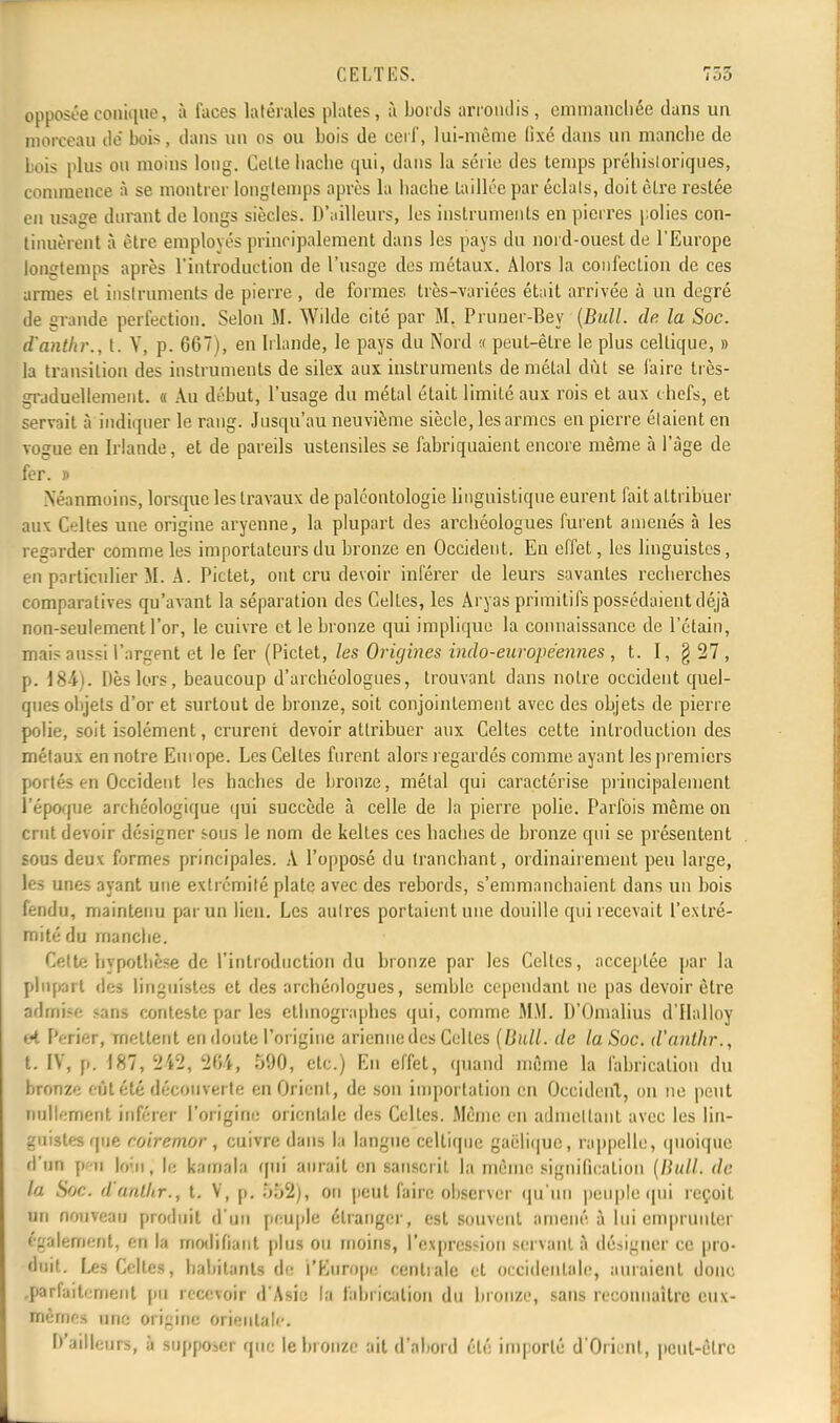 opposée conique, à faces latérales plates, à bords arrondis, emmanchée dans un morceau de bois, dans un os ou bois de cerf, lui-même fixé dans un manche de bois plus ou moins long. Celte hache qui, dans la série des temps préhistoriques, commence à se montrer longtemps après la hache taillée par éclats, doit cire restée en usage durant de longs siècles. D'ailleurs, les instruments en pierres polies con- tinuèrent à èlrc employés principalement dans les pays du nord-ouest de l'Europe longtemps après l'introduction de l'usage des métaux. Alors la confection de ces armes et instruments de pierre , de formes très-variées était arrivée à un degré de grande perfection. Selon M. Wilde cité par M. Prunèr-Bey (Bull. de. la Soc. d'anthr., t. Y, p. 667), en Irlande, le pays du Nord « peut-être le plus cellique, » la transition des instruments de silex aux instruments de métal dût se faire très- graduellement. « Au début, l'usage du métal était limilé aux rois et aux chefs, et servait l'indiquer le rang. Jusqu'au neuvième siècle, les armes en pierre étaient en vogue en Irlande, et de pareils ustensiles se fabriquaient encore même à l'âge de fer. » Néanmoins, lorsque les travaux de paléontologie linguistique eurent fait attribuer aux Celtes une origine aryenne, la plupart des arcbéologues furent amenés à les regarder comme les importateurs du bronze en Occident. En effet, les linguistes, en particulier M. A. Pictet, ont cru devoir inférer de leurs savantes recherches comparatives qu'avant la séparation des Celles, les Aryas primitifs possédaient déjà non-seulement l'or, le cuivre et le bronze qui implique la connaissance de l'étain, mais aussi l'argent et le fer (Pictet, les Origines indo-européennes , t. I, § 27, p. 184). Dès lors, beaucoup d'archéologues, trouvant dans noire occident quel- ques objets d'or et surtout de bronze, soit conjointement avec des objets de pierre polie, soit isolément, crurent devoir attribuer aux Celtes cette introduction des métaux en notre Europe. Les Celles furent alors regardés comme ayant les premiers portés en Occident les haches de bronze, métal qui caractérise principalement l'époque archéologique qui succède à celle de la pierre polie. Parfois même on crut devoir désigner sous le nom de kelles ces haches de bronze qui se présentent sous deux formes principales. A l'opposé du tranchant, ordinairement peu large, les unes ayant une extrémité plate avec des rebords, s'emmanchaient dans un bois fendu, maintenu par un lien. Les autres portaient une douille qui recevait l'extré- mité du manche. CeUëhypothèse de l'introduction du bronze par les Celtes, acceptée par la plupart ièt linguistes et des archéologues, semble cependant ne pas devoir être admise «ans conteste par les ethnographes qui, comme MM. D'Omalius d'Halloy et Perier, mettent en doute l'origine arienne des Celles (Bull, de la Soc. d'anthr., t. IV, p. 187, 242< 284, 590, etc.) En effet, quand môme la fabrication du bronze eût été découverte en Orient, de son importation en Occident, on ne peut nullement inférer l'origine orientale des Celles. Même en admettant avec les lùlr guistes que roiremor, cuivre dans la langue celtique gaélique, rappelle, quoique d'un peu loin; le kamala qui aurait on sanscrit la même signification (Bull, de la Soc. d'anthr., t. V, p. 552), on peut faire observer qu'un peuple qui reçoit un nouveau produit d'un peuple étranger, est souvent amené à lui emprunter • gaiement, en la modifiant plus ou moins, l'expression servant à désigner ce pro- duit. Les Celtes, habitants rie l'Europe centrale et occidentale, auraient donc .parfaitement pu recevoir d'Asie la fabrication du bronze, sans reconnaître eux- mêmes une origine orientale. D'ailleurs, à supposer que le bronze ait d'abord été importé d'Orient , peut-être