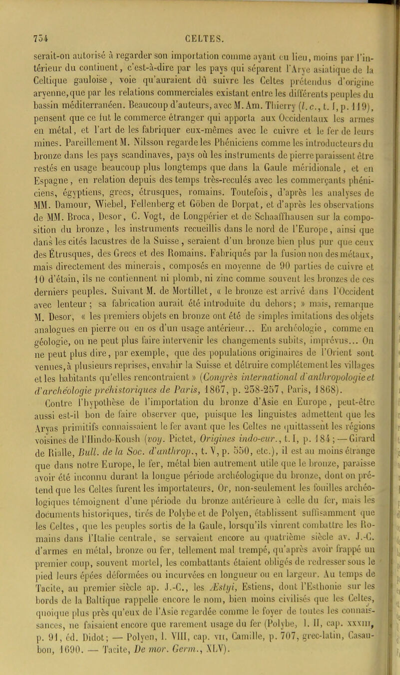 serait-on autorisé à regarder son importation comme ayant eu lien, moins par l'in- térieur du continent, c'est-à-dire par les pays qui séparent l'Arye asiatique de la Celtique gauloise , voie qu'auraient dù suivre les Celles prétendus d'origine aryenne,que par les relations commerciales existant entre les différents peuples du bassin méditerranéen. Beaucoup d'auteurs, avec M. Am. Thierry (Z. c, t. f,p. 119), pensent que ce lut le commerce étranger qui apporta aux Occidentaux les armes en métal, et l'art de les fabriquer eux-mêmes avec le cuivre et le fer de leurs mines. Pareillement M. Nilsson regarde les Phéniciens comme les introducteurs du bronze dans les pays Scandinaves, pays où les instruments de pierre paraissent être restés en usage beaucoup plus longtemps que dans la Gaule méridionale, et en Espagne , en relation depuis des temps très-reculés avec les commerçants phéni- ciens, égyptiens, grecs, étrusques, romains. Toutefois, d'après les analyses de MM. Damour, Wiebel, Fellenberg et Gôben de Dorpat, et d'après les observations de MM. Broca, Desor, C. Vogt, de Longpérier et de Schaalïhausen sur la compo- sition du bronze, les instruments recueillis dans le nord de l'Europe, ainsi que dans les cités lacustres de la Suisse , seraient d'un bronze bien plus pur que ceux des Étrusques, des Grecs et des Romains. Fabriqués par la fusion non des métaux, mais directement des minerais, composés en moyenne de 90 parties de cuivre et 10 d'étain, ils ne contiennent ni plomb, ni zinc comme souvent les bronzes île ces derniers peuples. Suivant M. de Mortillet, « le bronze est arrivé dans l'Occident avec lenteur; sa fabrication aurait été introduite du dehors; » mais, remarque M. Desor, « les premiers objets en bronze ont été de simples imitations des objets analogues en pierre ou en os d'un usage antérieur... En archéologie , comme en géologie, on ne peut plus faire intervenir les changements subits, imprévus... On ne peut plus dire, par exemple, que des populations originaires de l'Orient sont venues,à plusieurs reprises, envahir la Suisse et détruire complètement les villages et les habitants qu'elles rencontraient » (Congrès international danthropologie et d'archéologie préhistoriques de Paris, 1867, p. 258-257, Paris, 1808). Contre l'hypothèse de l'importation du bronze d'Asie en Europe, peut-être aussi est-il bon de faire observer que, puisque les linguistes admettent que les Aryas primitifs connaissaient le fer avant que les Celtes ne quittassent les régions voisines de l'Ilindo-Koush (voy. Pictet, Origines indo-eur., 1.1, p. 184; — Girard de Bialle, Bull, de la Soc. d'anthrop., t. V, p. 550, etc.), il est au moins étrange que dans notre Europe, le fer, métal bien autrement utile que le bronze, paraisse avoir été inconnu durant la longue période archéologique du bronze, dont on pré- tend que les Celtes furent les importateurs. Or, non-seulement les fouilles archéo- logiques témoignent d'une période du bronze antérieure à celle du fer, mais les documents historiques, tirés de Polybe et de Polyen, établissent suffisamment que les Celtes, que les peuples sortis de la Gaule, lorsqu'ils vinrent combattre les lio- mains dans l'Italie centrale, se servaient encore au quatrième siècle av. J.-C. d'armes en métal, bronze ou fer, tellement mal trempé, qu'après avoir frappé un premier coup, souvent mortel, les combattants étaient obligés de redresser sous le pied leurs épées déformées ou incurvées en longueur ou en largeur. Au temps de Tacite, au premier siècle ap. J.-C, les /Estgi, Estions, dont l'EslIionie sur les bords de la Baltique rappelle encore le nom, bien moins civilisés que les Celtes, quoique plus près qu'eux de l'Asie regardée comme le foyer de loutes les connais- sances, ne faisaient encore que rarement usage du fer (Polybe, I. 11, cap. XXXlirj p. 91, éd. Didot; — Polyen, 1. VIII, cap. vu, Camille, p. 707, grec-latin, Casau- bon, 1090. — Tacite, De mor. Gcrm., XLV).