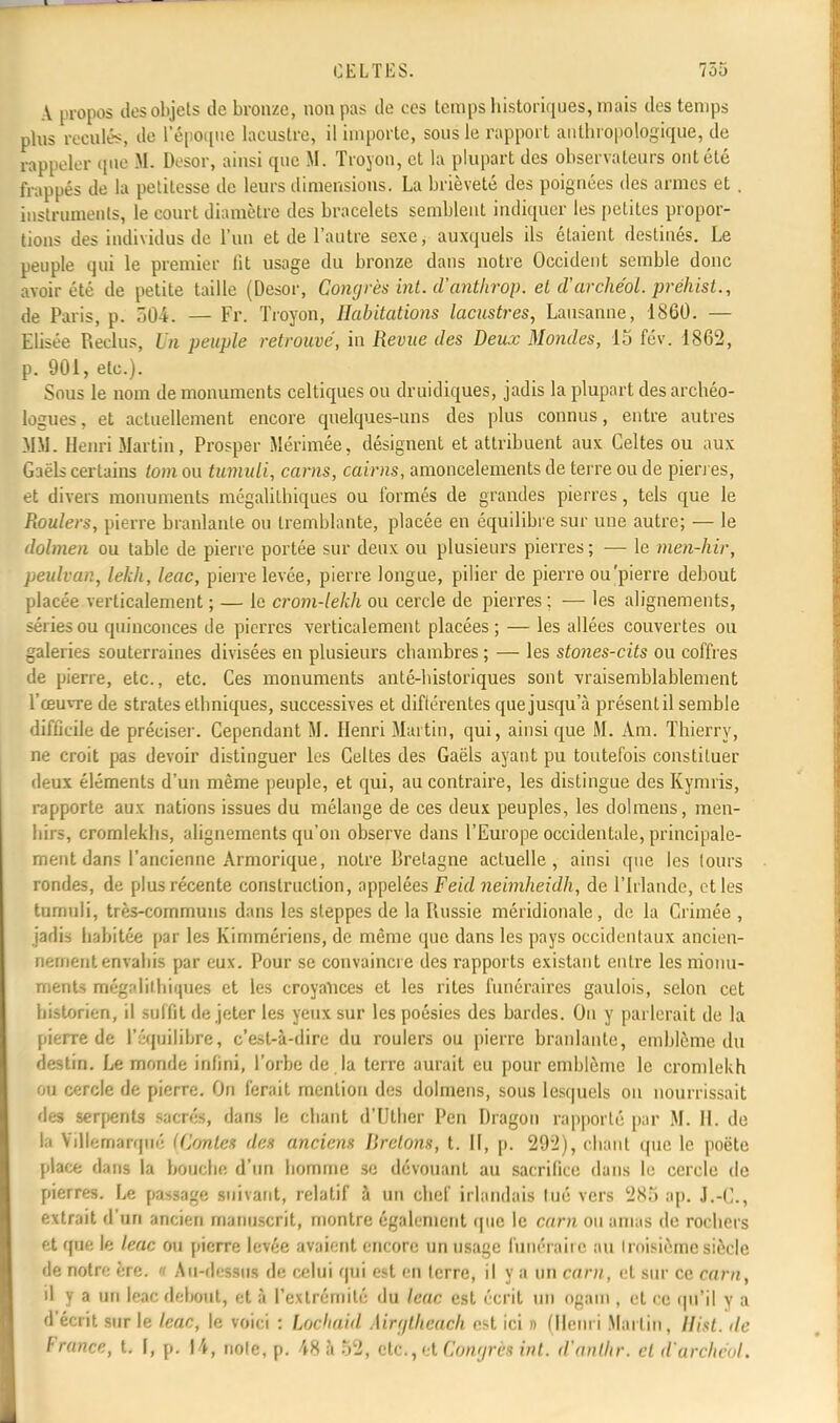 A propos des objets de bronze, non pas de ces temps historiques, mais des temps plus reculés, de l'époque lacustre, il importe, sous le rapport anthropologique, de nppelei mie M. Desor, ainsi que M. Troyon, et la plupart des observateurs ont été frappés de la petitesse de leurs dimensions. La brièveté des poignées des armes et . instruments, le court diamètre des bracelets semblent indiquer les petites propor- tions des individus de l'un et de l'autre sexe, auxquels ils étaient destinés. Le peuple qui le premier fit usage du bronze dans notre Occident semble donc avoir été de petite taille (Desor, Congrès int. d'antlirop. et d'archéol. préhist., de Paris, p. 504. — Fr. Troyon, Habitations lacustres, Lausanne, 1860. — Elisée Reclus, Un peuple retrouvé, in Revue des Deux Mondes, 15 fév. 1862, p. 901, etc.). Sous le nom de monuments celtiques ou druidiques, jadis la plupart des archéo- logues, et actuellement encore quelques-uns des plus connus, entre autres MM. Henri Martin, Prosper Mérimée, désignent et attribuent aux Celtes ou aux Gaëls certains tom ou tumuli, carns, cairns, amoncelements de terre ou de pierres, et divers monuments mégalitbiques ou formés de grandes pierres, tels que le Roulers, pierre branlante ou tremblante, placée en équilibre sur une autre; — le dolmen ou table de pierre portée sur deux ou plusieurs pierres ; — le men-hir, peulvan, lekh, leac, pierre levée, pierre longue, pilier de pierre ou'pierre debout placée verticalement ; — le crom-lekh ou cercle de pierres ; — les alignements, séries ou quinconces de pierres verticalement placées; — les allées couvertes ou galeries souterraines divisées en plusieurs ebambres ; — les stones-cits ou coffres de pierre, etc., etc. Ces monuments anté-bisloriques sont vraisemblablement l'œuvre de strates ethniques, successives et diftérentes que jusqu'à présent il semble difficile de préciser. Cependant M. Henri Martin, qui, ainsi que M. Am. Thierry, ne croit pas devoir distinguer les Celtes des Gaëls ayant pu toutefois constituer deux éléments d'un même peuple, et qui, au contraire, les distingue des Kymris, rapporte aux nations issues du mélange de ces deux peuples, les dolmens, men- hirs, cromlekhs, alignements qu'on observe dans l'Europe occidentale, principale- ment dans l'ancienne Armorique, notre Bretagne actuelle, ainsi que les (ours rondes, de plus récente construction, appelées Feid nebnheidh, de l'Irlande, et les tumuii, très-communs dans les steppes de la Russie méridionale, de la Crimée , jadis babitée par les Kimmériens, de même que dans les pays occidentaux ancien- nement envahis par eux. Pour se convaincre des rapports existant entre les monu- ments mégalithiques et les croyances et les rites funéraires gaulois, selon cet bistorien, il suffit de jeter les yeux sur les poésies des bardes. On y parlerait de la pierre de l'équilibre, c'est-à-dire du roulers ou pierre branlante, emblème du destin. Le monde infini, l'orbe de la terre aurait eu pour emblème le cromlekh ou cercle de pierre. On ferait mention des dolmens, sous lesquels on nourrissait des serpents sacrés, dans le chant d'IJtlier Pcn Dragon rapporté par M. H. de la Villomarqué (Contes des anciens Bretons, t. II, p. 292), chant que le poëte place dans la bouebe d'un bomme se dévouant au sacrifice dans le cercle de pierres. Le passage suivant, relatif à un chef irlandais lué vers 285 ap. J.-C, extrait d'un ancien manuscrit, montre également que le carn ou amas de rochers et que le leac ou pierre levée avaient encore un usage funéraire au troisième siècle de notre ère. « Au-dessus de celui qui est en terre, il y a un carn, et sur ce carn, il y a un leac debout, et à l'extrémité du leac est écrit un Ogatn , et ce qu'il y a d'écrit sur le leac, le voici : Lochaitl Mrgtheach est ici n (Henri Martin, ffiêt. de France, t. I, p. 14, noie, p. 48 à 52, etc., et Congrès int. d'antlir. cl d'archéol.