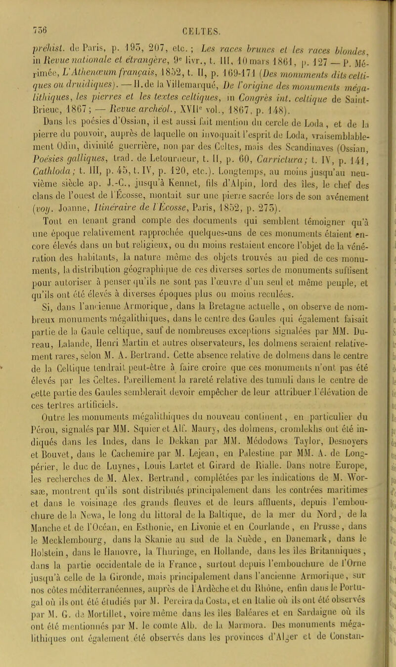 prçhi&t. de Paris, p. 195, 207, etc.; Les races brunes et les races blondes, in Revue nationale et étrangère, 9e livr., t. Il[, 10 mars 1801, p. 1 27 — p. Mé- rimée, L'Atlienœum français, 1852, t. Il, p. 109-171 (Des monuments dits celti- ques ou druidiques). — Il.de. la Villemarqué, De l'origine des monuments méga- lithiques, les pierres et les textes celtiques, m Congrès inl. celtique de Saint- Brieuc, 18G7; — Revue archéol., XVII'' vol., 1807, p. 148). Dans les poésies d'Ossian, il est aussi fait mention du cercle de Loda , et de la pierre du pouvoir, auprès de laquelle ou invoquait l'esprit de Loda, vraisemblable- ment Odin, divinité guerrière, non par des Celtes, mais des Scandinaves (Ossian, Poésies galliques, Irad. de Letourneur, t. Il, p. 60, Carriclura; t. IV, p. 141, Cathloda; t. III, p. 45, t. IV, p. 120, etc.). Longtemps, au moins jusqu'au neu- vième siècle ap. J.-C., jusqu'à Kenuet, fils d'Alpin, lord des îles, le chef des clans de l'ouest de l'Ecosse, montait sur une pierre sacrée lors de son avènement (voy. Joanne, Itinéraire de l Ecosse, Paris, 1852, p. 275). Tout en tenant grand compte des documents qui semblent témoigner qu'à une époque relativement rapprochée quelques-uns de ces monuments étaient en- core élevés dans un but religieux, ou du moins restaient encore l'objet de la véné- ration des habitants, la nature même des objets trouvés au pied de ces monu- ments, la distribution géographique de ces diverses sortes de monuments suffisent pour autoriser à penser qu'ils ne sont pas l'œuvre d'un seul et même peuple, et qu'ils ont été élevés à diverses époques plus ou moins reculées. Si, dans l'ancienne Armorique, dans la Bretagne actuelle , on observe de nom- breux monuments mégalithiques, dans le centre des Gaules qui également faisait partie de la Gaule ceUique, sauf de nombreuses exceptions signalées par MM. Du- reau, Lalande, Henri Martin et autres observateurs, les dolmens scraienl relative- ment rares, selon M. A. Bertrand. Cette absence relative de dolmens dans le centre de la Celtique tendrait peut-être à faire croire que ces monuments n'ont pas été élevés par les Celtes. Pareillement la rareté relative des tumuli dans le centre de celte partie des Gaules semblerait devoir empêcher de leur attribuer l'élévation de ces tertres artificiels. Outre les monuments mégalithiques du nouveau continent, en particulier du Pérou, signalés par MM. Squieret Alf. Maury, des dolmens, cronilekhs ont été in- diqués dans les Indes, dans le Dekkan par MM. Médodows Taylor, Desnoyers et Bouvet, dans le Cachemire par M. Lejean, en Palestine par MM. A. de Long- périer, le duc de Luynes, Louis Lartet et Girard de Rialle. Dans notre Europe, les recherches de M. Alex. Bertrand, complétées par les indications de M. Wor- saœ, montrent qu'ils sont distribués principalement dans les contrées maritimes et dans le voisinage des grands fleuves et de leurs affluents, depuis l'emhou- chure de la New), le long du littoral de la Baltique, de la mer du Nord, de la Manche et de l'Océan, en Esthonie, en Livonie et en Courlande , en Prusse , dans le Mecklcmbourg, dans la Skanie au sud de la Suède, en Danemark, dans le llolstein, dans le Hanovre, la Thiiringe, en Hollande, dans les îles Britanniques, dans la partie occidentale de La France, surtout depuis l'embouchure de l'Orne jusqu'à celle de la Gironde, mais principalement dans l'ancienne Armorique, sur nos côtes méditerranéennes, auprès de 1 Ardècbe et du Rhône, enfin dans le Portu- gal où ils ont été étudiés par M. Pereira da Costa, et en Italie où ils ont été ohservés par M. G. da Mortillet, voire même dans les îles Baléares et en Sardaigne où ils ont été mentionnés par M. le comte AIL», de la Marinora. Des monuments méga- lithiques ont également été observés dans les provinces d'Aller et de Constan-