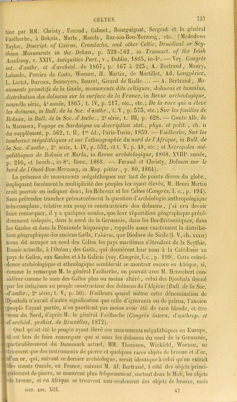 une par MM. Christy, Faraud, Calmet, Bourguignat, Sergent et le général Faidberbe, à Roknia, Maria, Mazela, Raz-ain-Bou-Merzoug, etc. ( Medodows Xajlor, Descript. of Cairns, Cromlechs, and other Geltic, Druidical or Scy- thian 'Monuments in the Dekan, p. 529-Z62, m Transact. of the Irish Aeademy, ». XXIV, Ântiguities Part.,\., Dublin, 1865, in-4°. — Voy. Congrès int. d'anthr. et d'archéol. de 1867, p. 167 à 223, A. Bertrand, Maury, Lalande, Pereira da Costa, Wocsaae, H. Martin, de Morlillet, Ad. Longpérier, L Lartct, Dnreau, Desnoyers, Bouvet, Girard deRialle.... — A. Bertrand, Mo- numents primitifs delà Gaule, monuments dits celtiques, dolmens et tumulus, distribution des dolmens sur la surface de la France, in Revue archéologique, nouvelle série, 4eannée, 1863, t. IV, p. 217, etc., etc.; De la race qui a élevé les dolmens, in Bull, de la Soc. d'anthr., t. V , p. 373, etc.; Sur les fouilles de Roknia, in Bull, delà Soc. d'Anlhr., 2e série, t. III, p. 628. — Comte Alb. de la Marmora, Voyage en Sardaigne ou description stat., phys. et polit. , ch. u du supplément, p. 562, t. II, lre éd., Paris-Turin, 1859. — Faidberbe, Sur les tombeaux mégalithiques et sur l'ethnographie du nord de l'Afrique, in Bull, de la Soc. d'anthr., 2e série, t. IV, p. 532, et t. V, p. 48, etc.; et Nécropoles mé- galithiques de Boknia et Maria, in Revue archéologique, 1868, XVIIIe année, p. 216, et broch., in-8°, Bone, 1868. — Feraud et Christy, Dolmen sur le bord de l'Oued-Bou-Merzoug, in Mag. pitlor., p. 80, 1864). La présence de monuments mégalithiques sur tant de points divers du globe , impliquant forcément la multiplicité des peuples les ayant élevés, M. Henri Martin croit pouvoir en indiquer deux, les Hébreux et les Celtes (Congrès, 1. c, p. 194). Sans prétendre trancher prématurément la question d'archéologie anthropologique très-complexe, relative aux peup'es constructeurs des dolmens, j'ai cru devoir faire remarquer, il y a quelques années, que leur répartition géographique précé- demment indiquée, dans le nord de la Germanie, dans les Iles-Britanniques, dans les Gaules et dans la Péninsule hispanique , rappelle assez exactement la distribu- lion géographique des anciens Gaèls, TaXâ-ai, que Diodore de Sicile (1. V, ch. xxxn) nous dit occuper au nord des Celtes les pays maritimes s'étendant de la Scythie, Russie actuelle, à l'Océan; des Gaëls, qui donnèrent leur nom à la Calédonie au pays de Galles, aux Gaules età la Galicie (voy. Congrès,].c, p. 199). Celte coïnci- dence archéologique et ethnologique semblerait se montrer encore en Afrique, si, comme le remarque M. le général Faidberbe, on pouvait avec M. Henneberl con- sidérer comme le nom des Galles plus ou moins altéré, celui des Djouhala donné par les indigènes au peuple constructeur des dolmens de l'Algérie (Bull, de la Soc. d'anthr., 2e série, t. V, p. 50). D'ailleurs quand même celle dénomination de Djouhala n'aurait d'autre signification que celle d'ignorants ou de païens, l'ancien peuple l'ayant portée, n'en paraîtrait pas moins avoir été de race blonde, et être venu du Nord, d'après M. le général Faidberbe (Congres inlern. d'anlhrop. et d'archéol. prêtant, de Bruxelles, \ 872). Quel qu'ait été le peuple ayant élevé ces monuments mégalithiques en Europe, il e-t hou de faire remarquer que si sous les dolmens du nord de la Germanie, particulièrement du Danemark actuel, MM. Thouiscu, Wieki'eld, Worsaic, ne trouvent que des instruments de pierre et quelques rares objets de bronze et d'or, d'un or, qui, suivant ce dernier archéologue, serait identique :\ celui qu'on extrait des monts Durais, en France, suivant. M. Al. Bertrand, a coté des objets princi- palement de pierre, se montrait plus fréquemment, surtout dans le Midi, les objets de bronze, et en Afrique se trouvent non-seulement des objets de bronze, mais DICT. ESC. XIII. 47