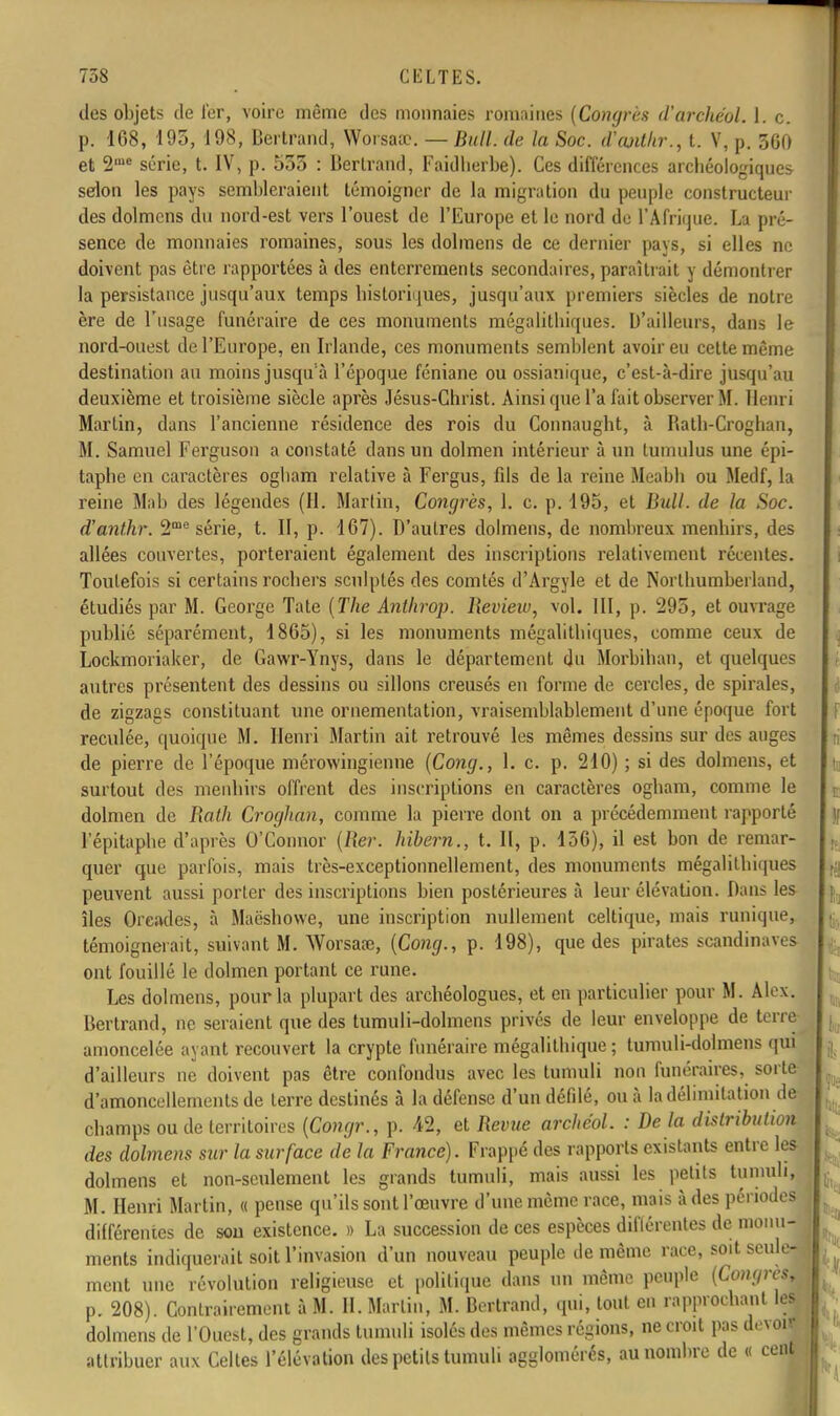 des objets de 1er, voire même des monnaies romaines (Congres d'arehéol. I. c. p. 168, 195, 198, Bertrand, Worsasc. — Bull, de la Soc. d'ajdkr., t. V, p. 300 et 2me série, t. IV, p. 553 : Bertrand, Faidherbe). Ces différences archéologiques selon les pays sembleraient témoigner de la migration du peuple constructeur des dolmens du nord-est vers l'ouest de l'Europe et le nord de l'Afrique. La pré- sence de monnaies romaines, sous les dolmens de ce dernier pavs, si elles ne doivent pas être rapportées à des enterrements secondaires, paraîtrait y démontrer la persistance jusqu'aux temps historiques, jusqu'aux premiers siècles de notre ère de l'usage funéraire de ces monuments mégalithiques. D'ailleurs, dans le nord-ouest de l'Europe, en Irlande, ces monuments semblent avoir eu cette même destination au moins jusqu'à l'époque féniane ou ossianique, c'est-à-dire jusqu'au deuxième et troisième siècle après Jésus-Christ. Ainsi que l'a fait observer M. Henri Martin, dans l'ancienne résidence des rois du Connaught, à Bath-Croghan, M. Samuel Ferguson a constaté dans un dolmen intérieur à un tumulus une épi- taphe en caractères ogham relative à Fergus, fds de la reine Meabh ou Medf, la reine Mab des légendes (H. Marlin, Congrès, 1. c. p. 195, et Bull, de la Soc. d'anthr. 2me série, t. II, p. 167). D'autres dolmens, de nombreux menhirs, des allées couvertes, porteraient également des inscriptions relativement récentes. Toutefois si certains rochers sculptés des comtés d'Argyle et de Northumberland, étudiés par M. George Tate (The Anthrop. Beview, vol. III, p. 295, et ouvrage publié séparément, 1865), si les monuments mégalithiques, comme ceux de Lockmoriaker, de Gawr-Ynys, dans le département du Morbihan, et quelques autres présentent des dessins ou sillons creusés en forme de cercles, de spirales, de zigzags constituant une ornementation, vraisemblablement d'une époque fort reculée, quoique M. Henri Martin ait retrouvé les mêmes dessins sur des auges de pierre de l'époque mérowingienne (Cong., 1. c. p. 210) ; si des dolmens, et surtout des menhirs offrent des inscriptions en caractères ogham, comme le dolmen de Bath Croghan, comme la pierre dont on a précédemment rapporté l'épitaphe d'après O'Connor (Ber. hibern., t. Il, p. 156), il est bon de remar- quer que parfois, mais très-exceptionnellement, des monuments mégalithiques peuvent aussi porter des inscriptions bien postérieures à leur élévation. Dans les îles Orcades, à Maëshowe, une inscription nullement celtique, mais runique, témoignerait, suivant M. Worsaœ, (Cong., p. 198), que des pirates Scandinaves ont fouillé le dolmen portant ce rune. Les dolmens, pour la plupart des archéologues, et en particulier pour M. Alex. Bertrand, ne seraient que des tumuli-dolmens privés de leur enveloppe de terre amoncelée ayant recouvert la crypte funéraire mégalithique; tumuli-dolmens qui d'ailleurs ne doivent pas être confondus avec les tumuli non funéraires, sorte d'amoncellements de terre destinés à la défense d'un défdé, ou à la délimitation de champs ou de territoires (Congr., p. 42, et Bévue archéol. : De la distribution des dolmens sur la surface de la France). Frappé des rapports existants entre les dolmens et non-seulement les grands tumuli, mais aussi les petits tumuli] M. Henri Martin, « pense qu'ils sont l'œuvre d'une même race, mais à des périodes différentes de son existence. » La succession de ces espèces diflérentes de monu- ments indiquerait soit l'invasion d'un nouveau peuple de même race, soit seule- ment une révolution religieuse et politique dans un même peuple [Congrèû p. 208). Contrairement à M. H. Marlin, M. Bertrand, qui, tout en rapprochant les dolmens de l'Ouest, des grands tumuli isolés des mêmes régions, ne croit pas devoir attribuer aux Celles l'élévation des petils tumuli agglomérés, au nombre de « cent