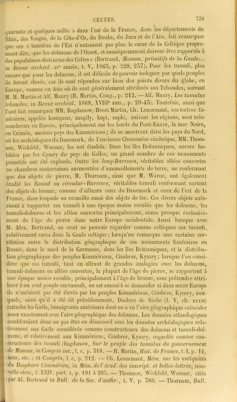 quarante et quelques mille » dans l'est de la France, dans les départements du Rhin, des Vosges, de la Côte-d'Or, du Doubs, du Jura et de l'Ain, fait remarquer que ces l tuniulus de l'Est n'entament pas plus le cœur de la Celtique propre- ment dite, que les dolmens de l'Ouest, et conséquemment doivent être rapportés à des populations distinctes des Celtes» (Bertrand, Momim. primitifs de la Gaule... in Revue archéol. ive année, t. V, 1865, p. '228, 237). Pour les tumuli, plus encore que pour les dolmens, il est difficile de pouvoir indiquer par quels peuples ils furent élevés, car ils sont répandus sur bien des points divers du globe, en Europe, comme en Asie où ils sont généralement attribués aux Tcboudcs, suivant M. H. Martinet Alf. Maury (H. Martin, Gong., p. 212. — Alf. Maury, Les tumulus tehoudes, in Revue archéol. 1868, XVIIIe ann., p. 29-43). Toutefois, ainsi que l'ont fait remarquer MM. Bogdanow, Henri Martin, Ch. Lenormant, ces tertres fu- néraires, appelés kourgans, mogily, kopi, sapki, suivant les régions, sont très- nombreux en Russie, principalement sur les bords du Pont-Euxin, la mer Noire, en Crimée, anciens pays des Kimmériens ; ils se montrent dans les pays du Nord, où les archéologues du Danemark, de l'ancienne Chersonèse cimbrique, MM. Thom- sen, Wickfeld, Worsace, les ont étudiés. Dans les îles Britanniques, encore ha- bitées par les Cymry du pays de Galles, un grand nombre de ces monuments primitifs ont été explorés. Outre les long-Barrows, véritables allées couvertes ou chambres souterraines surmontées d'amoncellements de terre, ne renfermant que des objets de pierre, M. Thurnam, ainsi que M. Warne, ont également étudié les Round ou circulai'-Barrows, véritables tumuli renfermant surtout des objets de bronze, comme d'ailleurs ceux du Danemark et ceux de l'est de la France, dans lesquels on recueille aussi des objets de fer. Ces divers objets auto- risent à rapporter ces tumuli à une époque moins reculée que les dolmens, les tumuli-dolmens et les allées couvertes principalement, sinon presque exclusive- ment de l'âge de pierre dans notre Europe occidentale. Aussi lorsque avec M. Alex. Bertrand, on croit ne pouvoir regarder comme celtiques ces tumuli, relativement rares dans la Gaule celtique ; lorsqu'on remarque une certaine cor- rélation entre la distribution géographique de ces monuments funéraires en Russie, dans le nord de la Germanie, dans les îles Britanniques, et la distribu- tion géographique des peuples Kimmériens, Cimbres, Kymry ; lorsque l'on consi- dère que ces tumuli, tout en offrant de grandes analogies avec les dolmens, tumuli-dolmens ou allées couvertes, la plupart de l'âge de pierre, se rapportent à UM époque moins reculée, principalement à l'âge de bronze, sans prétendre attri- buer à un seul peuple ces tumuli, on est amené à se demander si dans notre Europe ils n'aurai' ut pat été élevés par les peuples Kimmériens, Cimbres, Kymry, aux- quels, ainsi qu'il a été dit précédemment, Diodore de Sicile (I. V, ch. xxxn) rattache les Gaëls, immigrants antérieurs dont on a vu l'aire géographique coïncider assez exactement avec l'aire géographique des dolmens. Les données ethnologiques sembleraient donc ne pas être en désaccord avec les données archéologiques rela- tivement ma 6iè1s considérés comme constructeurs des dolmens et tuniuli-dol- rriens, et relativement aux Kimmériens Cimbres, Kymry, regardés comme con- structeurs des tumuli (Bogdanow, Sur le peuple des tumulus du gouvernement de )bj«o». m Congru i„t., I. c, p. 518. - H. Mai lin, Mut. de France, I. I, y. I î, ■note, etc. ; et Gongrh, 1. c, p. 212. — Ch. Ccnormant, Mcin. sur les antiquités du Bosphore Gimmerien, in Mc'm.del'Acad. des inscript, et belles-lettres, nou- velle série, t. XXIV. part, i, p. 191 à 205, — Thomsen, Wickfeld, Worsaa?, cités par Al. Bertrand in Bull, de la Soc. d'anlhr., t. V, p. 380. — Thurnam, Bull.