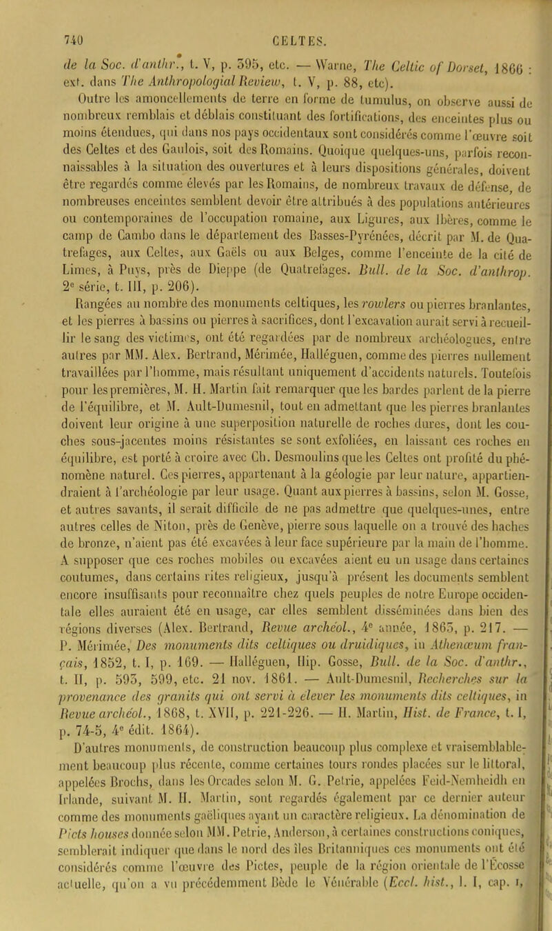 de la Soc. d'anihr., t. V, p, 595, etc. — Warne, The Cellic of Dorset, 1866 : exf. dans The Anthropologial Review, t. V, p. 88, etc). Outre les amoncellements de terre en Corme de tumulus, on observe aussi de nombreux remblais et déblais constituant des fortifications, des enceintes plus ou moins étendues, qui dans nos pays occidentaux sont considérés comme l'œuvre soit des Celtes et des Gaulois, soit des Romains. Quoique quelques-uns, parfois recon- naissables à la situation des ouvertures et à leurs dispositions générales, doivent être regardés comme élevés par les Romains, de nombreux travaux de défense, de nombreuses enceintes semblent devoir être attribués à des populations antérieures ou contemporaines de l'occupation romaine, aux Ligures, aux Ibères, comme le camp de Cambo dans le déparlement des Basses-Pyrénées, décrit par M. de Qua- trefages, aux Celtes, aux Gaëls ou aux Belges, comme l'enceinte de la cité de Limes, à Puys, près de Dieppe (de Quatrel'ages. Bull, de la Soc. d'anthrop. 2e série, t. III, p. 206). Rangées au nombre des monuments celtiques, les rowlers ou pierres branlantes, et les pierres à bassins ou pierres à sacrifices, dont l'excavation aurait servi à recueil- lir le sang des victimrs, ont été regardées par de nombreux archéologues, entre autres par MM. Alex. Bertrand, Mérimée, Halléguen, comme des pierres nullement travaillées par l'homme, mais résultant uniquement d'accidents naturels. Toutelbis pour les premières, M. H. Martin fait remarquer que les bardes parlent de la pierre de l'équilibre, et M. Ault-Dumesnil, tout en admettant que les pierres branlantes doivent leur origine à une superposition naturelle de roches dures, dont les cou- ches sous-jacentes moins résistantes se sont exfoliées, en laissant ces roches en équilibre, est porté à croire avec Ch. Desmoulins que les Celles ont profité du phé- nomène naturel. Ces pierres, appartenant à la géologie par leur nature, appartien- draient tà l'archéologie par leur usage. Quant aux pierres à bassins, selon M. Gosse, et autres savants, il serait difficile de ne pas admettre que quelques-unes, entre autres celles de Niton, près de Genève, pierre sous laquelle on a trouvé des haches de bronze, n'aient pas été excavées à leur face supérieure par la main de l'homme. A supposer que ces roches mobiles ou excavées aient eu un usage dans certaines coutumes, dans certains rites religieux, jusqu'à présent les documents semblent encore insuffisants pour reconnaître chez quels peuples de notre Europe occiden- tale elles auraient été en usage, car elles semblent disséminées dans bien des régions diverses (Alex. Bertrand, Revue archéol., 4e année, 1865, p. 217. — P. Mérimée, Des monuments dits celtiques ou druidiques. Lu Athenœum fran- çais, 1852, t. I, p. 169. — Halléguen, Bip. Gosse, Bull, de la Soc. d'anthr., t. II, p. 595, 599, etc. 21 nov. 1861. — Ault-Dumesnil, Recherches sur la provenance des qranits qui ont servi à élever les monuments dits celtiques, in Revue archéol., 1868, t. XVII, p. 221-226. — II. Martin, Hist. de France, 1.1, p. 74-5, 4e édit. 1864). D'autres monuments, de construction beaucoup plus complexe et vraisemblable; ment beaucoup plus récente, comme certaines tours rondes placées sur le littoral, appelées Brochs, dans lcsOrcadcs selon M. G. Pétrie, appelées Feid-Nemheidb en Irlande, suivant, M. II. Martin, sont regardés également par ce dernier auteur comme des monuments gaéliques ayant un caractère religieux. La dénomination de Picts Jiouscs donnée selon MM. Pétrie, Andcrson.à certaines constructions coniques, semblerait indiquer que dans le nord des îles Britanniques ces monuments ont été considérés comme l'œuvre des Pietés, peuple de la région orientale de l'Ecosse actuelle, qu'on a vu précédemment llèdc le Vénérable (Eccl. hist, I. I, cap. i,