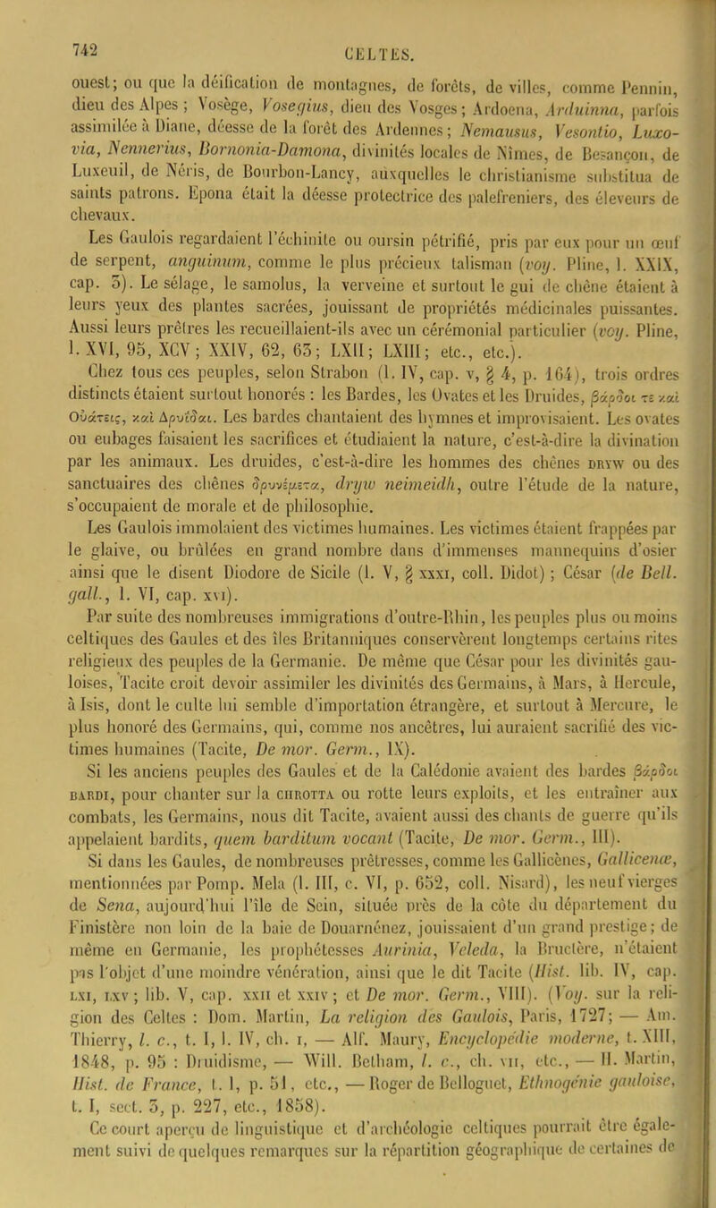 ?*2 C K L T liS. ouest; ou que la déification de montagnes, de forets, de villes, comme Pennin, dieu des Alpes ; Vosège, Vosegius, dieu des Vosges; Ardoena, Arduinna, parfois assimilée à Diane, déesse de la forêt des Ardennes; Nemausus, Vesontio, Luxo- via, Nennerins, Bornonia-Damona, divinités locales de Nîmes, de Besançon, de Luxeuil, de Néris, de Bourbon-Lancy, auxquelles le christianisme substitua de saints patrons. Epona était la déesse protectrice des palefreniers, des éleveurs de chevaux. Les Gaulois regardaient l'échinite ou oursin pétrifié, pris par eux pour un œuf de serpent, anguinum, comme le plus précieux talisman (voij. Pline, 1. XXIX, cap. 5). Le sélage, le samolus, la verveine et surtout le gui de chêne étaient à leurs yeux des plantes sacrées, jouissant de propriétés médicinales puissantes. Aussi leurs prêlres les recueillaient-ils avec un cérémonial particulier (voy. Pline, I. XVI, 95, XCV; XXIV, 62, 63; LXU; LXIII; etc., etc.). Chez tous ces peuples, selon Slrabon (1. IV, cap. v, § 4, p. 164), trois ordres distincts étaient surtout honorés : les Bardes, les Ovates et les Druides, fiipooi te xal OùâTôiç, x«i Apuîrîat. Les bardes chantaient des hymnes et improvisaient. Les ovates ou euhages faisaient les sacrifices et étudiaient la nature, c'est-à-dire la divination par les animaux. Les druides, c'est-à-dire les hommes des chênes dryw ou des sanctuaires des chênes SpwApeza., dryw neimeidh, outre l'étude de la nature, s'occupaient de morale et de philosophie. Les Gaulois immolaient des victimes humaines. Les victimes étaient frappées par le glaive, ou hrùlées en grand nombre dans d'immenses mannequins d'osier ainsi que le disent Diodore de Sicile (1. V, § xxxi, coll. Didot) ; César (de Bell, gall., 1. VI, cap. xvi). Par suite des nomhreuses immigrations d'outre-Rhin, les peuples plus ou moins celtiques des Gaules et des îles Britanniques conservèrent longtemps certains rites religieux des peuples de la Germanie. De même que César pour les divinités gau- loises, Tacite croit devoir assimiler les divinités des Germains, à Mars, à Hercule, à Isis, dont le culte lui semhlc d'importation étrangère, et surtout à Mercure, le plus honoré des Germains, qui, comme nos ancêtres, lui auraient sacrifié des vic- times humaines (Tacite, De mor. Germ., IX). Si les anciens peuples des Gaules et de la Calédonic avaient des bardes fiâpSoi hardi, pour chanter sur la ciirotta ou rotte leurs exploits, et les entraîner aux combats, les Germains, nous dit Tacite, avaient aussi des chants de guerre qu'ils appelaient hardits, quem barditum vocant (Tacite, De mor. Germ., III). Si dans les Gaules, de nomhreuses prêlresses, comme les Gallicènes, Gallicenœ, mentionnées par Pomp. Mêla (1. III, c. VI, p. 652, coll. Nisard), les neuf vierges de Sena, aujourd'hui l'île de Sein, située près de la côte du déparlement du Finistère non loin de la haie de Douarnéncz, jouissaient d'un grand prestige; de même en Germanie, les piophétcsses Aurinia, Vcleda, la Bructère, n'étaient pis l'objet d'une moindre vénération, ainsi que le dit Tacite (Hist. lih. IV, cap. lsi, i.xv ; lih. V, cap. xxn et xxiv ; et De mor. Germ., VIII). (Voy. sur la reli- gion des Celtes : Dom. Martin, La religion des Gaulois, Paris, 1727; — Ain. Thierry, /. c, t. I, I. IV, ch. i, — Alf. Maury, Encyclopédie moderne, t. MU, 18-48, p. 95 : Druidisme, — Will. Bctham, /. c, ch. vu, etc., — 11. Martin, Hist. de France, t. 1, p. 51, etc., —Roger de Belloguel, Ethnogcnie gauloise, t. I, sect. 3, p. 227, etc., 1858). Ce court aperçu de linguistique et d'archéologie celtiques pourrait être égale- ment suivi de quelques remarques sur la répartition géographique de certaines de