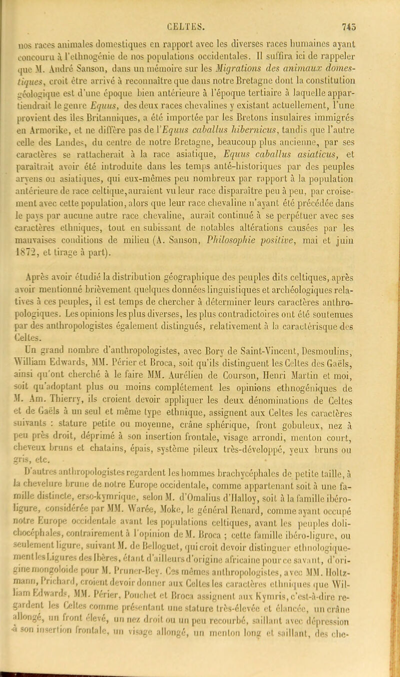 nos races animales domestiques en rapport avec les diverses races humaines ayant concouru à l'ellmogénie de nos populations occidentales. Il suffira ici de rappeler que M. André Sanson, dans un mémoire sur les Migrations des animaux domes- tiques, croit être arrivé à reconnaître que dans notre Bretagne dont la constitution géologique est d'une époque bien antérieure à l'époque tertiaire à laquelle appar- tiendrait le genre Equus, des deux races chevalines y existant actuellement, l'une provient des îles Britanniques, a été importée par les Bretons insulaires immigrés en Armorike, et ne diffère pas de VEquus caballus hibernicus, tandis que l'autre celle des Landes, du centre de notre Bretagne, beaucoup plus ancienne, par ses caractères se rattacherait à la race asiatique, Equus caballus asiaticus, et paraîtrait avoir été introduite dans les temps anté-hisloriques par des peuples aryens ou asiatiques, qui eux-mêmes peu nombreux par rapport à la population antérieure de race celtique,auraient vu leur race disparaître peu à peu, par croise- ment avec cette population, alors que leur race chevaline n'ayant été précédée dans le pays par aucune autre race chevaline, aurait continué à se perpétuer avec ses caractères ethniques, tout en subissant de notables altérations causées par les mauvaises conditions de milieu (A. Sanson, Philosophie positive, mai et juin 1872, et tirage à part). Après avoir étudié la distribution géographique des peuples dits celtiques, après avoir mentionné brièvement quelques données linguistiques et archéologiques rela- tives à ces peuples, il est temps de chercher à déterminer leurs caractères anthro- pologiques. Les opinions les plus diverses, les plus contradictoires ont été soutenues par des anthropologistes également distingués, relativement à la earactérisquedes Celles. Un grand nombre d'anthropologistes, avec Bory de Saint-Vincent, Desmoulins, William Edwards, MM. Périer et Broca, soit qu'ils distinguent les Celtes des Gaëls, ainsi qu'ont cherché à le faire MM. Aurélien de Courson, Henri Martin et moi, soit qu'adoptant plus ou moins complètement les opinions ethnogéniques de M. Am. Thierry, ils croient devoir appliquer les deux dénominations de Celtes et de Gaëls à un seul et même type ethnique, assignent aux Celtes les caractères suivants : stature petite ou moyenne, crâne sphérique, front gobuleux, nez à peu près droit, déprimé à son insertion frontale, visage arrondi, menton court, cheveux bruns et châtains, épais, système pileux très-développé, yeux bruns ou gris, etc. - D'autres anthropologistes regardent les hommes brachycéphales de petite taille, à la chevelure brune de notre Europe occidentale, comme appartenant soit à une fa- mille distincte, erso-kymrique, selon M. d'Omalius d'Ilalloy, soit à la famille ibéro- ligure, considérée par MM. Warée, Moke, le général Bcnard, comme ayant occupé notre Lurope occidentale avant les populations celtiques, avant les peuples doli- chocéphales, contrairement à l'opinion de M. Broca ; cette famille ibéro-Iigurc, ou seulement ligure, suivant M. de Belloguet, qui croit devoir distinguer etlinologique- ment les Ligures des Ibères, étant d'ailleurs d'origine africaine pour ce savant, d'ori- gine mongoloïde pour M. l'runer-liey. Ces mêmes anthropologistes, avec MM. llollz- mariri, Prichanl, croient devoir donner aux Celles les caractères ethniques que Wil- liam Edward», MM. Périer, Ponchet et Broca assignent aux Kymris, c'est-à-dire re- gardent les Celtes comme présentant une stature très-élevéc et élancée, un crâne allongé, un front .'levé, un nez droit on un peu recourbé, saillant avec dépression ■à son insertion frontale, un visage allongé, un menton long et saillant, des « lie-