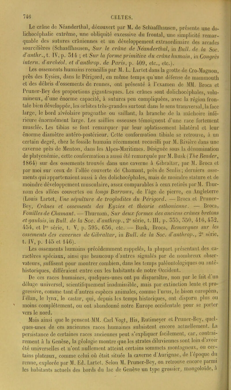 Le crâne de Néanderthal, découvert par M. de Schaaflhausen, présente une do- lichocéphalie extrême, une obliquité excessive du frontal, une simplicité remar- quable des sutures crâniennes et un développement extraordinaire des arcades sourcilières (Scbaaffliausen, Sur le crâne de Néanderthal, in Bull, de la Soc. d'anthr., t. IV, p. 514 ; et Sur la forme primitive du crâne humain, iu Congrès intern. d'archéol. et d'anlhrop. de Paris, p. 409, etc., etc.). Les ossements humains recueillis par M. L. Larlet dans la grotte de Cro-Magnon, près des Eysies, dans le Périgord, en même temps qu'une défense de mammoutb et des débris d'ossements de rennes, ont présenté à l'examen de MM. Broca et Pruner-Bey des proportions gigantesques. Les crânes sont dolichocéphales, volu- mineux, d'une énorme capacité, à sutures peu compliquées, avec la région fron- tale bien développée, les orbites très-grandes surtout dans le sens transversal, la face large, le bord alvéolaire prognathe ou saillant, la branche de la mâchoire infé- rieure énormément large. Les saillies osseuses témoignent d'une race fortement musclée. Les tibias se font remarquer par leur aplatissement bilatéral et leur énorme diamètre antéro-postérieur. Cette conformation tibiale se retrouve, à un certain degré, chez le fossile humain récemment recueilli par M. Piivière dans une caverne près de Menton, dans les Alpes-Maritimes. Désignée sous la dénomination de platycnémie, cette conformation a aussi été remarquée par M. Busk ( The Reader, 1864) sur des ossements trouvés dans une caverne à Gibraltar, par M. Broca et par moi sur ceux de l'allée couverte de diamant, près de Senlis; derniers osse- ments qui appartenaient aussi à des dolichocéphales, mais de moindre stature et de moindre développement musculaire, assez comparables à ceux retirés par M. Thur- nam des allées couvertes ou longs Barrows, de l'âge de pierre, en Angleterre (Louis Lartet, Une sépulture de troglodites du Périgord. — Broca et Pruner- Bey, Crânes et ossements des Eyzies et théorie esthonienne. — Broca, Fouilles de Chaînant. — Thurnam, Sur deux formes des anciens crânes bretons et gaulois, in Bull, de la Soc. d'anthrop., 2e série, t. III, p. 555, 550, 41G, 452. 454, et Irc série, t. V, p. 595, 656, etc. — Busk, Broca, Remarques sur les ossements des cavernes de Gibraltar, iu Bull, de la Soc. d'anlhrop., 2e série, t. IV, p. 145 et 146). Les ossements humains précédemment rappelés, la plupart présentant des ca- ractères spéciaux, ainsi que beaucoup d'autres signalés par de nombreux obser- vateurs, suffisent pour montrer combien, dans les temps paléonlologiques ou anté- historiques, différaient entre eux les habitants de notre Occident. De ces races humaines, quelques-unes ont pu disparaître, non par le fait d'un déluge universel, scientifiquement inadmissible, mais par extinction lente et pro- gressive, comme tant d'autres espèces animales, comme L'unis, le bison européen, l'élan, le lynx, le castor, qui, depuis les temps historiques, ont disparu plus ou moins complètement, ou ont abandonné notre Europe occidentale pour se porter vers le nord. Mais ainsi que le pensent MM. Cari Vogt, His, Rutimeyer et Pruner-Bey, guel- ques-unes de ces anciennes races humaines suhsistent encore actuellement. La persistance de certaines races anciennes peut s'expliquer facilement, car, contrai- rement à la Genèse, la géologie montre que les strates diluviennes sont loin d'avoir été universelles et n'ont nullement atteint certains sommets montagneux, ou cer- tains plateaux, comme celui où était située la caverne d'Aurignac, de l'époque du renne, explorée par M. Ed. Larlet. Selon M. Pruner-Bey, on retrouve encore parmi les habitants actuels des bords du lac de Genève un type grossier, mongoloïde, à